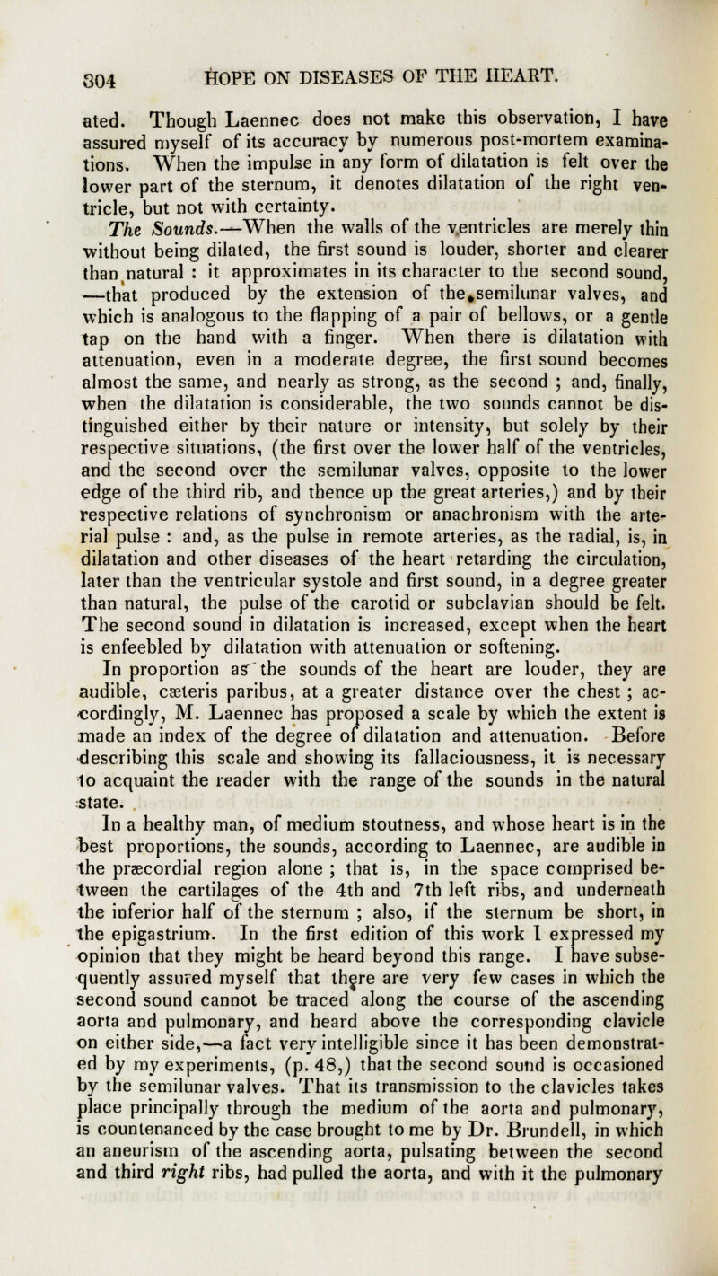 ated. Though Laennec does not make this observation, I have assured myself of its accuracy by numerous post-mortem examina- tions. When the impulse in any form of dilatation is felt over the lower part of the sternum, it denotes dilatation of the right ven- tricle, but not with certainty. The Sounds.— When the walls of the ventricles are merely thin without being dilated, the first sound is louder, shorter and clearer than natural : it approximates in its character to the second sound, —that produced by the extension of the#semilunar valves, and which is analogous to the flapping of a pair of bellows, or a gentle tap on the hand with a finger. When there is dilatation with attenuation, even in a moderate degree, the first sound becomes almost the same, and nearly as strong, as the second ; and, finally, when the dilatation is considerable, the two sounds cannot be dis- tinguished either by their nature or intensity, but solely by their respective situations, (the first over the lower half of the ventricles, and the second over the semilunar valves, opposite to the lower edge of the third rib, and thence up the great arteries,) and by their respective relations of synchronism or anachronism with the arte- rial pulse : and, as the pulse in remote arteries, as the radial, is, in dilatation and other diseases of the heart retarding the circulation, later than the ventricular systole and first sound, in a degree greater than natural, the pulse of the carotid or subclavian should be felt. The second sound in dilatation is increased, except when the heart is enfeebled by dilatation with attenuation or softening. In proportion as' the sounds of the heart are louder, they are audible, cseleris paribus, at a greater distance over the chest ; ac- cordingly, M. Laennec has proposed a scale by which the extent is made an index of the degree of dilatation and attenuation. Before describing this scale and showing its fallaciousness, it is necessary to acquaint the reader with the range of the sounds in the natural state. In a healthy man, of medium stoutness, and whose heart is in the best proportions, the sounds, according to Laennec, are audible in the precordial region alone ; that is, in the space comprised be- tween the cartilages of the 4th and 7th left ribs, and underneath the inferior half of the sternum ; also, if the sternum be short, in the epigastrium. In the first edition of this work I expressed my opinion that they might be heard beyond this range. I have subse- quently assured myself that th^re are very few cases in which the second sound cannot be traced along the course of the ascending aorta and pulmonary, and heard above the corresponding clavicle on either side,—a fact very intelligible since it has been demonstrat- ed by my experiments, (p. 48,) that the second sound is occasioned by the semilunar valves. That its transmission to the clavicles takes place principally through the medium of the aorta and pulmonary, is countenanced by the case brought to me by Dr. Brundell, in which an aneurism of the ascending aorta, pulsating between the second and third right ribs, had pulled the aorta, and with it the pulmonary