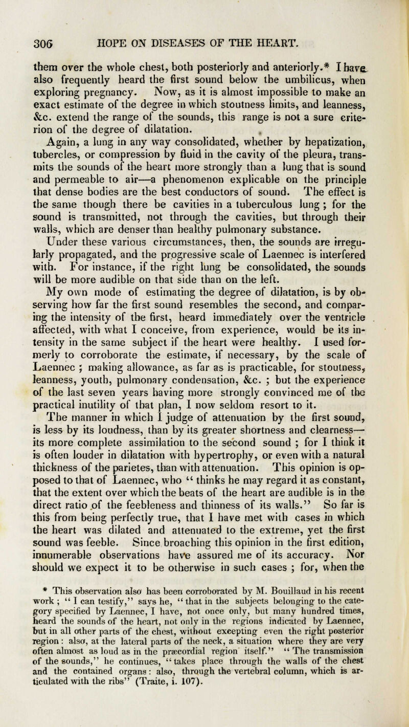 them over the whole chest, both posteriorly and anteriorly.* I have, also frequently heard the first sound below the umbilicus, when exploring pregnancy. Now, as it is almost impossible to make an exact estimate of the degree in which stoutness limits, and leanness, &c. extend the range of the sounds, this range is not a sure crite- rion of the degree of dilatation. Again, a lung in any way consolidated, whether by hepatization, tubercles, or compression by fluid in the cavity of the pleura, trans- mits the sounds of the heart more strongly than a lung that is sound and permeable to air—a phenomenon explicable on the principle that dense bodies are the best conductors of sound. The effect is the same though there be cavities in a tuberculous lung ; for the sound is transmitted, not through the cavities, but through their walls, which are denser than healthy pulmonary substance. Under these various circumstances, then, the sounds are irregu- larly propagated, and the progressive scale of Laennec is interfered with. For instance, if the right lung be consolidated, the sounds will be more audible on that side than on the left. My own mode of estimating the degree of dilatation, is by ob- serving how far the first sound resembles the second, and compar- ing the intensity of the first, heard immediately over the ventricle affected, with what I conceive, from experience, would be its in- tensity in the same subject if the heart were healthy. I used for- merly to corroborate the estimate, if necessary, by the scale of Laennec ; making allowance, as far as is practicable, for stoutness, leanness, youth, pulmonary condensation, &c. ; but the experience of the last seven years having more strongly convinced me of the practical inutility of that plan, I now seldom resort to it. The manner in which I judge of attenuation by the first sound, is less by its loudness, than by its greater shortness and clearness— its more complete assimilation to the second sound ; for I think it is often louder in dilatation with hypertrophy, or even with a natural thickness of the parietes, than with attenuation. This opinion is op- posed to that of Laennec, who  thinks he may regard it as constant, that the extent over which the beats of the heart are audible is in the direct ratio of the feebleness and thinness of its walls. So far is this from being perfectly true, that I have met with cases in which the heart was dilated and attenuated to the extreme, yet the first sound was feeble. Since broaching this opinion in the first edition, innumerable observations have assured me of its accuracy. Nor should we expect it to be otherwise in such cases ; for, when the * This observation also has been corroborated by M. Bouillaud in his recent work ;  I can testify, says he,  that in the subjects belonging- to the cate- gory specified by Laennec, I have, not once only, but many hundred times, heard the sounds of the heart, not only in the regions indicated by Laennec, but in all other parts of the chest, without excepting even the right posterior region : also, at the lateral parts of the neck, a situation where they are very often almost as loud as in the precordial region itself.  The transmission of the sounds, he continues, takes place through the walls of the chest and the contained organs : also, through the vertebral column, which is ar- ticulated with the ribs (Traite, i. 107).