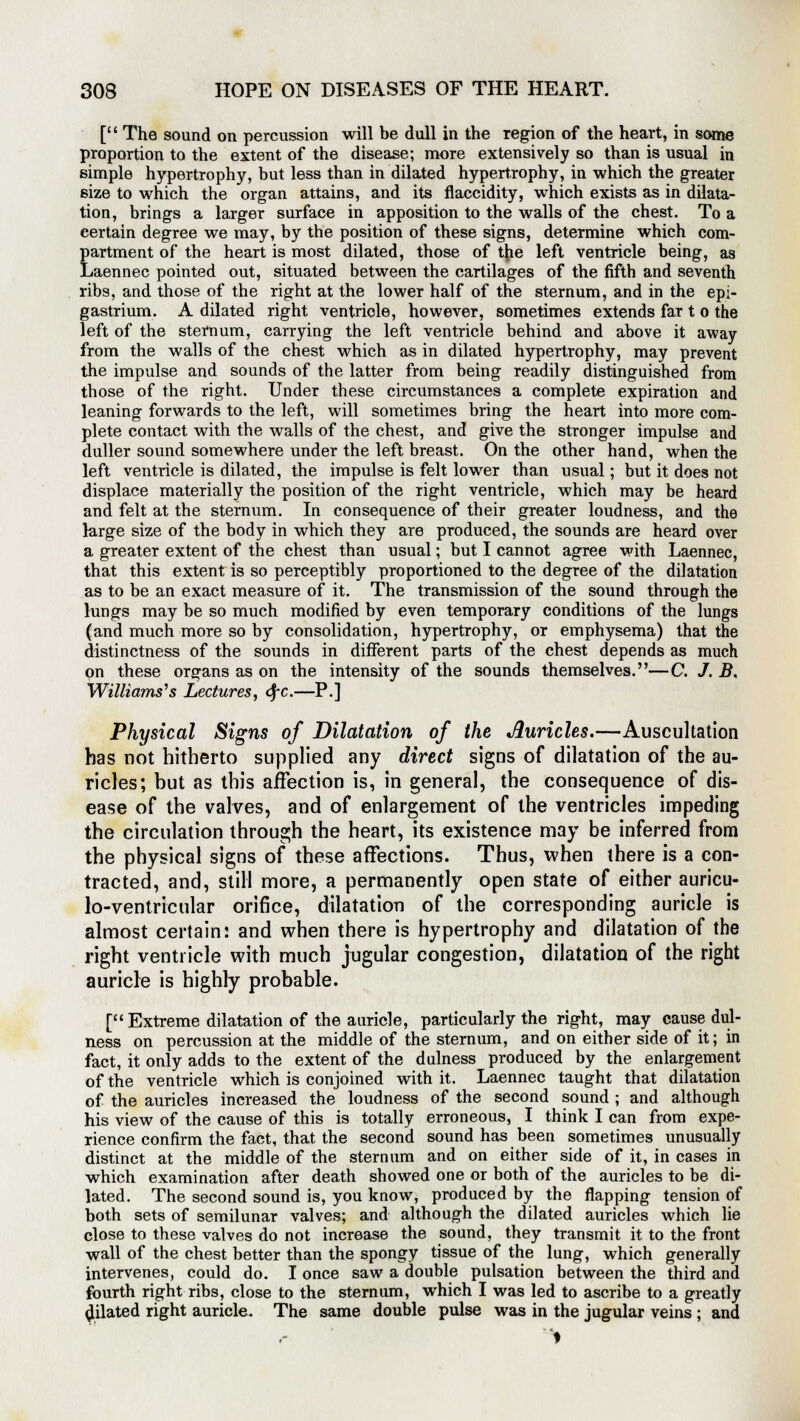 [ The sound on percussion will be dull in the region of the heart, in some proportion to the extent of the disease; more extensively so than is usual in simple hypertrophy, but less than in dilated hypertrophy, in which the greater size to which the organ attains, and its flaccidity, which exists as in dilata- tion, brings a larger surface in apposition to the walls of the chest. To a certain degree we may, by the position of these signs, determine which com- partment of the heart is most dilated, those of the left ventricle being, as Laennec pointed out, situated between the cartilages of the fifth and seventh ribs, and those of the right at the lower half of the sternum, and in the epi- gastrium. A dilated right ventricle, however, sometimes extends far t o the left of the sternum, carrying the left ventricle behind and above it away from the walls of the chest which as in dilated hypertrophy, may prevent the impulse and sounds of the latter from being readily distinguished from those of the right. Under these circumstances a complete expiration and leaning forwards to the left, will sometimes bring the heart into more com- plete contact with the walls of the chest, and give the stronger impulse and duller sound somewhere under the left breast. On the other hand, when the left ventricle is dilated, the impulse is felt lower than usual; but it does not displace materially the position of the right ventricle, which may be heard and felt at the sternum. In consequence of their greater loudness, and the large size of the body in which they are produced, the sounds are heard over a greater extent of the chest than usual; but I cannot agree with Laennec, that this extent is so perceptibly proportioned to the degree of the dilatation as to be an exact measure of it. The transmission of the sound through the lungs may be so much modified by even temporary conditions of the lungs (and much more so by consolidation, hypertrophy, or emphysema) that the distinctness of the sounds in different parts of the chest depends as much on these organs as on the intensity of the sounds themselves.—C. J. B, Williams's Lectures, <SfC—P.] Physical Signs of Dilatation of the Auricles.—Auscultation has not hitherto supplied any direct signs of dilatation of the au- ricles; but as this affection is, in general, the consequence of dis- ease of the valves, and of enlargement of the ventricles impeding the circulation through the heart, its existence may be inferred from the physical signs of these affections. Thus, when there is a con- tracted, and, still more, a permanently open state of either auricu- lo-ventricular orifice, dilatation of the corresponding auricle is almost certain: and when there is hypertrophy and dilatation of the right ventricle with much jugular congestion, dilatation of the right auricle is highly probable. [Extreme dilatation of the auricle, particularly the right, may cause dul- ness on percussion at the middle of the sternum, and on either side of it; in fact, it only adds to the extent of the dulness produced by the enlargement of the ventricle which is conjoined with it. Laennec taught that dilatation of the auricles increased the loudness of the second sound ; and although his view of the cause of this is totally erroneous, I think I can from expe- rience confirm the fact, that the second sound has been sometimes unusually distinct at the middle of the sternum and on either side of it, in cases in which examination after death showed one or both of the auricles to be di- lated. The second sound is, you know, produced by the flapping tension of both sets of semilunar valves; and although the dilated auricles which lie close to these valves do not increase the sound, they transmit it to the front wall of the chest better than the spongy tissue of the lung, which generally intervenes, could do. I once saw a double pulsation between the third and fourth right ribs, close to the sternum, which I was led to ascribe to a greatly dilated right auricle. The same double pulse was in the jugular veins ; and