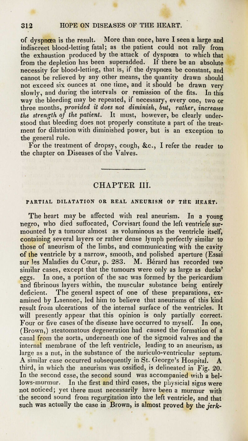 of dyspnoea is the result. More than once, have I seen a large and indiscreet blood-letting fatal; as the patient could not rally from the exhaustion produced by the attack of dyspnoea to which that from the depletion has been superadded. If there be an absolute necessity for blood-letting, that is, if the dyspnoea be constant, and cannot be relieved by any other means, the quantity drawn should not exceed six ounces at one time, and it should be drawn very slowly, and during the intervals or remission of the fits. In this way the bleeding may be repeated, if necessary, every one, two or three months, provided it does not diminish, but, rather, increases the strength of the patient. It must, however, be clearly under- stood that bleeding does not properly constitute a part of the treat- ment for dilatation with diminished power, but is an exception to the general rule. For the treatment of dropsy, cough, &c, I refer the reader to the chapter on Diseases of the Valves. CHAPTER III. PARTIAL DILATATION OR REAL ANEURISM OF THE HEART. The heart may be affected with real aneurism. In a young negro, who died suffocated, Corvisart found the left ventricle sur- mounted by a tumour almost as voluminous as the Ventricle itself, containing several layers or rather dense lymph perfectly similar to those of aneurism of the limbs, and communicating with the cavity of the ventricle by a narrow, smooth, and polished aperture (Essai sur les Maladies du Coeur, p. 283. M. Berard has recorded two similar cases, except that the tumours were only as large as ducks' eggs. In one, a portion of the sac was formed by the pericardium and fibrinous layers within, the muscular substance being entirely deficient. The general aspect of one of these preparations, ex- amined by Laennec, led him to believe that aneurisms of this kind result from ulcerations of the internal surface of the ventricles. It will presently appear that this opinion is only partially correct. Four or five cases of the disease have occurred to myself. In one, (Brown,) steatomatous degeneration had caused the formation of a canal from the aorta, underneath one of the sigmoid valves and the internal membrane of the left ventricle, leading to an aneurism, as large as a nut, in the substance of the auriculo-ventricular septum. A similar case occurred subsequently in St. George's Hospital. A third, in which the aneurism was ossified, is delineated in Fig. 20. In the second esse, the second sound was accompanied with a bel- lows-murmur. In the first and third cases, the physicial signs were not noticed; yet there must necessarily have been a murmur with the second sound from regurgitation into the left ventricle, and that such was actually the case in Brown, is almost proved by the jerk-