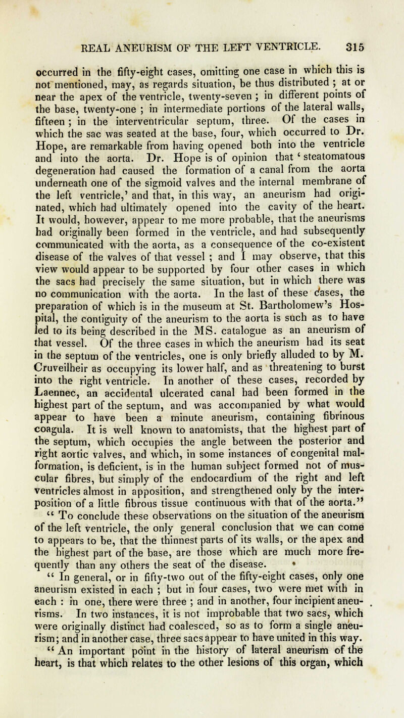 occurred in the fifty-eight cases, omitting one case in which this is not mentioned, may, as regards situation, be thus distributed ; at or near the apex of the ventricle, twenty-seven ; in different points of the base, twenty-one ; in intermediate portions of the lateral walls, fifteen ; in the interventricular septum, three. Of the cases in which the sac was seated at the base, four, which occurred to Dr. Hope, are remarkable from having opened both into the ventricle and into the aorta. Dr. Hope is of opinion that ' steatomatous degeneration had caused the formation of a canal from the aorta underneath one of the sigmoid valves and the internal membrane of the left ventricle,' and that, in this way, an aneurism had origi- nated, which had ultimately opened into the cavity of the heart. It would, however, appear to me more probable, that the aneurisms had originally been formed in the ventricle, and had subsequently communicated with the aorta, as a consequence of the co-existent disease of the valves of that vessel ; and I may observe, that this view would appear to be supported by four other cases in which the sacs had precisely the same situation, but in which there was no communication with the aorta. In the last of these dases, the preparation of which is in the museum at St. Bartholomew's Hos- pital, the contiguity of the aneurism to the aorta is such as to have led to its being described in the MS. catalogue as an aneurism of that vessel. Of the three cases in which the aneurism had its seat in the septum of the ventricles, one is only briefly alluded to by M. Cruveilheir as occupying its lower half, and as threatening to burst into the right ventricle. In another of these cases, recorded by Laennec, an accidental ulcerated canal bad been formed in the highest part of the septum, and was accompanied by what would appear to have been a minute aneurism, containing fibrinous coagula. It is well known to anatomists, that the highest part of the septum, which occupies the angle between the posterior and right aortic valves, and which, in some instances of congenital mal- formation, is deficient, is in the human subject formed not of mus- cular fibres, but simply of the endocardium of the right and left ventricles almost in apposition, and strengthened only by the inter- position of a little fibrous tissue continuous with that of the aorta.  To conclude these observations on the situation of the aneurism of the left ventricle, the only general conclusion that we can come to appears to be, that the thinnest parts of its walls, or the apex and the highest part of the base, are those which are much more fre- quently than any others the seat of the disease. •  In general, or in fifty-two out of the fifty-eight cases, only one aneurism existed in each ; but in four cases, two were met with in each : in one, there were three ; and in another, four incipient aneu- risms. In two instances, it is not improbable that two sacs, which were originally distinct had coalesced, so as to form a single aneu- rism; and in another case, three sacs appear to have united in this way. An important point in the history of lateral aneurism of the heart, is that which relates to the other lesions of this organ, which