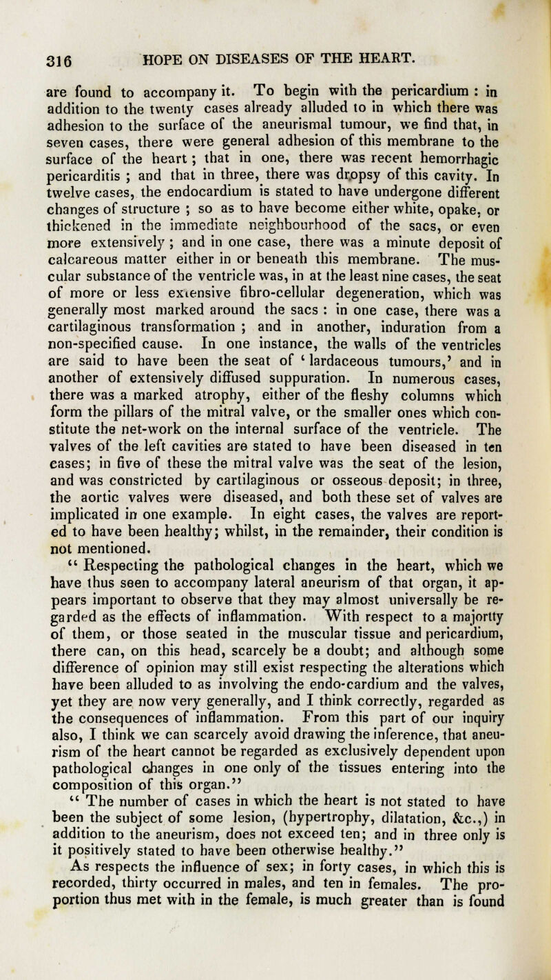 are found to accompany it. To begin with the pericardium : in addition to the twenty cases already alluded to in which there was adhesion to the surface of the aneurismal tumour, we find that, in seven cases, there were general adhesion of this membrane to the surface of the heart; that in one, there was recent hemorrhagic pericarditis ; and that in three, there was dr.opsy of this cavity. In twelve cases, the endocardium is stated to have undergone different changes of structure ; so as to have become either white, opake, or thickened in the immediate neighbourhood of the sacs, or even more extensively ; and in one case, there was a minute deposit of calcareous matter either in or beneath this membrane. The mus- cular substance of the ventricle was, in at the least nine cases, the seat of more or less exiensive fibro-cellular degeneration, which was generally most marked around the sacs : in one case, there was a cartilaginous transformation ; and in another, induration from a non-specified cause. In one instance, the walls of the ventricles are said to have been the seat of ' lardaceous tumours,' and in another of extensively diffused suppuration. In numerous cases, there was a marked atrophy, either of the fleshy columns which form the pillars of the mitral valve, or the smaller ones which con- stitute the net-work on the internal surface of the ventricle. The valves of the left cavities are stated to have been diseased in ten eases; in five of these the mitral valve was the seat of the lesion, and was constricted by cartilaginous or osseous deposit; in three, the aortic valves were diseased, and both these set of valves are implicated in one example. In eight cases, the valves are report- ed to have been healthy; whilst, in the remainder, their condition is not mentioned. u Respecting the pathological changes in the heart, which we have thus seen to accompany lateral aneurism of that organ, it ap- pears important to observe that they may almost universally be re- garded as the effects of inflammation. With respect to a majority of them, or those seated in the muscular tissue and pericardium, there can, on this head, scarcely be a doubt; and although some difference of opinion may still exist respecting the alterations which have been alluded to as involving the endo-cardium and the valves, yet they are now very generally, and I think correctly, regarded as the consequences of inflammation. From this part of our inquiry also, I think we can scarcely avoid drawing the inference, that aneu- rism of the heart cannot be regarded as exclusively dependent upon pathological changes in one only of the tissues entering into the composition of this organ.  The number of cases in which the heart is not stated to have been the subject of some lesion, (hypertrophy, dilatation, &c.,) in addition to the aneurism, does not exceed ten; and in three only is it positively stated to have been otherwise healthy. As respects the influence of sex; in forty cases, in which this is recorded, thirty occurred in males, and ten in females. The pro- portion thus met with in the female, is much greater than is found