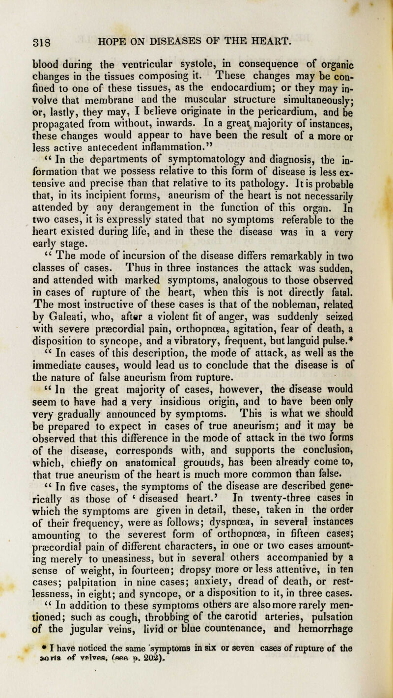 blood during the ventricular systole, in consequence of organic changes in the tissues composing it. These changes may be con- fined to one of these tissues, as the endocardium; or they may in- volve that membrane and the muscular structure simultaneously; or, lastly, they may, I believe originate in the pericardium, and be propagated from without, inwards. In a great majority of instances, these changes would appear to have been the result of a more or less active antecedent inflammation.  In the departments of symptomatology and diagnosis, the in- formation that we possess relative to this form of disease is less ex- tensive and precise than that relative to its pathology. It is probable that, in its incipient forms, aneurism of the heart is not necessarily attended by any derangement in the function of this organ. In two cases, it is expressly stated that no symptoms referable to the heart existed during life, and in these the disease was in a very early stage.  The mode of incursion of the disease differs remarkably in two classes of cases. Thus in three instances the attack was sudden, and attended with marked symptoms, analogous to those observed in cases of rupture of the heart, when this is not directly fatal. The most instructive of these cases is that of the nobleman, related by Galeati, who, after a violent fit of anger, was suddenly seized with severe precordial pain, orthopncea, agitation, fear of death, a disposition to syncope, and a vibratory, frequent, but languid pulse.*  In cases of this description, the mode of attack, as well as the immediate causes, would lead us to conclude that the disease is of the nature of false aneurism from rupture. In the great majority of cases, however, the disease would seem to have had a very insidious origin, and to have been only very gradually announced by symptoms. This is what we should be prepared to expect in cases of true aneurism; and it may be observed that this difference in the mode of attack in the two forms of the disease, corresponds with, and supports the conclusion, which, chiefly on anatomical grounds, has been already come to, that true aneurism of the heart is much more common than false.  In five cases, the symptoms of the disease are described gene- rically as those of ' diseased heart.' In twenty-three cases in which the symptoms are given in detail, these, taken in the order of their frequency, were as follows; dyspnoea, in several instances amounting to the severest form of orthopncea, in fifteen cases; precordial pain of different characters, in one or two cases amount- ing merely to uneasiness, but in several others accompanied by a sense of weight, in fourteen; dropsy more or less attentive, in ten cases; palpitation in nine cases; anxiety, dread of death, or rest- lessness, in eight; and syncope, or a disposition to it, in three cases.  In addition to these symptoms others are also more rarely men- tioned; such as cough, throbbing of the carotid arteries, pulsation of the jugular veins, livid or blue countenance, and hemorrhage # I have noticed the same symptoms in six or seven cases of rupture of the an via of vHvpja, ^w.r n. 202).