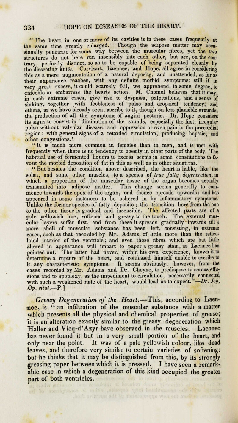  The heart in one or more of its cavities is in these cases frequently at the same time greatly enlarged. Though the adipose matter may occa- sionally penetrate for some way between the muscular fibres, yet the two structures do not here run insensibly into each other, but are, on the con- trary, perfectly distinct, so as to be capable of being separated cleanly by the dissecting knife. Corvisart, Laennec, and Hope, all agree in considering this as a mere augmentation of a natural deposite, and unattended, as far as their experience reaches, with any definite morbid symptoms: still if in very great excess, it could scarcely fail, we apprehend, in some degree, to enfeeble or embarrass the hearts action. M. Chomel believes that it may, in such extreme cases, give rise to dyspnoea, palpitations, and a sense of sinking, together with feebleness of pulse and dropsical tendency; and others, as we have already seen, ascribe to it, though on less plausible grounds, the production of all the symptoms of angini pectoris. Dr. Hope considers its signs to consist in ' diminution of the sounds, especially the first; irregular pulse without valvular disease; and oppression or even pain in the precordial region; with general signs of a retarded circulation, producing hepatic, and other congestions.' It is much more common in females than in men, and is met with frequently when there is no tendency to obesity in other parts of the body. The habitual use of fermented liquors to excess seems in some constitutions to fa- vour the morbid deposition of fat in this as well as in other situations. But besides the condition above described, the heart is liable, like the solaei, and some other muscles, to a species of true fatty degeneration, in which a proportion of the muscular tissue of the organ becomes actually transmuted into adipose matter. This change seems generally to com- mence towards the apex of the organ, and thence spreads upwards; and has appeared in some instances to be ushered in by inflammatory symptoms. Unlike the former species of fatty deposite ; the transition here from the one to the other tissue is gradual and insensible. The affected parts are of a pale yellowish hue, softened and greasy to the touch. The external mus- cular layers suffer first, and from these it spreads gradually' inwards till a mere shell of muscular substance has been left, consisting, in extreme cases, such as that recorded by Mr. Adams, of little more than the reticu- lated interior of the ventricle; and even those fibres which are but little altered in appearance will impart to paper a greasy stain, as Laennec has pointed out. The latter had never, within his own experience, known it to determine a rupture of the heart, and confessed himself unable to ascribe to it any characteristic symptoms. It seems obviously, however, from the cases recorded by Mr. Adams and Dr. Cheyne, to predispose to serous effu- sions and to apoplexy, as the impediment to circulation, necessarily connected with such a weakened state of the heart, would lead us to expect.—Dr. Joy, Op. citat.—P] Greasy Degeneration of the Heart.—This, according to Laen- nec, is an infiltration of the muscular substance with a matter which presents all the physical and chemical properties of grease; it is an alteration exactly similar to the greasy degeneration which Haller and Vicq-d'Azyr have observed in the muscles. Laennec has never found it but in a very small portion of the heart, and only near the point. It was of a pale yellowish colour, like dead leaves, and therefore very similar to certain varieties of softening: but he thinks that it may be distinguished from this, by its strongly greasing paper between which it is pressed. I have seen a remark- able case in which a degeneration of this kind occupied the greater part of both ventricles.