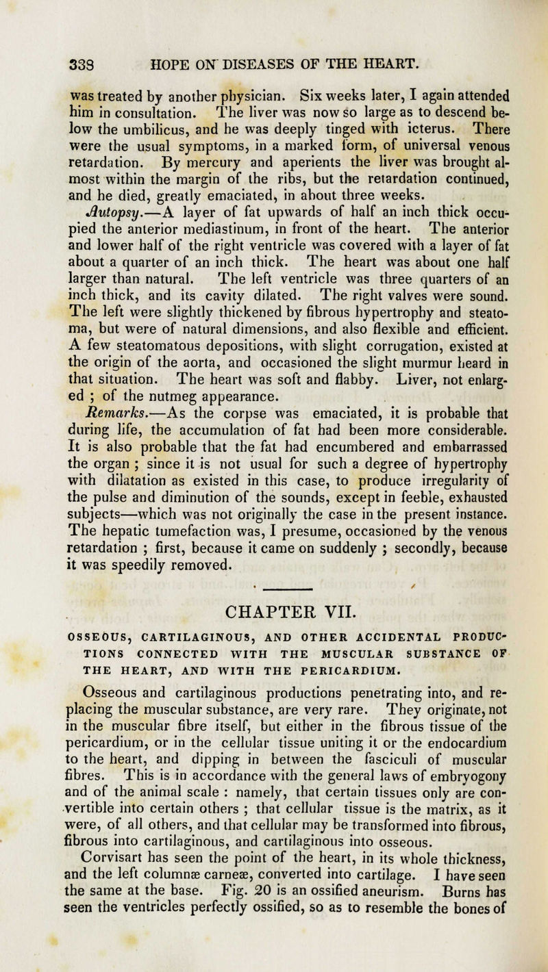 was treated by another physician. Six weeks later, I again attended him in consultation. The liver was now so large as to descend be- low the umbilicus, and he was deeply tinged with icterus. There were the usual symptoms, in a marked form, of universal venous retardation. By mercury and aperients the liver was brought al- most within the margin of the ribs, but the retardation continued, and he died, greatly emaciated, in about three weeks. Autopsy.—A layer of fat upwards of half an inch thick occu- pied the anterior mediastinum, in front of the heart. The anterior and lower half of the right ventricle was covered with a layer of fat about a quarter of an inch thick. The heart was about one half larger than natural. The left ventricle was three quarters of an inch thick, and its cavity dilated. The right valves were sound. The left were slightly thickened by fibrous hypertrophy and steato- ma, but were of natural dimensions, and also flexible and efficient. A few steatomatous depositions, with slight corrugation, existed at the origin of the aorta, and occasioned the slight murmur heard in that situation. The heart was soft and flabby. Liver, not enlarg- ed ; of the nutmeg appearance. Remarks.—As the corpse was emaciated, it is probable that during life, the accumulation of fat had been more considerable. It is also probable that the fat had encumbered and embarrassed the organ ; since it is not usual for such a degree of hypertrophy with dilatation as existed in this case, to produce irregularity of the pulse and diminution of the sounds, except in feeble, exhausted subjects—which was not originally the case in the present instance. The hepatic tumefaction was, I presume, occasioned by the venous retardation ; first, because it came on suddenly ; secondly, because it was speedily removed. CHAPTER VII. OSSEOUS, CARTILAGINOUS, AND OTHER ACCIDENTAL PRODUC- TIONS CONNECTED WITH THE MUSCULAR SUBSTANCE OF THE HEART, AND WITH THE PERICARDIUM. Osseous and cartilaginous productions penetrating into, and re- placing the muscular substance, are very rare. They originate, not in the muscular fibre itself, but either in the fibrous tissue of the pericardium, or in the cellular tissue uniting it or the endocardium to the heart, and dipping in between the fasciculi of muscular fibres. This is in accordance with the general laws of embryogony and of the animal scale : namely, that certain tissues only are con- vertible into certain others ; that cellular tissue is the matrix, as it were, of all others, and that cellular may be transformed into fibrous, fibrous into cartilaginous, and cartilaginous into osseous. Corvisart has seen the point of the heart, in its whole thickness, and the left columnae carneae, converted into cartilage. I have seen the same at the base. Fig. 20 is an ossified aneurism. Burns has seen the ventricles perfectly ossified, so as to resemble the bones of