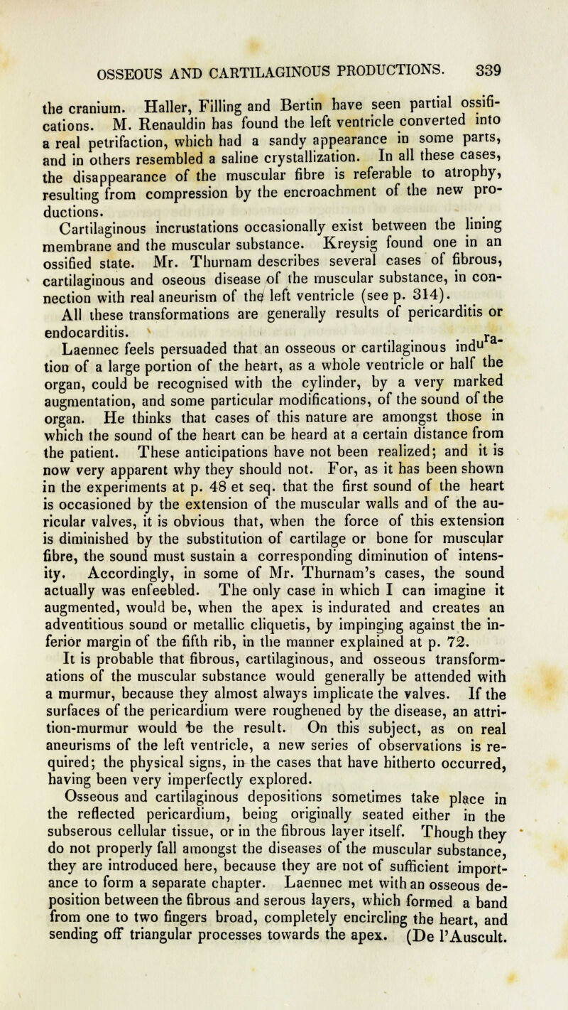 the cranium. Haller, Filling and Bertin have seen partial ossifi- cations. M. Renauldin has found the left ventricle converted into a real petrifaction, which had a sandy appearance in some parts, and in others resembled a saline crystallization. In all these cases, the disappearance of the muscular fibre is referable to atrophy, resulting from compression by the encroachment of the new pro- ductions. . Cartilaginous incrustations occasionally exist between the lining membrane and the muscular substance. Kreysig found one in an ossified state. Mr. Thurnam describes several cases of fibrous, cartilaginous and oseous disease of the muscular substance, in con- nection with real aneurism of the; left ventricle (see p. 314). All these transformations are generally results of pericarditis or endocarditis. . . . ra- Laennec feels persuaded that an osseous or cartilaginous indu tion of a large portion of the heart, as a whole ventricle or half the organ, could be recognised with the cylinder, by a very marked augmentation, and some particular modifications, of the sound of the organ. He thinks that cases of this nature are amongst those in which the sound of the heart can be heard at a certain distance from the patient. These anticipations have not been realized; and it is now very apparent why they should not. For, as it has been shown in the experiments at p. 48 et seq. that the first sound of the heart is occasioned by the extension of the muscular walls and of the au- ricular valves, it is obvious that, when the force of this extension is diminished by the substitution of cartilage or bone for muscular fibre, the sound must sustain a corresponding diminution of intens- ity. Accordingly, in some of Mr. Thurnam's cases, the sound actually was enfeebled. The only case in which I can imagine it augmented, would be, when the apex is indurated and creates an adventitious sound or metallic cliquetis, by impinging against the in- ferior margin of the fifth rib, in the manner explained at p. 72. It is probable that fibrous, cartilaginous, and osseous transform- ations of the muscular substance would generally be attended with a murmur, because they almost always implicate the valves. If the surfaces of the pericardium were roughened by the disease, an attri- tion-murmur would be the result. On this subject, as on real aneurisms of the left ventricle, a new series of observations is re- quired; the physical signs, in the cases that have hitherto occurred, having been very imperfectly explored. Osseous and cartilaginous depositions sometimes take place in the reflected pericardium, being originally seated either in the subserous cellular tissue, or in the fibrous layer itself. Though they do not properly fall amongst the diseases of the muscular substance they are introduced here, because they are not of sufficient import- ance to form a separate chapter. Laennec met with an osseous de- position between the fibrous and serous layers, which formed a band from one to two fingers broad, completely encircling the heart, and sending off triangular processes towards the apex. (De l'Auscult.