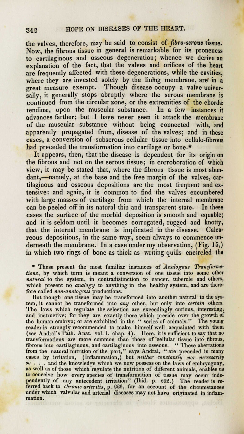 the valves, therefore, may be said to consist of fibro-serous tissue. Now, the fibrous tissue in general is remarkable for its proneness to cartilaginous and osseous degeneration; whence we derive an explanation of the fact, that the valves and orifices of the heart are frequently affected with these degenerations, while the cavities, where they are invested solely by the lining membrane, are in a great measure exempt. Though disease occupy a valve univer- sally, it generally slops abruptly where the serous membrane is continued from the circular zone, or the extremities of the chordae tendinse, upon the muscular substance. In a few instances it advances farther; but I have never seen it attack the membrane of the muscular substance without being connected with, and apparently propagated from, disease of the valves; and in these cases, a conversion of subserous cellular tissue into cellulo-fibrous had preceded the transformation into cartilage or bone.* It appears, then, that the disease is dependent for its origin on the fibrous and not on the serous tissue; in corroboration of which view, it may be stated that, where the fibrous tissue is most abun- dant,—namely, at the base and the free margin of the valves, car- tilaginous and osseous depositions are the most frequent and ex- tensive: and again, it is common to find the valves encumbered with large masses of cartilage from which the internal membrane can be peeled off in its natural thin and transparent state. In these cases the surface of the morbid deposition is smooth and equable; and it is seldom until it becomes corrugated, rugged and knotty, that the internal membrane is implicated in the disease. Calca- reous depositions, in the same way, seem always to commence un- derneath the membrane. In a case under my observation, (Fig. 15,) in which two rings of bone as thick as writing quills encircled the * These present the most familiar instances of Analogous Transforma- tions, by which term is meant a conversion of one tissue into some other natural to the system, in contradistinction to cancer, tubercle and others, which present no analogy to anything in the healthy system, and are there- fore called non-analogous productions. But though one tissue may be transformed into another natural to the sys- tem, it cannot be transformed into any other, but only into certain others. The laws which regulate the selection are exceedingly curious, interesting, and instructive; for they are exactly those which preside over the growth of the human embryo; or are exhibited in the  series of animals. The young reader is strongly recommended to make himself well acquainted with them (see Andral's Path. Anat. vol. i. chap. 4). Here, it is sufficient to say that no transformations are more common than those of'cellular tissue into fibrous, fibrous into cartilaginous, and cartilaginous into osseous.  These aberrations from the natural nutrition of the part, says Andral, are preceded in many cases by irritation, (Inflammation,) but neither constantly nor necessarily so . . . and the knowledge which we now possess on the laws of embryogony, as well as of those which regulate the nutrition of different animals, enables us to conceive how every species of transformation of tissue may occur inde- pendently of any antecedent irritation (Ibid. p. 292.) The reader is re- ferred back to chronic arteritis, p. 226, for an account of the circumstances under which valvular and arterial diseases may not have originated in inflam- mation.