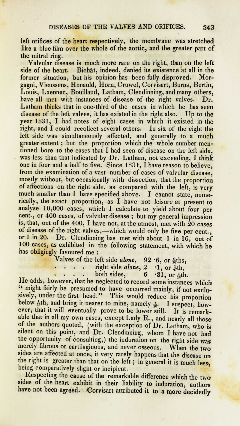 left orifices of the heart respectively, the membrane was stretched like a blue film over the whole of the aortic, and the greater part of the mitral ring. Valvular disease is much more rare on the right, than on the left side of the heart. Bichat, indeed, denied its existence at all in the former situation, but his opinion has been fully disproved. Mor- gagni, Vieussens, Hunauld, Horn, Cruwel, Corvisart, Burns, Bertin, Louis, Laennec, Bouillaud, Latham, Clendinning, and many others, have all met with instances of disease of the right valves. Dr. Latham thinks that in one-third of the cases in which he has seen disease of the left valves, it has existed in the right also. Up to the year 1831, I had notes of eight cases in which it existed in the right, and I could recollect several others. In six of the eight the left side was simultaneously affected, and generally to a much greater extent ; but the proportion which the whole number men- tioned bore to the cases that I had seen of disease on the left side, was less than that indicated by Dr. Latham, not exceeding, I think one in four and a half to five. Since 1831, I have reason to believe, from the examination of a vast number of cases of valvular disease, mostly without, but occasionally with dissection, that the proportion of affections on the right side, as compared with the left, is very much smaller than I have specified above. I cannot state, nume- rically, the exact proportion, as I have not leisure at present to analyse 10,000 cases, which 1 calculate to yield about four per cent., or 400 cases, of valvular disease ; but my general impression is, that, out of the 400, I have not, at the utmost, met with 20 cases of disease of the right valves,—which would only be five per cent., or 1 in 20. Dr. Clendinning has met with about 1 in 16, out of 100 cases, as exhibited in the following statement, with which he has obligingly favoured me : Valves of the left side alone, 92 -6, or fgths, • . . < right side alone, 2 •!, or^db, . . . . both sides, 6 *31,or^th. He adds, however, that he neglected to record some instances which *< might fairly be presumed to have occurred mainly, if not exclu- sively, under the first head. This would reduce his proportion below ftth, and bring it nearer to mine, namely ^. I suspect, how- ever, that it will eventually prove to be lower still. It is remark- able that in all my own cases, except Lady R., and nearly all those of the authors quoted, (with the exception of Dr. Latham, who is silent on this point, and Dr. Clendinning, whom I have not had the opportunity of consulting,) the induration on the right side was merely fibrous or cartilaginous, and never osseous. When the two sides are affected at once, it very rarely happens that the disease on the right is greater than that on the left; in general it is much less being comparatively slight or incipient. Respecting the cause of the remarkable difference which the two sides of the heart exhibit in their liability to induration, authors have not been agreed. Corvisart attributed it to a more decidedly
