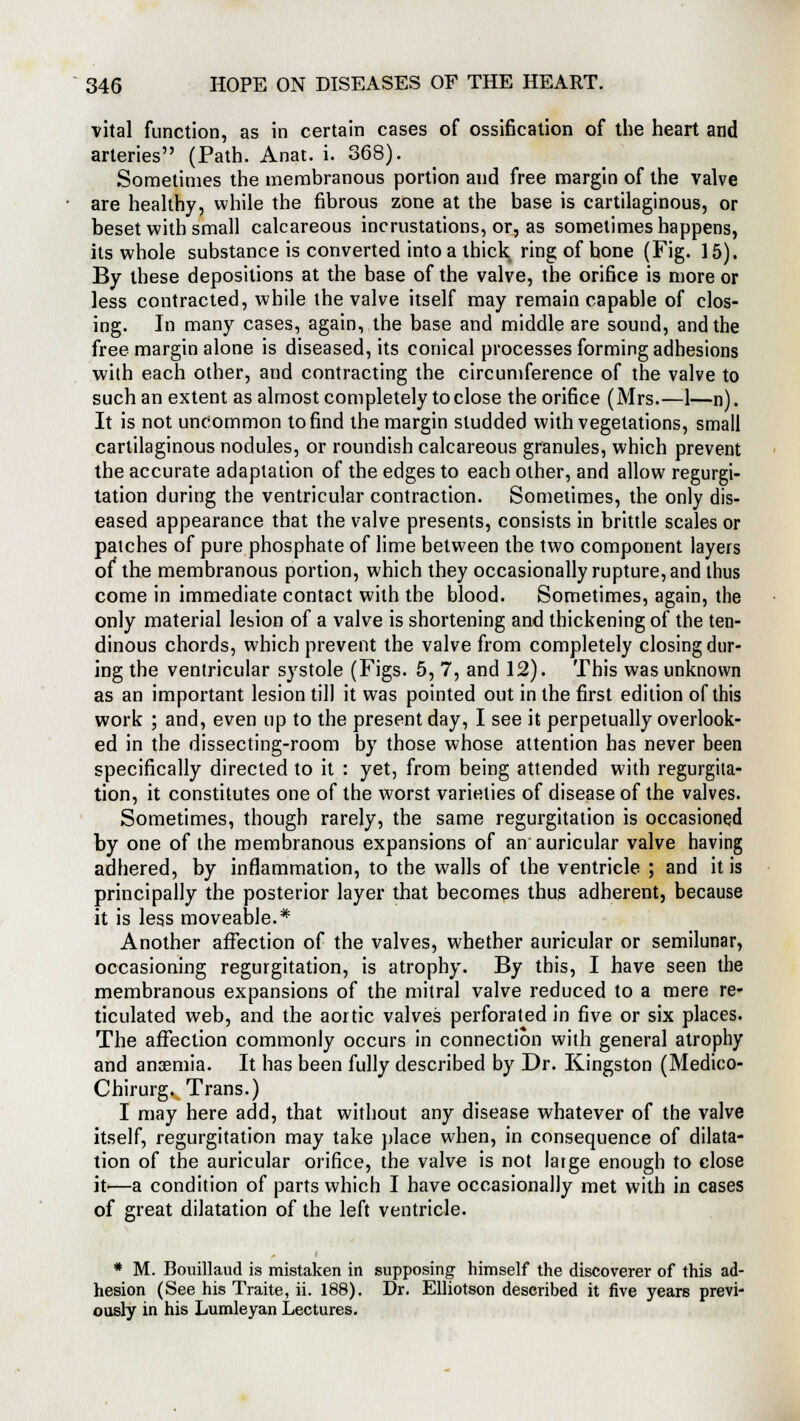 vital function, as in certain cases of ossification of the heart and arteries (Path. Anat. i. 368). Sometimes the membranous portion and free margin of the valve are healthy, while the fibrous zone at the base is cartilaginous, or beset with small calcareous incrustations, or, as sometimes happens, its whole substance is converted into a thick ring of hone (Fig. 15). By these depositions at the base of the valve, the orifice is more or less contracted, while the valve itself may remain capable of clos- ing. In many cases, again, the base and middle are sound, and the free margin alone is diseased, its conical processes forming adhesions with each other, and contracting the circumference of the valve to such an extent as almost completely to close the orifice (Mrs.—1—n). It is not uncommon to find the margin studded with vegetations, small cartilaginous nodules, or roundish calcareous granules, which prevent the accurate adaptation of the edges to each other, and allow regurgi- tation during the ventricular contraction. Sometimes, the only dis- eased appearance that the valve presents, consists in brittle scales or patches of pure phosphate of lime between the two component layers of* the membranous portion, which they occasionally rupture, and thus come in immediate contact with the blood. Sometimes, again, the only material lesion of a valve is shortening and thickening of the ten- dinous chords, which prevent the valve from completely closing dur- ing the ventricular systole (Figs. 5, 7, and 12). This was unknown as an important lesion till it was pointed out in the first edition of this work ; and, even up to the present day, I see it perpetually overlook- ed in the dissecting-room by those whose attention has never been specifically directed to it : yet, from being attended with regurgita- tion, it constitutes one of the worst varieties of disease of the valves. Sometimes, though rarely, the same regurgitation is occasioned by one of the membranous expansions of an auricular valve having adhered, by inflammation, to the walls of the ventricle ; and it is principally the posterior layer that becomes thus adherent, because it is less moveable.* Another affection of the valves, whether auricular or semilunar, occasioning regurgitation, is atrophy. By this, I have seen the membranous expansions of the mitral valve reduced to a mere re- ticulated web, and the aortic valves perforated in five or six places. The affection commonly occurs in connection with general atrophy and anaemia. It has been fully described by Dr. Kingston (Medico- Chirurg. Trans.) I may here add, that without any disease whatever of the valve itself, regurgitation may take place when, in consequence of dilata- tion of the auricular orifice, the valve is not large enough to close it'—a condition of parts which I have occasionally met with in cases of great dilatation of the left ventricle. * M. Bouillaud is mistaken in supposing himself the discoverer of this ad- hesion (See his Traite, ii. 188). Dr. Elliotson described it five years previ- ously in his Lumleyan Lectures.