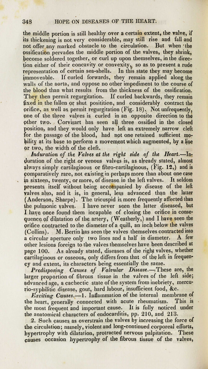 the middle portion is still healthy over a certain extent, the valve, if its thickening is not very considerable, may still rise and fall and not offer any marked ohstacle to the circulation. But when 'the pssification pervades the middle portion of the valves, they shrink, become soldered together, or curl up upon themselves, in the direc- tion either of their concavity or convexity,, so as to present a rude representation of certain sea-shells. In this state they may become immoveable. If curled forwards, they remain applied along the walls of the aorta, and oppose no other impediment to the course of the blood than what results from the thickness of the ossification. They then permit regurgitation. If curled backwards, they remain fixed in the fallen or shut positition, and considerably contract the prince, as well as permit regurgitation (Fig. 18). Not unfrequently, one of the three valves is curled in an opposite direction to the pther two- Corvisart has seen all three ossified in tbe closed position, and they would only have left an extremely narrow cleft for the passage of the blood, had npt one retained sufficient mo- Ipility at its base to perform a movement which augmented, by a line or two, the width of the cleft. Induration of the Valves at the right side of the Heart.—In^ (luration of the right or venous valves is, as already stated, almost always simply cartilaginous or fibrocartilaginous, (Fig. 12,) and is comparatively rare, not existing in perhaps more than about one case in sixteen, twenty, or more, of disease, in the left valves. It seldom presents itself without being accompanied by disease of the left valves also, and it is, in general, less advanced than the latter (Anderson, Sharpe). The tricuspid is. more frequently affected than the pulmonic valves- I have never seen the latter diseased, but I haye, once found them incapable of closing the orifice in conse- quence, of dilatation of the. artery, (Weatherly,) and I have seen the prifice contracted to the diameter of a quill, an inch below the valves (Collins). M. Bertin Ipas seen the valves themselves contracted into a circular aperture only two lines and a half in diameter. A few Other lesions foreign to the valves themselves have been described at page 100. As already stated, diseases of the right valves, whether cartilaginous or osseous, only differs from that of the left in frequen- cy and extent, its characters being essentially the same. Predisposing Causes of Valvular Disease.—These are, the larger proportion of fibrous tissue in the valves of the left side; advanced age, a cachectic state of the system from inebriety, mercu- rio-syphilitic disease, gout, hard labour, insufficient food, &c. Exciting Causes.—1. Inflammation of the internal membrane of the heart, generally connected with acute rheumatism. This is the most frequent and important cause. It is fully noticed under the anatomical characters of endocarditis, pp. 210, and 213. 2. Such causes as overstrain the valves by increasing the force of the circulation; namely, violent and long-continued corporeal efforts, hypertrophy with dilatation, protracted nervous palpitation. These pauses occasion hypertrophy of the fibrous tissue of the valves,