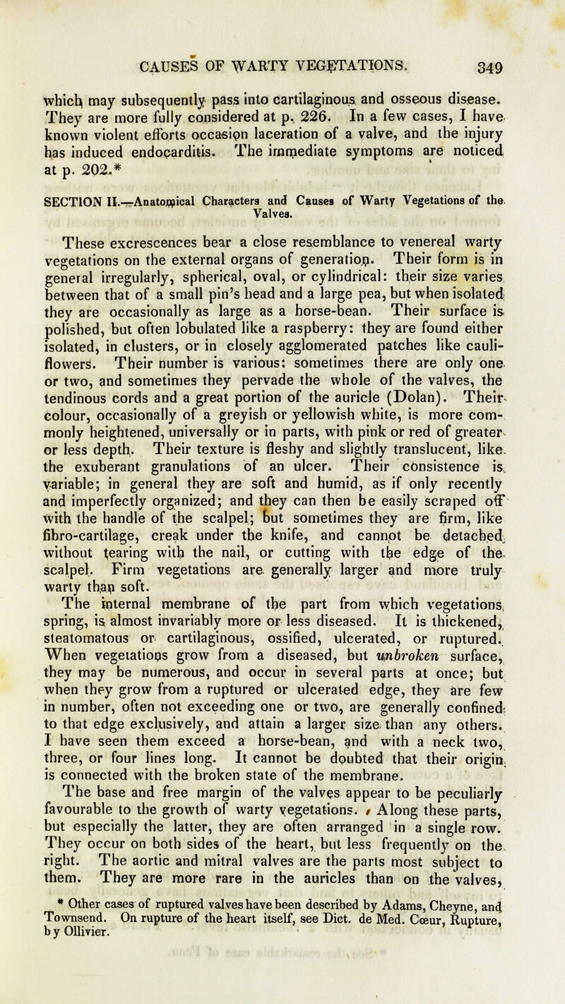 which, may subsequently pass into cartilaginous and osseous disease. They are more fully considered at p., 226. In a few cases, I have known violent efforts occasion laceration of a valve, and the injury has induced endocarditis. The immediate symptoms are noticed at p. 202.* SECTION II.-—Anatomical Characters and Causes of Warty Vegetations of the. Valves. These excrescences bear a close resemblance to venereal warty vegetations on the external organs of generation. Their form is in general irregularly, spherical, oval, or cylindrical: their size varies between that of a small pin's head and a large pea, but when isolated they are occasionally as large as a horse-bean. Their surface is polished, but often lobulated like a raspberry: they are found either isolated, in clusters, or in closely agglomerated patches like cauli- flowers. Their number is various: sometimes there are only one or two, and sometimes they pervade the whole of the valves, the tendinous cords and a great portion of the auricle (Dolan). Their colour, occasionally of a greyish or yellowish white, is more com- monly heightened, universally or in parts, with pink or red of greater or less depth. Their texture is fleshy and slightly translucent, like, the exuberant granulations of an ulcer. Their consistence is variable; in general they are soft and humid, as if only recently and imperfectly organized; and they can then be easily scraped off with the handle of the scalpel; but sometimes they are firm, like fibro-cartilage, creak under the knife, and cannot be detached without Rearing with the nail, or cutting with tr^e edge of the scalpel. Firm vegetations are. generally larger and more truly warty than soft. The internal membrane of the part from which vegetations, spring, is almost invariably more or less diseased. It is thickened, steatomatous or cartilaginous, ossified, ulcerated, or ruptured.. When vegetations grow from a diseased, but unbroken surface, they may be numerous, and occur in several parts at once; but when they grow from a ruptured or ulcerated edge, they are few in number, often not exceeding one or two, are generally confined: to that edge exclusively, and attain a larger size than any others. I have seen them exceed a horse-bean, and with a neck two, three, or four lines long. It cannot be doubted that their origin, is connected with the broken state of the membrane. The base and free margin of the valves appear to be peculiarly favourable to the growth of warty vegetations. 1 Along these parts, but especially the latter, they are often arranged in a single row. They occur on both sides of the heart, but less frequently on the right. The aortic and mitral valves are the parts most subject to them. They are more rare in the auricles than on the valves, * Other cases of ruptured valves have been described by Adams, Cheyne, and Townsend. On rupture of the heart itself, see Diet, de Med. Coeur, Rupture, b y Ollivier.