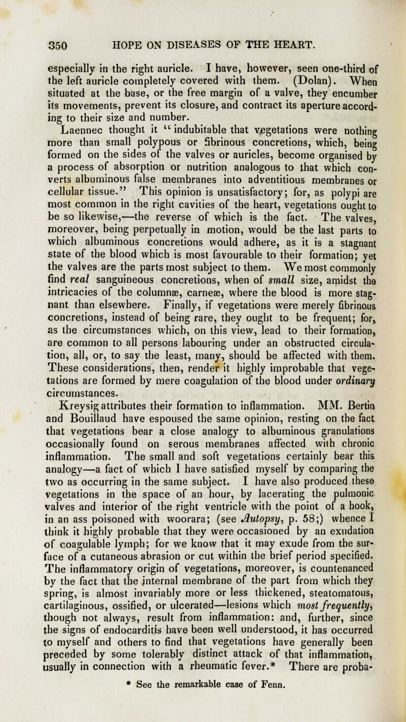 especially in the right auricle. I have, however, seen one-third of the left auricle completely covered with them. (Dolan). When situated at the base, or the free margin of a valve, they encumber its movements, prevent its closure, and contract its aperture accord- ing to their size and number. Laennec thought it  indubitable that vegetations were nothing more than small polypous or fibrinous concretions, which, being formed on the sides of the valves or auricles, become organised by a process of absorption or nutrition analogous to that which con- verts albuminous false membranes into adventitious membranes or cellular tissue. This opinion is unsatisfactory; for, as polypi are most common in the right cavities of the heart, vegetations ought to be so likewise,—the reverse of which is the fact. The valves, moreover, being perpetually in motion, would be the last parts to which albuminous concretions would adhere, as it is a stagnant state of the blood which is most favourable to their formation; yet the valves are the parts most subject to them. We most commonly find real sanguineous concretions, when of small size, amidst the intricacies of the columnar, carneae, where the blood is more stag- nant than elsewhere. Finally, if vegetations were merely fibrinous concretions, instead of being rare, they ought to be frequent; for, as the circumstances which, on this view, lead to their formation, are common to all persons labouring under an obstructed circula- tion, all, or, to say the least, many, should be affected with them. These considerations, then, render it highly improbable that vege- tations are formed by mere coagulation of the blood under ordinary circumstances. Kreysig attributes their formation to inflammation. MM. Bertin and Bouillaud have espoused the same opinion, resting on the fact that vegetations bear a close analogy to albuminous granulations occasionally found on serous membranes affected with chronic inflammation. The small and soft vegetations certainly bear this analogy—a fact of which I have satisfied myself by comparing the two as occurring in the same subject. I have also produced these vegetations in the space of an hour, by lacerating the pulmonic valves and interior of the right ventricle with the point of a hook, in an ass poisoned with woorara; (see Jlutopsy, p. 58;) whence I think it highly probable that they were occasioned by an exudation of coagulable lymph; for we know that it may exude from the sur- face of a cutaneous abrasion or cut within the brief period specified. The inflammatory origin of vegetations, moreover, is countenanced by the fact that the internal membrane of the part from which they spring, is almost invariably more or less thickened, steatomatous, cartilaginous, ossified, or ulcerated—lesions which most frequently, though not always, result from inflammation: and, further, since the signs of endocarditis have been well understood, it has occurred to myself and others to find that vegetations have generally been preceded by some tolerably distinct attack of that inflammation, usually in connection with a rheumatic fever.* There are proba- * See the remarkable case of Fenn.