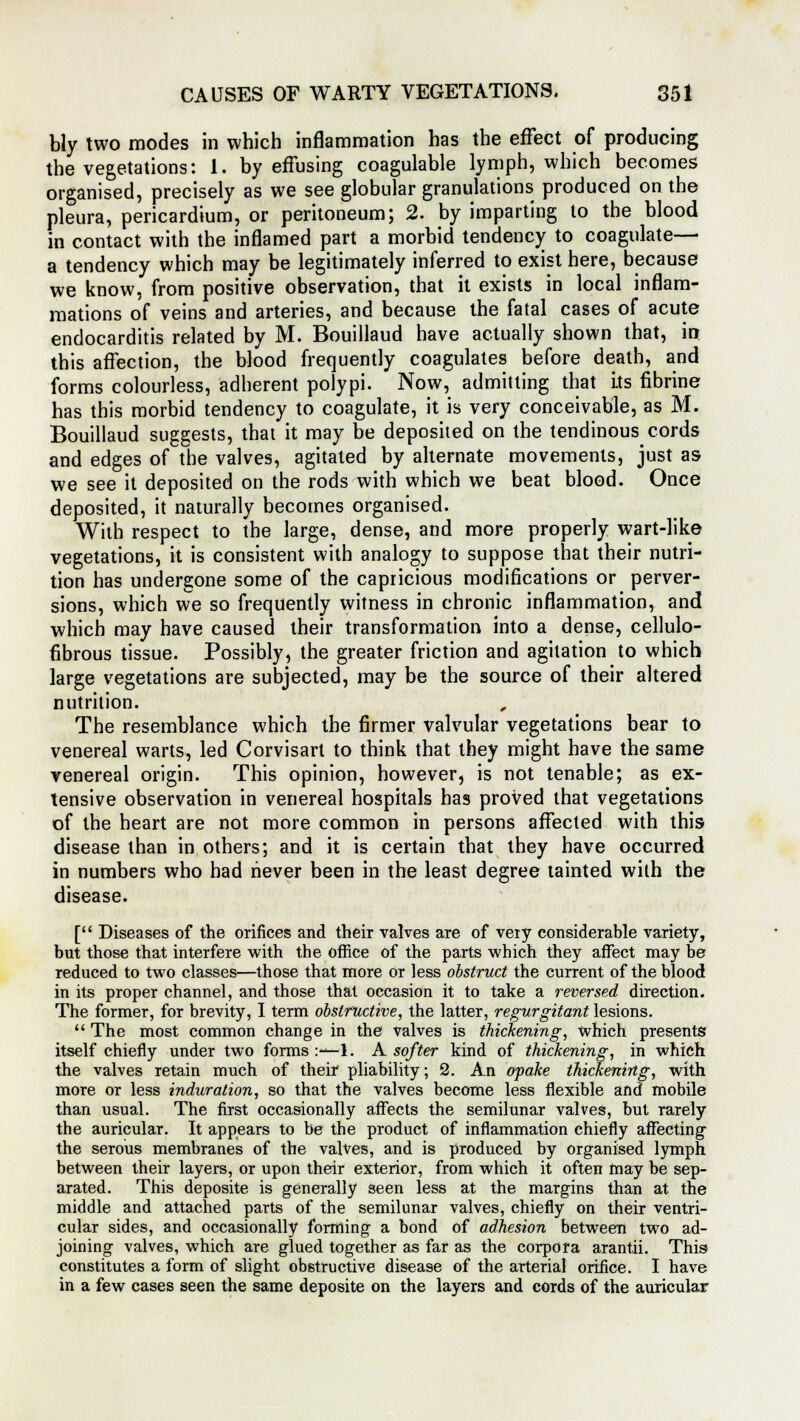 bly two modes in which inflammation has the effect of producing the vegetations: 1. by effusing coagulable lymph, which becomes organised, precisely as we see globular granulations produced on the pleura, pericardium, or peritoneum; 2. by imparting to the blood in contact with the inflamed part a morbid tendency to coagulate— a tendency which may be legitimately inferred to exist here, because we know, from positive observation, that it exists in local inflam- mations of veins and arteries, and because the fatal cases of acute endocarditis related by M. Bouillaud have actually shown that, in this affection, the blood frequently coagulates before death, and forms colourless, adherent polypi. Now, admitting that its fibrine has this morbid tendency to coagulate, it is very conceivable, as M. Bouillaud suggests, that it may be deposited on the tendinous cords and edges of the valves, agitated by alternate movements, just as we see it deposited on the rods with which we beat blood. Once deposited, it naturally becomes organised. With respect to the large, dense, and more properly wart-like vegetations, it is consistent with analogy to suppose that their nutri- tion has undergone some of the capricious modifications or perver- sions, which we so frequently witness in chronic inflammation, and which may have caused their transformation into a dense, cellulo- fibrous tissue. Possibly, the greater friction and agitation to which large vegetations are subjected, may be the source of their altered nutrition. The resemblance which the firmer valvular vegetations bear to venereal warts, led Corvisart to think that they might have the same venereal origin. This opinion, however, is not tenable; as ex- tensive observation in venereal hospitals has proved that vegetations of the heart are not more common in persons affected with this disease than in others; and it is certain that they have occurred in numbers who had never been in the least degree tainted with the disease. [ Diseases of the orifices and their valves are of very considerable variety, but those that interfere with the office of the parts which they affect may be reduced to two classes—those that more or less obstruct the current of the blood in its proper channel, and those that occasion it to take a reversed direction. The former, for brevity, I term obstructive, the latter, regurgitant lesions.  The most common change in the valves is thickening, which presents itself chiefly under two forms :—1. A softer kind of thickening, in which the valves retain much of their pliability; 2. An opake thickening, with more or less induration, so that the valves become less flexible and mobile than usual. The first occasionally affects the semilunar valves, but rarely the auricular. It appears to be the product of inflammation chiefly affecting the serous membranes of the valves, and is produced by organised lymph between their layers, or upon their exterior, from which it often may be sep- arated. This deposite is generally seen less at the margins than at the middle and attached parts of the semilunar valves, chiefly on their ventri- cular sides, and occasionally forming a bond of adhesion between two ad- joining valves, which are glued together as far as the corpora arantii. This constitutes a form of slight obstructive disease of the arterial orifice. I have in a few cases seen the same deposite on the layers and cords of the auricular