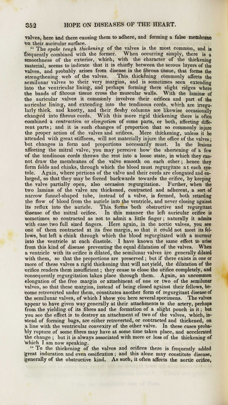 valves, here and there causing them to adhere, and forming a false membrane on their auricular surface.  The opake tough thickening of the valves is the most common, and is frequently combined with the former. When occurring simply, there is a smoothness of the exterior, which, with the character of the thickening material, seems to indicate that it is chiefly between the serous layers of the valves, and probably arises from disease in the fibrous tissue, that forms the strengthening web of the valves. This thickening commonly affects the semilunar valves to their very margins, and is sometimes seen extending into the ventricular lining, and perhaps forming there slight ridges where the bands of fibrous tissue cross the muscular walls. With the laminae of the auricular valves it commonly involves their orifices and part of the auricular lining, and extending into the tendinous cords, which are irregu- larly thick and knotty, and their fleshy columns are likewise occasionally changed into fibrous cords. With this more rigid thickening there is often combined a contraction or elongation of some parts, or both, affecting diffe- rent parts; and it is such changes of proportion that so commonly injure the proper action of the valves and orifices. Mere thickening, unless it be attended with great stiffness, will not materially injure the office of the valves; but changes in form and proportions necessarily must. In the lesions affecting the mitral valve, you may perceive how' the shortening of a few of the tendinous cords throws the rest into a loose state, in which they can- not draw the membranes of the valve smooth on each other ; hence they form folds and chinks, through which the blood must regurgitate at each sys- tole. Again, where portions of the valve and their cords are elongated and en- larged, so that they may be forced backwards towards the orifice, by keeping the valve partially open, also occasion regurgitation. Further, when the two laminae of the valve are thickened, contracted and adherent, a sort of narrow funnel-shaped tube, instead of a valve, is formed, both retarding the flow of blood from the auricle into the ventricle, and never closing against its reflux into the auricle. This, forms both obstructive and regurgitant 'disease of the mitral orifice. In this manner the left auricular orifice is sometimes so contracted as not to admit a little finger ; naturally it admits with ease two full sized fingers. Here again, in the aortic valves, you see one of them contracted at its free margin, so that it cbuld not meet its fel- lows, but left a chink through which the blood regurgitated with a murmur into the ventricle at each diastole. I have known the same effect tb arise from this kind of disease preventing the equal dilatation of the valves. When a ventricle with its orifice is dilated, the semilunar valves are generally dilated with them, so that the proportions are preserved ; but if there exists in one or more of these valves a rigid thickening that will not yield, the dilatation of the orifice renders them insufficient; they cease to close the orifice completely, and consequently regurgitation takes place through them. Again, an uncommon elongation of the free margin or attachment of one or two of the semilunar valves, so that these margins, instead of being closed against their fellows, be- come retroverted under them, constitutes another form of regurgitant disease of the semilunar valves, of which I show you here several specimens. The valves appear to have given way generally at their attachments to the artery, perhaps from the yielding of its fibres and the formation of a slight pouch in it; but you see the effect is to destroy an attachment of two of the valves, which, in- stead of forming bags, are either retroverted, or contracted and thickened, on a line with the ventricular convexity of the other valve. In these cases proba- bly rupture of some fibres may have at some time taken place, and accelerated the change ; but it is always associated with more or less of the thickening of which I am now speaking.  To the thickening of the valves and orifices there is frequently added great induration and even ossification ; and this alone may constitute disease, generally of the obstructive kind. As such, it often affects the aortic orifice,