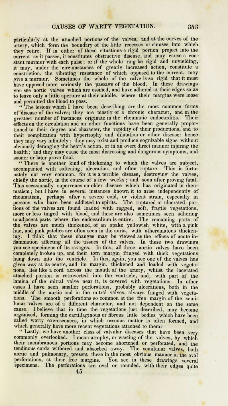 particularly at the attached portions of the valves, and at the curves of the artery, which form the boundary of the little recesses or sinuses into which they retire. If in either of these situations a rigid portion project into the current as it passes, it constitutes obstructive disease, and may cause a con- stant murmur with each pulse; or if the whole ring be rigid and unyielding, it may, under the circumstances of greatly increased action, constitute a constriction, the vibrating resistance of which opposed to the current, may give a murmur. Sometimes the whole of the valve is so rigid that it must have opposed more seriously the passage of the blood. In these drawings you see aortic valves which are ossified, and have adhered at their edges so as to leave only a little aperture at their middle, where their margins were loose and permitted the blood to pass.  The lesions which I have been describing are the most common forms of disease of the valves; they are mostly of a chronic character, and in the greatest number of instances originate in the rheumatic endocarditis. Their effects on the circulation and on other functions have been generally propor- tioned to their degree and character, the rapidity of their productions, and to their complication with hypertrophy and dilatation or other disease: hence they may vary infinitely ; they may exist and produce cognizable signs without obviously deranging the heart's action, or in an overt direct manner injuring the health ; and they may cause the most distressing and dangerous symptoms, and sooner or later prove fatal.  There is another kind of thickening to which the valves are subject, accompanied with softening, ulceration, and often rupture. This is fortu- nately not very common, for it is a terrible disease, destroying the valves, chiefly the aortic, in the course of a few weeks ; and soon after proving fatal. This occasionally supervenes on older disease which has originated in rheu- matism ; but I have in several instances known it to arise independently of rheumatism, perhaps after a severe cold, or violent strain, especially in persons who have been addicted to spirits. The ruptured or ulcerated por- tions of the valves are found loaded with ragged, soft, fragile vegetations, more or less tinged with blood, and these are also sometimes seen adhering to adjacent parts where the endocardium is entire. The remaining parts of the valves are much thickened, of an opake yellowish white, with a pink hue, and pink patches are often seen in the aorta, with atheromatous thicken- ing. I think that these changes may be viewed as the effects of acute in- flammation affecting all the tissues of the valves. In these two drawings you see specimens of its ravages. In this, all three aortic valves have been completely broken up, and their torn margin fringed with thick vegetations hung down into the ventricle. In this, again, you see one of the valves has given way at its centre, and its margin, thickened and loaded with vegeta- tions, lies like a cord across the mouth of the artery, whilst the lacerated attached portion is retroverted into the ventricle, and, with part of the lamina of the mitral valve near it, is covered with vegetations. In other cases I have seen smaller perforations, probably ulcerations, both in the middle of the aortic and in the mitral valves, always fringed with vegeta- tions. The smooth perforations so common at the free margin of the semi- lunar valves are of a different character, and not dependent on the same cause. I believe that in time the vegetations just described, may become organised, forming the cartillaginous or fibrous little bodies which have been called warty excrescences, in which osseous matter is often formed, and which generally have more recent vegetations attached to them.  Lastly, we have another class of valvular diseases that have been very commonly overlooked. I mean atrophy, or wasting of the valves, by which their membranous portions may become shortened or perforated, and the tendinous cords withered and absorbed away. The semilunar valves, both aortic and pulmonary, present these in the most obvious manner in the oval perforations, at their free margins. You see in these drawings several specimens. The perforations are oval or rounded, with their edges quite 45