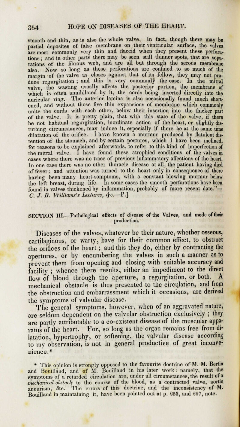 smooth and thin, as is also the whole valve. In fact, though there may be partial deposites of false membrane on their ventricular surface, the valves are most commonly very thin and flaccid when they present these perfora- tions ; and in other parts there may be seen still thinner spots, that are sepa- rations of the fibrous web, and are all but through the serous membrane also. Now so long as these perforations are confined to so much of the margin of the valve as closes against that of its fellow, they may not pro- duce regurgitation ; and this is very commonly the case. In the mitral valve the wasting usually affects the posterior portion, the membrane of which is often annihilated by it, the cords being inserted directly into the auricular ring. The anterior lamina is also occasionally found much short- ened, and without those five thin expansions of membrane which commonly unite the cords with each other, below their insertion into the thicker part of the valve. It is pretty plain, that with this state of the valve, if there be not habitual regurgitation, inordinate action of the heart, or slightly dis- turbing circumstances, may induce it, especially if there be at the same time dilatation of the orifice. I have known a murmur produced by flatulent dis- tention of the stomach, and by certain postures, which I have been inclined, for reasons to be explained afterwards, to refer to this kind of imperfection of the mitral valve. I have found these atrophied conditions of the valves in cases where there was no trace of previous inflammatory affections of the heart. In one case there was no other thoracic disease at all, the patient having died of fever ; and attention was turned to the heart only in consequence of there havino- been many heart-somptoms, with a constant blowing murmur below the left breast, during life. In some cases the smooth perforations have been found in valves thickened by inflammation, probably of more recent date.— C. J. B. Williams's Lectures, dfc.—P.] SECTION III.—Pathological effects of disease of the Valves, and mode of tbeir production. Diseases of the valves, whatever be their nature, whether osseous, cartilaginous, or warty, have for their common effect, to obstruct the orifices of the heart ; and this they do, either by contracting the apertures, or by encumbering the valves in such a manner as to prevent them from opening and closing with suitable accuracy and facility ; whence there results, either an impediment to the direct flow of blood through the aperture, a regurgitation, or both. A mechanical obstacle is thus presented to the circulation, and from the obstruction and embarrassment which it occasions, are derived the symptoms of valvular disease. The general symptoms, however, when of an aggravated nature, are seldom dependent on the valvular obstruction exclusively ; they are partly attributable to a co-existent disease of the muscular appa- ratus of the heart. For, so long as the organ remains free from di- latation, hypertrophy, or softening, the valvular disease according to my observation, is not in general productive of great inconve- nience.* * This opinion is strongly opposed to the favourite doctrine of M. M. Bertin and Bouillaud, and of M. Bouillaud in his later work : namely, that the symptoms of a retarded circulation are, under all circumstances, the result of a mechanical obstacle to the course of the blood, as a contracted valve, aortic aneurism, &c. The errors of this doctrine, and the inconsistency of M. Bouillaud in maintaining it, have been pointed out at p. 253, and 297, note.