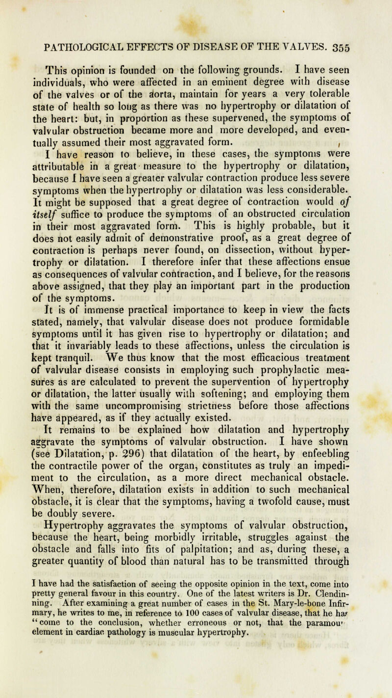 This opinion is founded on the following grounds. I have seen individuals, who were affected in an eminent degree with disease of the valves or of the dorta, maintain for years a very tolerable state of health so long as there was no hypertrophy or dilatation of the heart: but, in proportion as these supervened, the symptoms of valvular obstruction became more and more developed, and even- tually assumed their most aggravated form. , I have reason to believe, in these cases, the symptoms were attributable in a great measure to the hypertrophy or dilatation, because I have seen a greater valvular contraction produce less severe symptoms when the hypertrophy or dilatation was less considerable. It might be supposed that a great degree of contraction would of itself suffice to produce the symptoms of an obstructed circulation in their most aggravated form. This is highly probable, but it does not easily admit of demonstrative proof, as a great degree of contraction is perhaps never found, on dissection, without hyper- trophy or dilatation. I therefore infer that these affections ensue as consequences of valvular contraction, and I believe, for the reasons above assigned, that they play an important part in the production of the symptoms. It is of immense practical importance to keep in view the facts stated, namely, that valvular disease does not produce formidable symptoms until it has given rise to hypertrophy or dilatation; and that it invariably leads to these affections, unless the circulation is kept tranquil. We thus know that the most efficacious treatment of valvular disease consists in employing such prophylactic mea- sures as are calculated to prevent the supervention of hypertrophy or dilatation, the latter usually with softening; and employing them with the same uncompromising strictness before those affections have appeared, as if they actually existed. It remains to be explained how dilatation and hypertrophy aggravate the symptoms of valvular obstruction. I have shown (see Dilatation, p. 296) that dilatation of the heart, by enfeebling the contractile power of the organ, constitutes as truly an impedi- ment to the circulation, as a more direct mechanical obstacle. When, therefore, dilatation exists in addition to such mechanical obstacle, it is clear that the symptoms, having a twofold cause, must be doubly severe. Hypertrophy aggravates the symptoms of valvular obstruction, because the heart, being morbidly irritable, struggles against the obstacle and falls into fits of palpitation; and as, during these, a greater quantity of blood than natural has to be transmitted through I have had the satisfaction of seeing the opposite opinion in the text, come into pretty general favour in this country. One of the latest writers is Dr. Clendin- ning. After examining a great number of cases in the St. Mary-le-bone Infir- mary, he writes to me, in reference to 100 cases of valvular disease, that he ha? come to the conclusion, whether erroneous or not, that the paramour element in cardiac pathology is muscular hypertrophy.