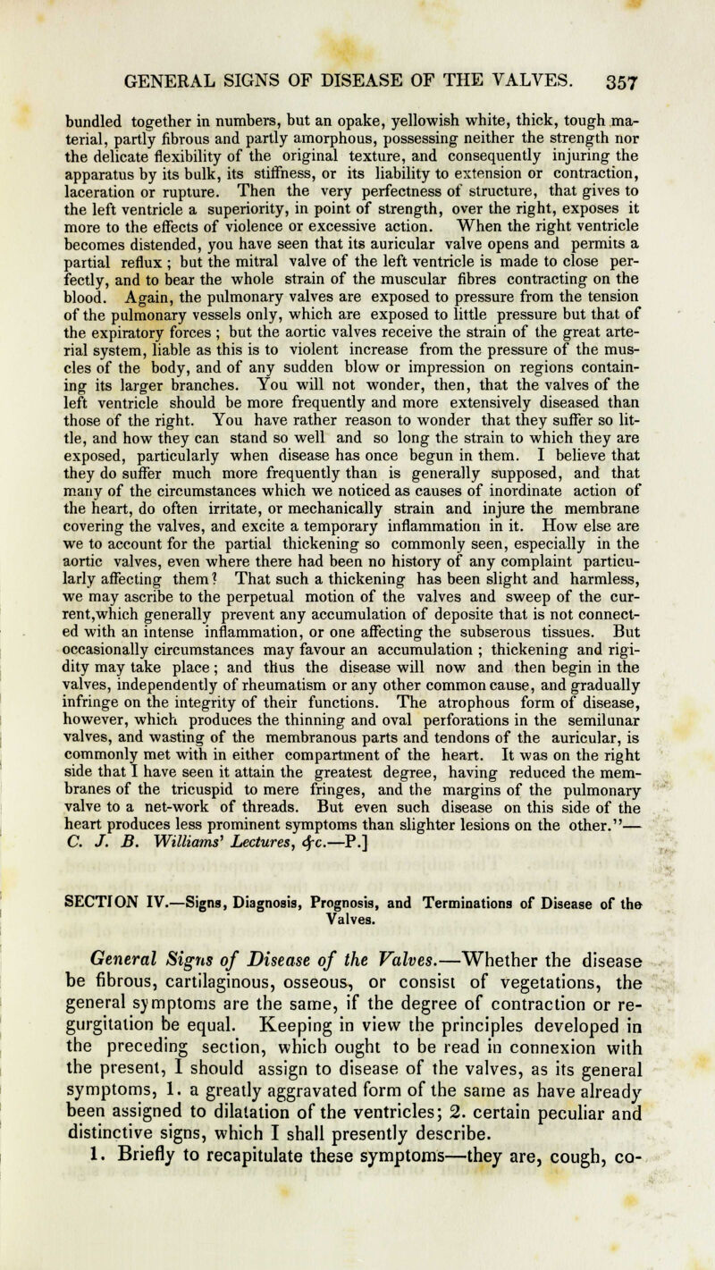 bundled together in numbers, but an opake, yellowish white, thick, tough ma- terial, partly fibrous and partly amorphous, possessing neither the strength nor the delicate flexibility of the original texture, and consequently injuring the apparatus by its bulk, its stiffness, or its liability to extension or contraction, laceration or rupture. Then the very perfectness of structure, that gives to the left ventricle a superiority, in point of strength, over the right, exposes it more to the effects of violence or excessive action. When the right ventricle becomes distended, you have seen that its auricular valve opens and permits a partial reflux ; but the mitral valve of the left ventricle is made to close per- fectly, and to bear the whole strain of the muscular fibres contracting on the blood. Again, the pulmonary valves are exposed to pressure from the tension of the pulmonary vessels only, which are exposed to little pressure but that of the expiratory forces ; but the aortic valves receive the strain of the great arte- rial system, liable as this is to violent increase from the pressure of the mus- cles of the body, and of any sudden blow or impression on regions contain- ing its larger branches. You will not wonder, then, that the valves of the left ventricle should be more frequently and more extensively diseased than those of the right. You have rather reason to wonder that they suffer so lit- tle, and how they can stand so well and so long the strain to which they are exposed, particularly when disease has once begun in them. I believe that they do suffer much more frequently than is generally supposed, and that many of the circumstances which we noticed as causes of inordinate action of the heart, do often irritate, or mechanically strain and injure the membrane covering the valves, and excite a temporary inflammation in it. How else are we to account for the partial thickening so commonly seen, especially in the aortic valves, even where there had been no history of any complaint particu- larly affecting them? That such a thickening has been slight and harmless, we may ascribe to the perpetual motion of the valves and sweep of the cur- rent,which generally prevent any accumulation of deposite that is not connect- ed with an intense inflammation, or one affecting the subserous tissues. But occasionally circumstances may favour an accumulation ; thickening and rigi- dity may take place; and thus the disease will now and then begin in the valves, independently of rheumatism or any other common cause, and gradually infringe on the integrity of their functions. The atrophous form of disease, however, which produces the thinning and oval perforations in the semilunar valves, and wasting of the membranous parts and tendons of the auricular, is commonly met with in either compartment of the heart. It was on the right side that I have seen it attain the greatest degree, having reduced the mem- branes of the tricuspid to mere fringes, and the margins of the pulmonary valve to a net-work of threads. But even such disease on this side of the heart produces less prominent symptoms than slighter lesions on the other.— C. J. B. Williams' Lectures, <Sfc.—P.] SECTION IV.—Signs, Diagnosis, Prognosis, and Terminations of Disease of the Valves. General Signs of Disease of the Valves.—Whether the disease be fibrous, cartilaginous, osseous, or consist of vegetations, the general symptoms are the same, if the degree of contraction or re- gurgitation be equal. Keeping in view the principles developed in the preceding section, which ought to be read in connexion with the present, I should assign to disease of the valves, as its general symptoms, 1. a greatly aggravated form of the same as have already been assigned to dilatation of the ventricles; 2. certain peculiar and distinctive signs, which I shall presently describe. 1. Briefly to recapitulate these symptoms—they are, cough, co- -