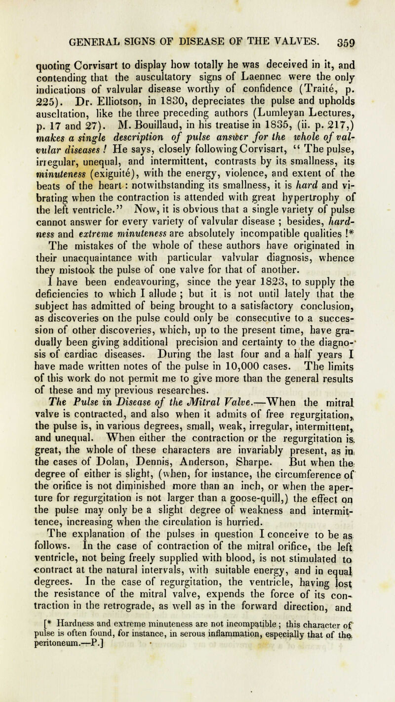 quoting Corvisart to display how totally he was deceived in it, and contending that the auscultatory signs of Laennec were the only indications of valvular disease worthy of confidence (Traite, p. 225). Dr. Elliotson, in 1830, depreciates the pulse and upholds auscltation, like the three preceding authors (Lumleyan Lectures, p. 17 and 27). M. Bouillaud, in his treatise in 1835, (ii. p. 217,) makes a single description of pulse answer for the whole of val- vular diseases ! He says, closely following Corvisart, u The pulse, irregular, unequal, and intermittent, contrasts by its smallness, its minuteness (exiguite), with the energy, violence, and extent of the beats of the heart : notwithstanding its smallness, it is hard and vi- brating when the contraction is attended with great hypertrophy of the left ventricle. Now, it is obvious that a single variety of pulse cannot answer for every variety of valvular disease ; besides, hard- ness and extreme minuteness are absolutely incompatible qualities !* The mistakes of the whole of these authors have originated in their unacquaintance with particular valvular diagnosis, whence they mistook the pulse of one valve for that of another. 1 have been endeavouring, since the year 1823, to supply the deficiencies to which I allude ; but it is not until lately that the subject has admitted of being brought to a satisfactory conclusion, as discoveries on the pulse could only be consecutive to a succes- sion of other discoveries, which, up to the present time, have gra- dually been giving additional precision and certainty to the diagno-' sis of cardiac diseases. During the last four and a half years I have made written notes of the pulse in 10,000 cases. The limits of this work do not permit me to give more than the general results of these and my previous researches. The Pulse in Disease of the Mitral Valve.—When the mitral valve is contracted, and also when it admits of free regurgitation,, the pulse is, in various degrees, small, weak, irregular, intermittent,, and unequal. When either the contraction or the regurgitation is, great, the whole of these characters are invariably present, as in. the cases of Dolan, Dennis, Anderson, Sharpe. But when the degree of either is slight, (when, for instance, the circumference of the orifice is not diminished more than an inch, or when the aper- ture for regurgitation is not larger than a goose-quill,) the effect on, the pulse may only be a slight degree of weakness and intermit- tence, increasing when the circulation is hurried. The explanation of the pulses in question I conceive to be as follows. In the case of contraction of the mitral orifice, the left ventricle, not being freely supplied with blood, is not stimulated to contract at the natural intervals, with suitable energy, and in equal degrees. In the case of regurgitation, the ventricle, having lost the resistance of the mitral valve, expends the force of its con- traction in the retrograde, as well as in the forward direction, and [* Hardness and extreme minuteness are not incompatible; this character of pulse is often found, for instance, in serous inflammation, especially that of tha peritoneum.—P.]