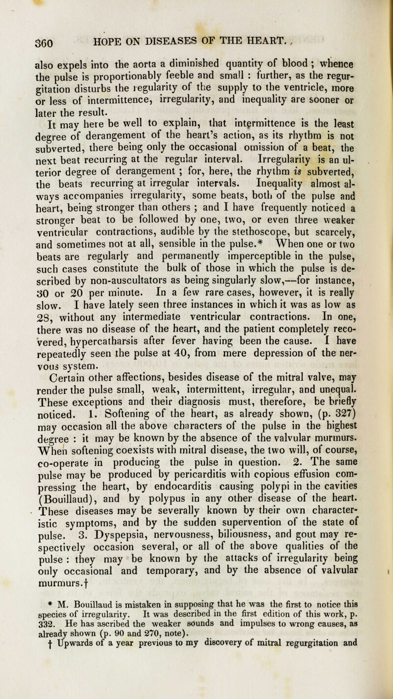 also expels into the aorta a diminished quantity of blood ; whence the pulse is proportionably feeble and small : further, as the regur- gitation disturbs the regularity of the supply to the ventricle, more or less of intermittence, irregularity, and inequality are sooner or later the result. It may here be well to explain, that intermittence is the least degree of derangement of the heart's action, as its rhythm is not subverted, there being only the occasional omission of a beat, the next beat recurring at the regular interval. Irregularity is an ul- terior degree of derangement ; for, here, the rhythm is subverted, the beats recurring at irregular intervals. Inequality almost al- ways accompanies irregularity, some beats, both of the pulse and heart, being stronger than others ; and I have frequently noticed a stronger beat to be followed by one, two, or even three weaker ventricular contractions, audible by the stethoscope, but scarcely, and sometimes not at all, sensible in the pulse.* When one or two beats are regularly and permanently imperceptible in the pulse, such cases constitute the bulk of those in which the pulse is de- scribed by non-auscultators as being singularly slow,—for instance, 30 or 20 per minute. In a few rare cases, however, it is really slow. I have lately seen three instances in which it was as low as 2S, without any intermediate ventricular contractions. In one, there was no disease of the heart, and the patient completely reco- vered, hypercatharsis after fever having been the cause. I have repeatedly seen the pulse at 40, from mere depression of the ner- vous system. Certain other affections, besides disease of the mitral valve, may render the pulse small, weak, intermittent, irregular, and unequal. These exceptions and their diagnosis must, therefore, be briefly noticed. 1. Softening of the heart, as already shown, (p. 327) may occasion all the above characters of the pulse in the highest degree : it may be known by the absence of the valvular murmurs. When softening coexists with mitral disease, the two will, of course, co-operate in producing the pulse in question. 2. The same pulse may be produced by pericarditis with copious effusion com- pressing the heart, by endocarditis causing polypi in the cavities (Bouillaud), and by polypus in any other disease of the heart. These diseases may be severally known by their own character- istic symptoms, and by the sudden supervention of the state of pulse. 3. Dyspepsia, nervousness, biliousness, and gout may re- spectively occasion several, or all of the above qualities of the pulse : they may be known by the attacks of irregularity being only occasional and temporary, and by the absence of valvular murmurs.f * M. Bouillaud is mistaken in supposing that he was the first to notice this species of irregularity. It was described in the first edition of this work, p. 332. He has ascribed the weaker sounds and impulses to wrong causes, as already shown (p. 90 and 270, note). | Upwards of a year previous to my discovery of mitral regurgitation and