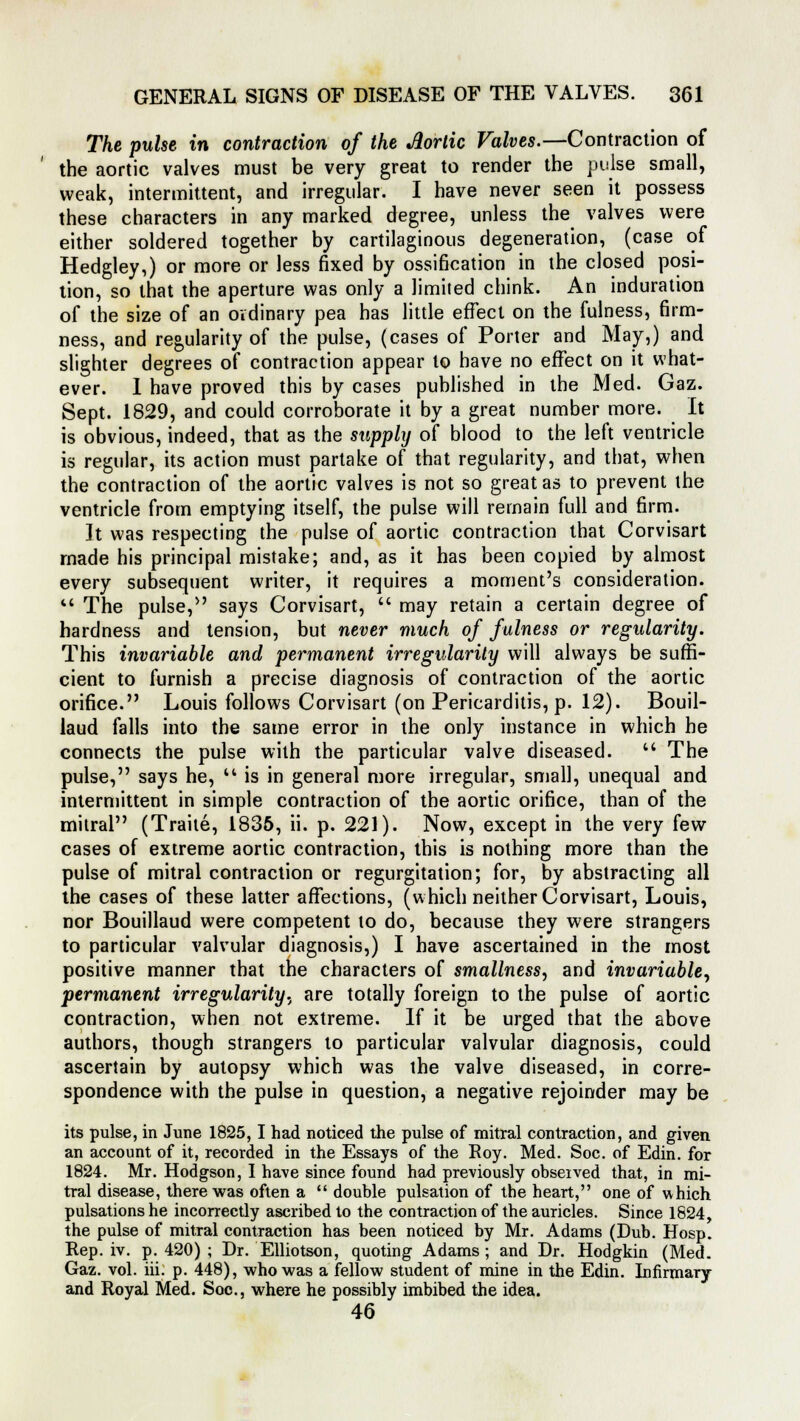 The pulse in contraction of the Jlortic Valves.—Contraction of the aortic valves must be very great to render the pulse small, weak, intermittent, and irregular. I have never seen it possess these characters in any marked degree, unless the valves were either soldered together by cartilaginous degeneration, (case of Hedgley,) or more or less fixed by ossification in the closed posi- tion, so that the aperture was only a limited chink. An induration of the size of an ovdinary pea has little effect on the fulness, firm- ness, and regularity of the pulse, (cases of Porter and May,) and slighter degrees of contraction appear to have no effect on it what- ever. I have proved this by cases published in the Med. Gaz. Sept. 1829, and could corroborate it by a great number more. It is obvious, indeed, that as the supply of blood to the left ventricle is regular, its action must partake of that regularity, and that, when the contraction of the aortic valves is not so great as to prevent the ventricle from emptying itself, the pulse will remain full and firm. It was respecting the pulse of aortic contraction that Corvisart made his principal mistake; and, as it has been copied by almost every subsequent writer, it requires a moment's consideration. M The pulse,'' says Corvisart,  may retain a certain degree of hardness and tension, but never much of fulness or regularity. This invariable and permanent irregularity will always be suffi- cient to furnish a precise diagnosis of contraction of the aortic orifice. Louis follows Corvisart (on Pericarditis, p. 12). Bouil- laud falls into the same error in the only instance in which he connects the pulse with the particular valve diseased. u The pulse, says he,  is in general more irregular, small, unequal and intermittent in simple contraction of the aortic orifice, than of the mitral (Traite, 1835, ii. p. 221). Now, except in the very few cases of extreme aortic contraction, this is nothing more than the pulse of mitral contraction or regurgitation; for, by abstracting all the cases of these latter affections, (which neither Corvisart, Louis, nor Bouillaud were competent to do, because they were strangers to particular valvular diagnosis,) I have ascertained in the most positive manner that the characters of smallness, and invariable, permanent irregularity., are totally foreign to the pulse of aortic contraction, when not extreme. If it be urged that the above authors, though strangers to particular valvular diagnosis, could ascertain by autopsy which was the valve diseased, in corre- spondence with the pulse in question, a negative rejoinder may be its pulse, in June 1825,1 had noticed the pulse of mitral contraction, and given an account of it, recorded in the Essays of the Roy. Med. Soc. of Edin. for 1824. Mr. Hodgson, I have since found had previously observed that, in mi- tral disease, there was often a  double pulsation of the heart, one of which pulsations he incorrectly ascribed to the contraction of the auricles. Since 1824, the pulse of mitral contraction has been noticed by Mr. Adams (Dub. Hosp. Rep. iv. p. 420) ; Dr. Elliotson, quoting Adams; and Dr. Hodgkin (Med. Gaz. vol. iii. p. 448), who was a fellow student of mine in the Edin. Infirmary and Royal Med. Soc, where he possibly imbibed the idea. 46