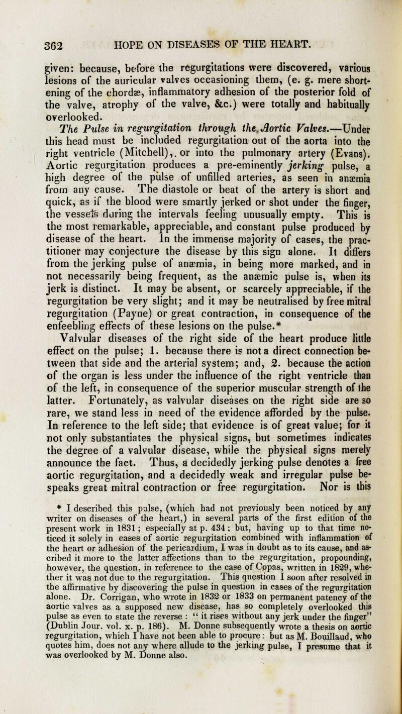 given: because, before the regurgitations were discovered, various lesions of the auricular valves occasioning them, (e. g. mere short- ening of the chords, inflammatory adhesion of the posterior fold of the valve, atrophy of the valve, &c.) were totally and habitually overlooked. The Pulse in regurgitation through the. Jlortic Valves.—Under this head must be included regurgitation out of the aorta into the right ventricle (Mitchell),, or into the pulmonary artery (Evans). Aortic regurgitation produces a pre-eminently jerking pulse, a high degree of the pulse of unfilled arteries, as seen in anaemia from any cause. The diastole or beat of the artery is short and quick, as if the blood were smartly jerked or shot under the finger, the vessel?? during the intervals feeling unusually empty. This is the most remarkable, appreciable, and constant pulse produced by disease of the heart. In the immense majority of cases, the prac- titioner may conjecture the disease by this sign alone. It differs from the jerking pulse of anaemia, in being more marked, and in not necessarily being frequent, as the anaemic pulse is, when its jerk is distinct. It may be absent, or scarcely appreciable, if the regurgitation be very slight; and it may be neutralised by free mitral regurgitation (Payne) or great contraction, in consequence of the enfeebling effects of these lesions on the pulse.* Valvular diseases of the right side of the heart produce little effect on the pulse; 1. because there is not a direct connection be- tween that side and the arterial system; and, 2. because the action of the organ is less under the influence of the right ventricle than of the left, in consequence of the superior muscular strength of the latter. Fortunately, as valvular diseases on the right side are so rare, we stand less in need of the evidence afforded by the pulse. In reference to the left side; that evidence is of great value; for it not only substantiates the physical signs, but sometimes indicates the degree of a valvular disease, while the physical signs merely announce the fact. Thus, a decidedly jerking pulse denotes a free aortic regurgitation, and a decidedly weak and irregular pulse be- speaks great mitral contraction or free regurgitation. Nor is this * I described this pulse, (which had not previously been noticed by any writer on diseases of the heart,) in several parts of the first edition of the present work in 1831; especially at p. 434; but, having up to that time no- ticed it solely in cases of aortic regurgitation combined with inflammation of the heart or adhesion of the pericardium, I was in doubt as to its cause, and as- cribed it more to the latter affections than to the regurgitation, propounding, however, the question, in reference to the case of Copas, written in 1829, whe- ther it was not due to the regurgitation. This question I soon after resolved in the affirmative by discovering the pulse in question in cases of the regurgitation alone. Dr. Corrigan, who wrote in 1832 or 1833 on permanent patency of the aortic valves as a supposed new disease, has so completely overlooked this pulse as even to state the reverse :  it rises without any jerk under the finger (Dublin Jour. vol. x. p. 186). M. Donne subsequently wrote a thesis on aortic regurgitation, which I have not been able to procure: but as M. Bouillaud, who quotes him, does not any where allude to the jerking pulse, I presume that it was overlooked by M. Donne also.