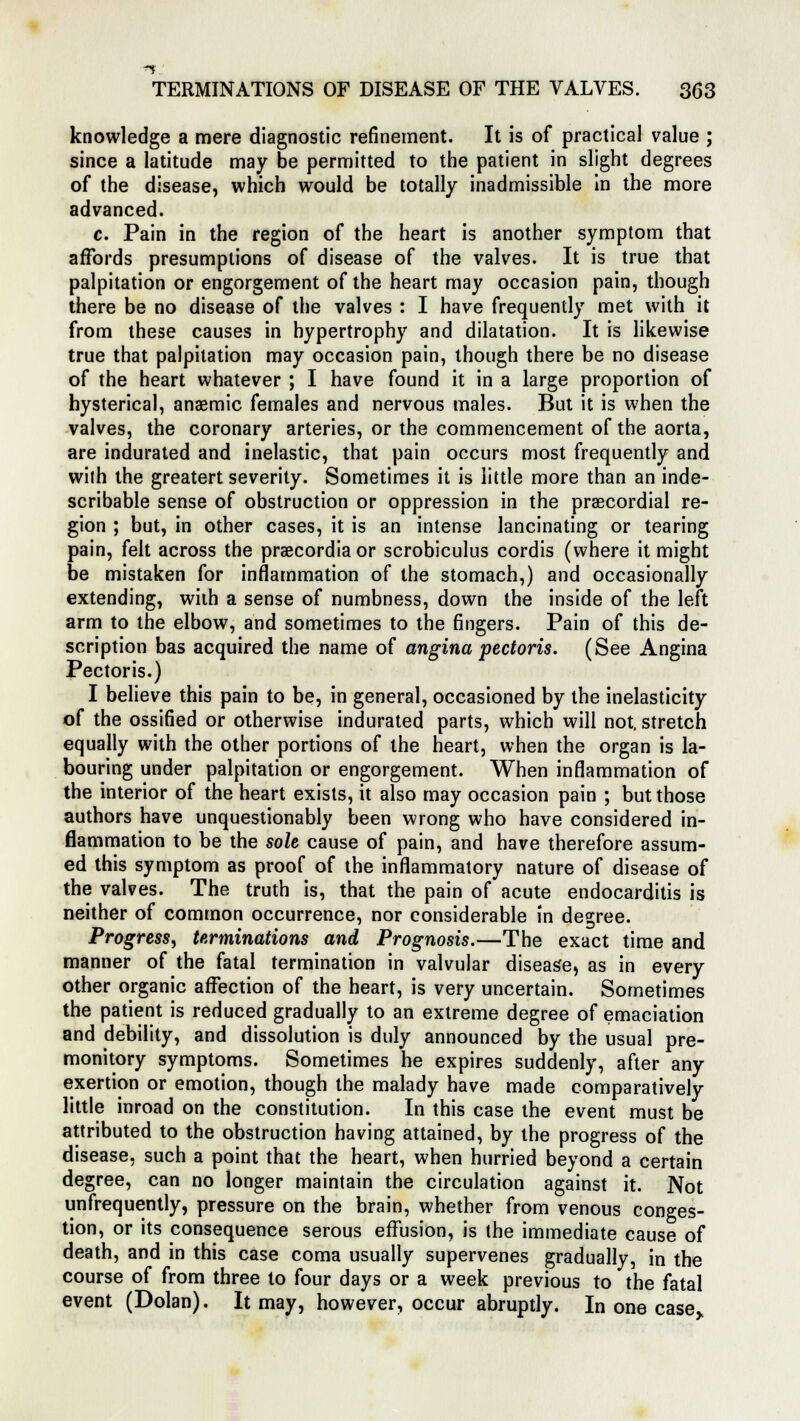 knowledge a mere diagnostic refinement. It is of practical value ; since a latitude may be permitted to the patient in slight degrees of the disease, which would be totally inadmissible in the more advanced. c. Pain in the region of the heart is another symptom that affords presumptions of disease of the valves. It is true that palpitation or engorgement of the heart may occasion pain, though there be no disease of the valves : I have frequently met with it from these causes in hypertrophy and dilatation. It is likewise true that palpitation may occasion pain, though there be no disease of the heart whatever ; I have found it in a large proportion of hysterical, anaemic females and nervous males. But it is when the valves, the coronary arteries, or the commencement of the aorta, are indurated and inelastic, that pain occurs most frequently and with the greatert severity. Sometimes it is little more than an inde- scribable sense of obstruction or oppression in the precordial re- gion ; but, in other cases, it is an intense lancinating or tearing pain, felt across the praecordia or scrobiculus cordis (where it might be mistaken for inflammation of the stomach,) and occasionally extending, with a sense of numbness, down the inside of the left arm to the elbow, and sometimes to the fingers. Pain of this de- scription bas acquired the name of angina pectoris. (See Angina Pectoris.) I believe this pain to be, in general, occasioned by the inelasticity of the ossified or otherwise indurated parts, which will not. stretch equally with the other portions of the heart, when the organ is la- bouring under palpitation or engorgement. When inflammation of the interior of the heart exists, it also may occasion pain ; but those authors have unquestionably been wrong who have considered in- flammation to be the sole cause of pain, and have therefore assum- ed this symptom as proof of the inflammatory nature of disease of the valves. The truth is, that the pain of acute endocarditis is neither of common occurrence, nor considerable in degree. Progress, terminations and Prognosis.—The exact time and manner of the fatal termination in valvular disease, as in every other organic affection of the heart, is very uncertain. Sometimes the patient is reduced gradually to an extreme degree of emaciation and debility, and dissolution is duly announced by the usual pre- monitory symptoms. Sometimes he expires suddenly, after any exertion or emotion, though the malady have made comparatively little inroad on the constitution. In this case the event must be attributed to the obstruction having attained, by the progress of the disease, such a point that the heart, when hurried beyond a certain degree, can no longer maintain the circulation against it. Not unfrequently, pressure on the brain, whether from venous conges- tion, or its consequence serous effusion, is the immediate cause of death, and in this case coma usually supervenes gradually, in the course of from three to four days or a week previous to the fatal event (Dolan). It may, however, occur abruptly. In one case