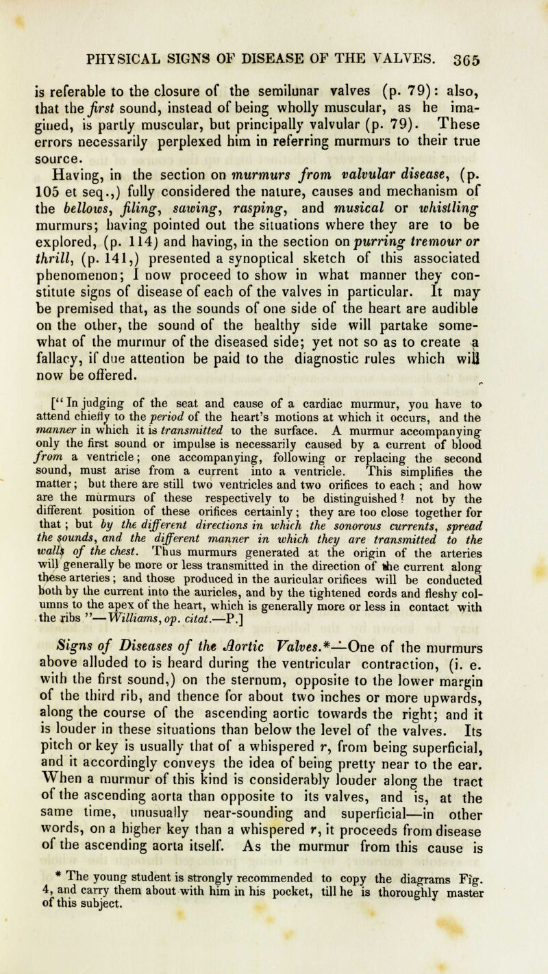 is referable to the closure of the semilunar valves (p. 79): also, that the first sound, instead of being wholly muscular, as he ima- gined, is partly muscular, but principally valvular (p. 79). These errors necessarily perplexed him in referring murmurs to their true source. Having, in the section on murmurs from valvular disease, (p. 105 et seq.,) fully considered the nature, causes and mechanism of the bellows, filing, sawing, rasping, and musical or whistling murmurs; having pointed out the situations where they are to be explored, (p. 114) and having, in the section on purring tremour or thrill, (p. 141,) presented a synoptical sketch of this associated phenomenon; I now proceed to show in what manner they con- stitute signs of disease of each of the valves in particular. It may be premised that, as the sounds of one side of the heart are audible on the other, the sound of the healthy side will partake some- what of the murmur of the diseased side; yet not so as to create a fallacy, if due attention be paid to the diagnostic rules which will now be offered. [Injudging of the seat and cause of a cardiac murmur, you have to attend chiefly to the period of the heart's motions at which it occurs, and the manner in which it is transmitted to the surface. A murmur accompanying only the first sound or impulse is necessarily caused by a current of blood from a ventricle; one accompanying, following or replacing the second sound, must arise from a current into a ventricle. This simplifies the matter; but there are still two ventricles and two orifices to each ; and how are the murmurs of these respectively to be distinguished? not by the different position of these orifices certainly; they are too close together for that ; but by the different directions in which the sonorous currents, spread the sounds, and the different manner in which they are transmitted to the walty of the chest. Thus murmurs generated at the origin of the arteries will generally be more or less transmitted in the direction of the current along these arteries ; and those produced in the auricular orifices will be conducted both by the current into the auricles, and by the tightened cords and fleshy col- umns to the apex of the heart, which is generally more or less in contact with the ribs —Williams, op. citat.—P.] Signs of Diseases of the Aortic Valves.*—One of the murmurs above alluded to is heard during the ventricular contraction, (i. e. with the first sound,) on the sternum, opposite to the lower margin of the third rib, and thence for about two inches or more upwards, along the course of the ascending aortic towards the right; and it is louder in these situations than below the level of the valves. Its pitch or key is usually that of a whispered r, from being superficial, and it accordingly conveys the idea of being pretty near to the ear. When a murmur of this kind is considerably louder along the tract of the ascending aorta than opposite to its valves, and is, at the same time, unusually near-sounding and superficial—in other words, on a higher key than a whispered r, it proceeds from disease of the ascending aorta itself. As the murmur from this cause is * The young student is strongly recommended to copy the diagrams Fig. 4, and carry them about with him in his pocket, till he is thoroughly master of this subject.