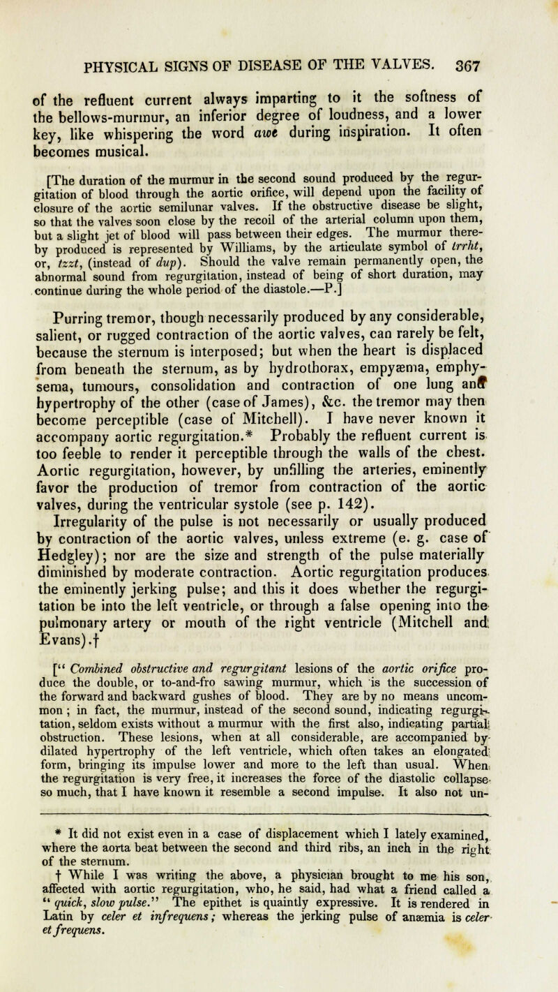 of the refluent current always imparting to it the softness of the bellows-murmur, an inferior degree of loudness, and a lower key, like whispering the word awe during inspiration. It often becomes musical. [The duration of the murmur in the second sound produced by the regur- gitation of blood through the aortic orifice, will depend upon the facility of closure of the aortic semilunar valves. If the obstructive disease be slight, so that the valves soon close by the recoil of the arterial column upon them, but a slight jet of blood will pass between their edges. The murmur there- by produced is represented by Williams, by the articulate symbol of trrht, or, tzzt, (instead of dup). Should the valve remain permanently open, the abnormal sound from regurgitation, instead of being of short duration, may continue during the whole period of the diastole.—P.] Purring tremor, though necessarily produced by any considerable, salient, or rugged contraction of the aortic valves, can rarely be felt, because the sternum is interposed; but when the heart is displaced from beneath the sternum, as by hydrothorax, empyema, emphy- sema, tumours, consolidation and contraction of one lung anff hypertrophy of the other (case of James), &c. the tremor may then become perceptible (case of Mitchell). I have never known it accompany aortic regurgitation.* Probably the refluent current is too feeble to render it perceptible through the walls of the chest. Aortic regurgitation, however, by unfiling the arteries, eminently favor the production of tremor from contraction of the aortic valves, during the ventricular systole (see p. 142). Irregularity of the pulse is not necessarily or usually produced by contraction of the aortic valves, unless extreme (e. g. case of Hedgley); nor are the size and strength of the pulse materially diminished by moderate contraction. Aortic regurgitation produces the eminently jerking pulse; and this it does whether the regurgi- tation be into the left ventricle, or through a false opening into the pulmonary artery or mouth of the light ventricle (Mitchell and; Evans) .f [ Combined obstructive and regurgitant lesions of the aortic orifice pro- duce the double, or to-and-fro sawing murmur, which is the succession of the forward and backward gushes of blood. They are by no means uncom- mon ; in fact, the murmur, instead of the second sound, indicating regurgi*- tation, seldom exists without a murmur with the first also, indicating partial; obstruction. These lesions, when at all considerable, are accompanied by- dilated hypertrophy of the left ventricle, which often takes an elongated' form, bringing its impulse lower and more to the left than usual. When the regurgitation is very free, it increases the force of the diastolic collapse- so much, that I have known it resemble a second impulse. It also not un- * It did not exist even in a case of displacement which I lately examined, where the aorta beat between the second and third ribs, an inch in the right of the sternum. f While I was writing the above, a physician brought to me his son, affected with aortic regurgitation, who, he said, had what a friend called a  quick, slow pulse. The epithet is quaintly expressive. It is rendered in Latin by celer et infrequens; whereas the jerking pulse of anaemia is celer etfrequens.