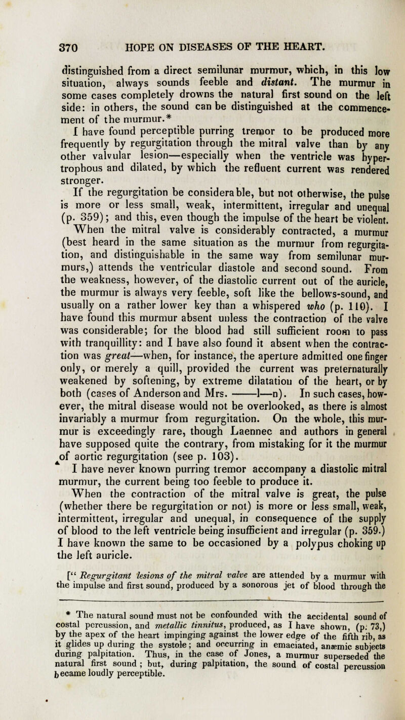 distinguished from a direct semilunar murmur, which, in this low situation, always sounds feeble and distant. The murmur in some cases completely drowns the natural first sound on the left side: in others, the sound can be distinguished at the commence- ment of the murmur.* I have found perceptible purring tremor to be produced more frequently by regurgitation through the mitral valve than by any other valvular lesion—especially when the ventricle was hyper- trophous and dilated, by which the refluent current was rendered stronger. If the regurgitation be considerable, but not otherwise, the pulse is more or less small, weak, intermittent, irregular and unequal (p. 359); and this, even though the impulse of the heart be violent. When the mitral valve is considerably contracted, a murmur (best heard in the same situation as the murmur from regurgita- tion, and distinguishable in the same way from semilunar mur- murs,) attends the ventricular diastole and second sound. From the weakness, however, of the diastolic current out of the auricle, the murmur is always very feeble, soft like the bellows-sound, and usually on a rather lower key than a whispered who (p. 110). I have found this murmur absent unless the contraction of the valve was considerable; for the blood had still sufficient room to pass with tranquillity: and I have also found it absent when the contrac- tion was great—when, for instance, the aperture admitted one finger only, or merely a quill, provided the current was preternaturally weakened by softening, by extreme dilatation of the heart, or by both (cases of Anderson and Mrs. 1—n). In such cases, how- ever, the mitral disease would not be overlooked, as there is almost invariably a murmur from regurgitation. On the whole, this mur- mur is exceedingly rare, though Laennec and authors in general have supposed quite the contrary, from mistaking for it the murmur of aortic regurgitation (see p. 103). I have never known purring tremor accompany a diastolic mitral murmur, the current being too feeble to produce it. When the contraction of the mitral valve is great, the pulse (whether there be regurgitation or not) is more or less small, weak, intermittent, irregular and unequal, in consequence of the supply of blood to the left ventricle being insufficient and irregular (p. 359.) I have known the same to be occasioned by a polypus choking up the left auricle. [ Regurgitant lesions of the mitral valve are attended by a murmur with the impulse and first sound, produced by a sonorous jet of blood through the * The natural sound must not be confounded with the accidental sound of costal percussion, and metallic tinnitus, produced, as I have shown, (p. 73,) by the apex of the heart impinging against the lower edge of the fifth rib, as it glides up during the systole; and occurring in emaciated, anaemic subjects during palpitation. Thus, in the case of Jones, a murmur superseded the natural first sound ; but, during palpitation, the sound of costal percussion b ecame loudly perceptible.