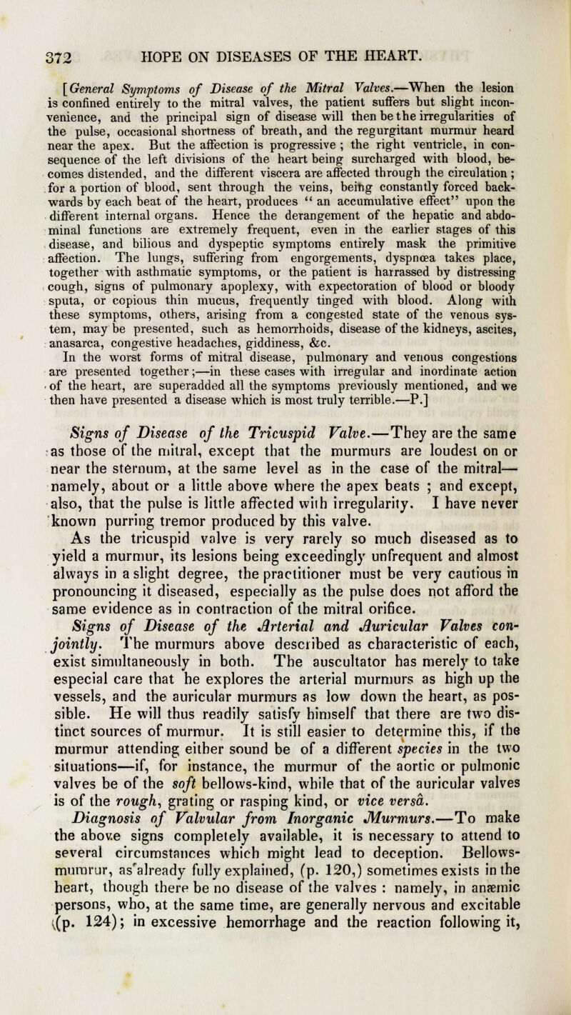 [General Symptoms of Disease of the Mitral Valves.—When the lesion is confined entirely to the mitral valves, the patient suffers but slight incon- venience, and the principal sign of disease will then be the irregularities of the pulse, occasional shortness of breath, and the regurgitant murmur heard near the apex. But the affection is progressive ; the right ventricle, in con- sequence of the left divisions of the heart being surcharged with blood, be- comes distended, and the different viscera are affected through the circulation ; for a portion of blood, sent through the veins, being constantly forced back- wards by each beat of the heart, produces  an accumulative effect upon the different internal organs. Hence the derangement of the hepatic and abdo- minal functions are extremely frequent, even in the earlier stages of this disease, and bilious and dyspeptic symptoms entirely mask the primitive affection. The lungs, suffering from engorgements, dyspnoea takes place, together with asthmatic symptoms, or the patient is harrassed by distressing cough, signs of pulmonary apoplexy, with expectoration of blood or bloody sputa, or copious thin mucus, frequently tinged with blood. Along with these symptoms, others, arising from a congested state of the venous sys- tem, maybe presented, such as hemorrhoids, disease of the kidneys, ascites, anasarca, congestive headaches, giddiness, &c. In the worst forms of mitral disease, pulmonary and venous congestions are presented together;—in these cases with irregular and inordinate action ■ of the heart, are superadded all the symptoms previously mentioned, and we then have presented a disease which is most truly terrible.—P.] Signs of Disease of the Tricuspid Valve.—They are the same as those of the mitral, except that the murmurs are loudest on or near the sternum, at the same level as in the ease of the mitral— namely, about or a little above where the apex beats ; and except, also, that the pulse is little affected with irregularity. I have never known purring tremor produced by this valve. As the tricuspid valve is very rarely so much diseased as to yield a murmur, its lesions being exceedingly unfrequent and almost always in a slight degree, the practitioner must be very cautious in pronouncing it diseased, especially as the pulse does not afford the same evidence as in contraction of the mitral orifice. Signs of Disease of the Arterial and Auricular Valves con- jointly. The murmurs above described as characteristic of each, exist simultaneously in both. The auscultator has merely to take especial care that he explores the arterial murmurs as high up the vessels, and the auricular murmurs as low down the heart, as pos- sible. He will thus readily satisfy himself that there are two dis- tinct sources of murmur. It is still easier to determine this, if the murmur attending either sound be of a different species in the two situations—if, for instance, the murmur of the aortic or pulmonic valves be of the soft bellows-kind, while that of the auricular valves is of the rough, grating or rasping kind, or vice versa. Diagnosis of Valvular from Inorganic Murmurs.—To make the above signs completely available, it is necessary to attend to several circumstances which might lead to deception. Bellows- mumrur, as'already fully explained, (p. 120,) sometimes exists in the heart, though there be no disease of the valves : namely, in anaemic persons, who, at the same time, are generally nervous and excitable ^(p. 124); in excessive hemorrhage and the reaction following it,