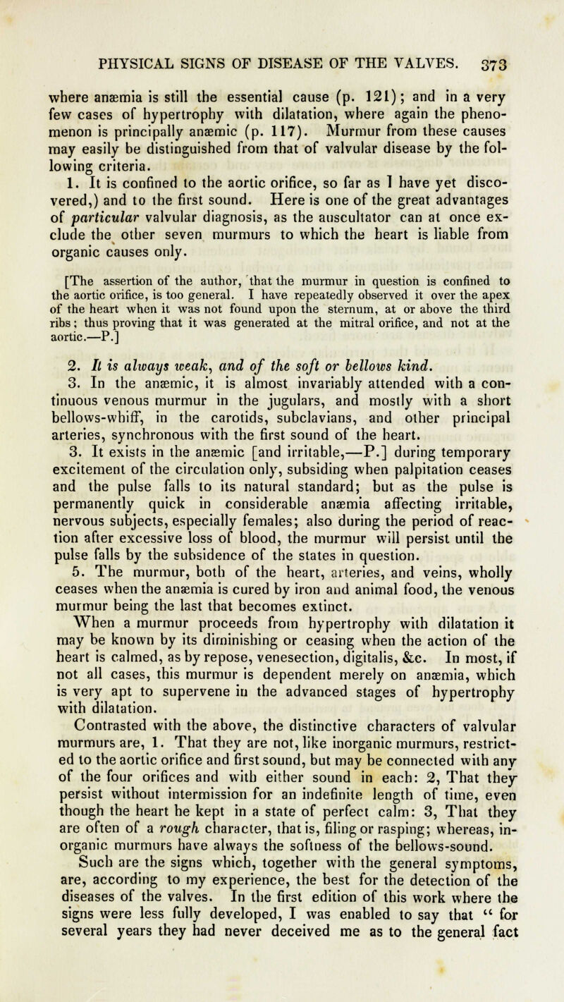 where anaemia is still the essential cause (p. 121); and in a very few cases of hypertrophy with dilatation, where again the pheno- menon is principally anaemic (p. 117). Murmur from these causes may easily be distinguished from that of valvular disease by the fol- lowing criteria. 1. It is confined to the aortic orifice, so far as 1 have yet disco- vered,) and to the first sound. Here is one of the great advantages of particular valvular diagnosis, as the auscultator can at once ex- clude the other seven murmurs to which the heart is liable from organic causes only. [The assertion of the author, that the murmur in question is confined to the aortic orifice, is too general. I have repeatedly observed it over the apex of the heart when it was not found upon the sternum, at or above the third ribs; thus proving that it was generated at the mitral orifice, and not at the aortic.—P.] 2. It is alioays iceak, and of the soft or bellows kind. 3. In the anaemic, it is almost invariably attended with a con- tinuous venous murmur in the jugulars, and mostly with a short bellows-whiff, in the carotids, subclavians, and other principal arteries, synchronous with the first sound of the heart. 3. It exists in the anaemic [and irritable,—P.] during temporary excitement of the circulation only, subsiding when palpitation ceases and the pulse falls to its natural standard; but as the pulse is permanently quick in considerable anaemia affecting irritable, nervous subjects, especially females; also during the period of reac- tion after excessive loss of blood, the murmur will persist until the pulse falls by the subsidence of the states in question. 5. The murmur, both of the heart, arteries, and veins, wholly ceases when the anaemia is cured by iron and animal food, the venous murmur being the last that becomes extinct. When a murmur proceeds from hypertrophy with dilatation it may be known by its diminishing or ceasing when the action of the heart is calmed, as by repose, venesection, digitalis, &e. In most, if not all cases, this murmur is dependent merely on anaemia, which is very apt to supervene in the advanced stages of hypertrophy writh dilatation. Contrasted with the above, the distinctive characters of valvular murmurs are, 1. That they are not, like inorganic murmurs, restrict- ed to the aortic orifice and first sound, but may be connected with any of the four orifices and with either sound in each: 2, That they persist without intermission for an indefinite length of time, even though the heart he kept in a state of perfect calm: 3, That they are often of a rough character, that is, filing or rasping; whereas, in- organic murmurs have always the softness of the bellows-sound. Such are the signs which, together with the general symptoms, are, according to my experience, the best for the detection of the diseases of the valves. In the first edition of this work where the signs were less fully developed, I was enabled to say that  for several years they had never deceived me as to the general fact