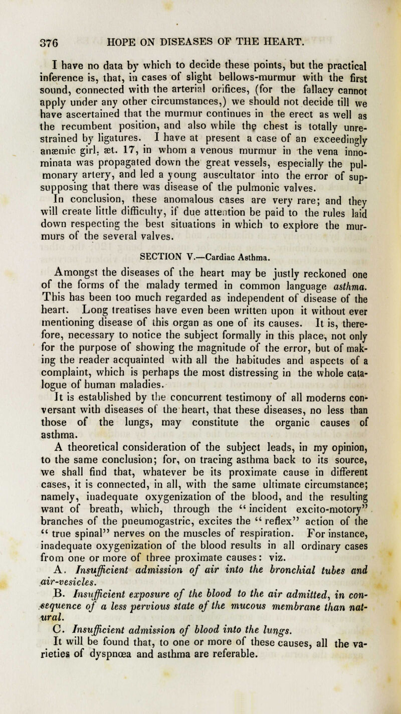 I have no data by which to decide these points, but the practical inference is, that, in cases of slight bellows-murmur with the first sound, connected with the arterial orifices, (for the fallacy cannot apply under any other circumstances,) we should not decide till we have ascertained that the murmur continues in the erect as well as the recumbent position, and also while the chest is totally unre- strained by ligatures. I have at present a case of an exceedingly anaemic girl, aet. 17, in whom a venous murmur in -the vena inno- minata was propagated down the great vessels, especially the pul- monary artery, and led a young auscultator into the error of sup- supposing that there was disease of the pulmonic valves. In conclusion, these anomalous cases are very rare; and they will create little difficulty, if due attention be paid to the rules laid down respecting the best situations in which to explore the mur- murs of the several valves. SECTION V.—Cardiac Asthma. Amongst the diseases of the heart may be justly reckoned one of the forms of the malady termed in common language asthma. This has been too much regarded as independent of disease of the heart. Long treatises have even been written upon it without ever mentioning disease of this organ as one of its causes. It is, there- fore, necessary to notice the subject formally in this place, not only for the purpose of showing the magnitude of the error, but of mak- ing the reader acquainted with all the habitudes and aspects of a complaint, which is perhaps the most distressing in the whole cata- logue of human maladies. It is established by the concurrent testimony of all moderns con- versant with diseases of the heart, that these diseases, no less than those of the lungs, may constitute the organic causes of asthma. A theoretical consideration of the subject leads, in my opinion, to the same conclusion; for, on tracing asthma back to its source, we shall find that, whatever be its proximate cause in different cases, it is connected, in all, with the same ultimate circumstance; namely, inadequate oxygenization of the blood, and the resulting want of breath, which, through the  incident excito-motory branches of the pneumogastric, excites the  reflex action of the  true spinal nerves on the muscles of respiration. For instance, inadequate oxygenization of the blood results in all ordinary cases from one or more of three proximate causes: viz. A. Insufficient admission of air into the bronchial tubes and air-vesicles. B. Insufficient exposure of the blood to the air admitted, in con- sequence of a less pervious state of the mucous membrane than nat- ural. C. Insufficient admission of blood into the lungs. It will be found that, to one or more of these causes, all the va- rieties of dyspnoea and asthma are referable.