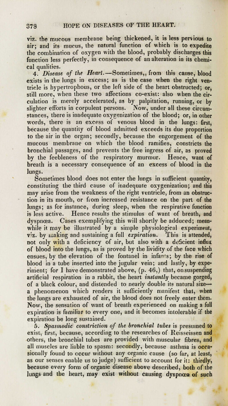 viz. the mucous membrane being thickened, it is less pervious to air; and its mucus, the natural function of which is to expedite the combination of oxygen with the blood, probably discharges this function less perfectly, in consequence of an alteration in its chemi- cal qualities. 4. Disease of the Heart.—Sometimes,, from this cause, blood exists in the lungs in excess; as is the case when the right ven- tricle is hypertrophous, or the left side of the heart obstructed; or, still more, when these two affections co-exist: also when the cir- culation is merely accelerated, as by palpitation, running, or by slighter efforts in corpulent persons. Now, under all these circum- stances, there is inadequate oxygenization of the blood; or, in other words, there is an excess of venous blood in the lungs: first, because the quantity of blood admitted exceeds its due proportion to the air in the organ; secondly, because the engorgement of the mucous membrane on which the blood ramifies, constricts the bronchia] passages, and prevents the free ingress of air, as proved by the feebleness of the respiratory murmur. Hence, want of breath is a necessary consequence of an excess of blood in the lungs. Sometimes blood does not enter the lungs in sufficient quantity, constituting the third cause of inadequate oxygenization; and this may arise from the weakness of the right ventricle, from an obstruc- tion in its mouth, or fiom increased resistance on the part of the lungs; as for instance, during sleep, when the respirative function is less active. Hence results the stimulus of want of breath, and dyspnoea. Cases exemplifying this will shortly be adduced; mean- while it may be illustrated by a simple physiological experiment, V'z. by making and sustaining a full expiration. This is attended, not only with a deficiency of air, but also with a deficient influx of blood into the lungs, as is proved by the lividity of the face which ensues, by the elevation of the fontanel in infants; by the rise of blood in a tube inserted into the jugular vein; and lastly, by expe- riment; for I have demonstrated above, (p. 46,) that, onsuspending artificial respiration in a rabbit, the heart instantly became gorged, of a black colour, and distended to nearly double its natural size— a phenomenon which renders it sufficiently manifest that, when the lungs are exhausted of air, the blood does not freely enter them. Now, the sensation of want of breath experienced on making a full expiration is familiar to every one, and it becomes intolerable if the expiration be long sustained. 5. Spasmodic constriction of the bronchial tubes is presumed to exist, first, because, according to the researches of Reisseissen and others, the bronchial tubes are provided with muscular fibres, and all muscles are liable to spasm: secondly, because asthma is occa- sionally found to occur without any organic cause (so far, at least, as our senses enable us to judge) sufficient to account for it: thirdly, because every form of organic disease above described, both of the lungs and the heart, may exist without causing dyspnoea of such