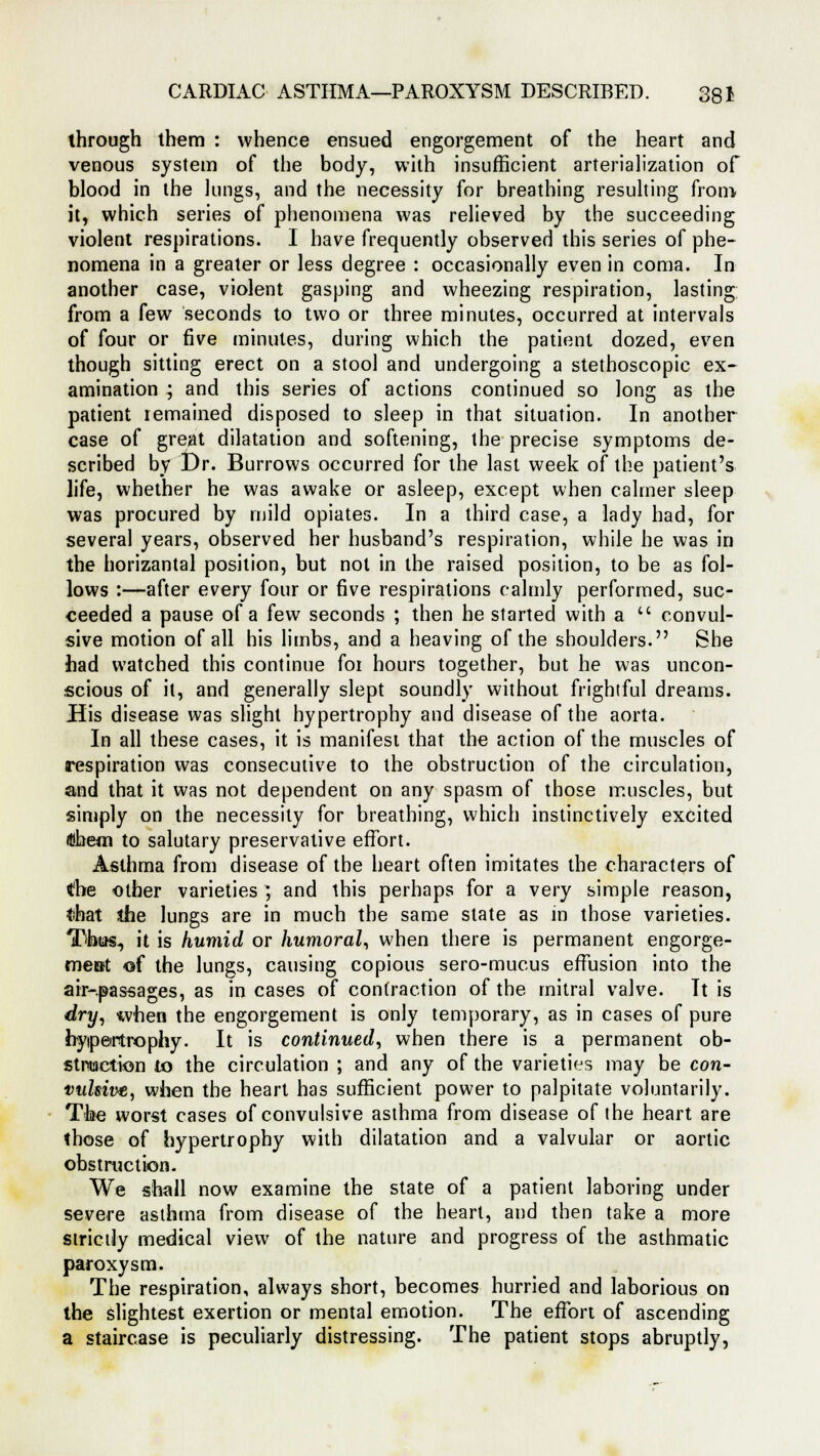 through them : whence ensued engorgement of the heart and venous system of the body, with insufficient arterialization of blood in the lungs, and the necessity for breathing resulting from it, which series of phenomena was relieved by the succeeding violent respirations. I have frequently observed this series of phe- nomena in a greater or less degree : occasionally even in coma. In another case, violent gasping and wheezing respiration, lasting from a few seconds to two or three minutes, occurred at intervals of four or five minutes, during which the patient dozed, even though sitting erect on a stool and undergoing a stethoscopic ex- amination ; and this series of actions continued so long as the patient remained disposed to sleep in that situation. In another case of great dilatation and softening, the precise symptoms de- scribed by Dr. Burrows occurred for the last week of the patient's life, whether he was awake or asleep, except when calmer sleep was procured by mild opiates. In a third case, a lady had, for several years, observed her husband's respiration, while he was in the horizantal position, but not in the raised position, to be as fol- lows :—after every four or five respirations calmly performed, suc- ceeded a pause of a few seconds ; then he started with a  convul- sive motion of all his limbs, and a heaving of the shoulders. She had watched this continue for hours together, but he was uncon- scious of it, and generally slept soundly without frightful dreams. flis disease was slight hypertrophy and disease of the aorta. In all these cases, it is manifest that the action of the muscles of respiration was consecutive to the obstruction of the circulation, and that it was not dependent on any spasm of those muscles, but simply on the necessity for breathing, which instinctively excited (Dheoi to salutary preservative effort. Asthma from disease of the heart often imitates the characters of the other varieties ) and this perhaps for a very simple reason, that the lungs are in much the same slate as in those varieties. Tibias-, it is humid or humoral, when there is permanent engorge- ment <of the lungs, causing copious sero-mucus effusion into the air-passages, as in cases of contraction of the mitral valve. Tt is dry, when the engorgement is only temporary, as in cases of pure hypertrophy. It is continued, when there is a permanent ob- struction to the circulation ; and any of the varieties may be con- vulsive, when the heart has sufficient power to palpitate voluntarily. The worst cases of convulsive asthma from disease of the heart are those of hypertrophy with dilatation and a valvular or aortic obstruction. We shall now examine the state of a patient laboring under severe asthma from disease of the heart, and then take a more strictly medical view of the nature and progress of the asthmatic paroxysm. The respiration, always short, becomes hurried and laborious on the slightest exertion or mental emotion. The effort of ascending a staircase is peculiarly distressing. The patient stops abruptly,