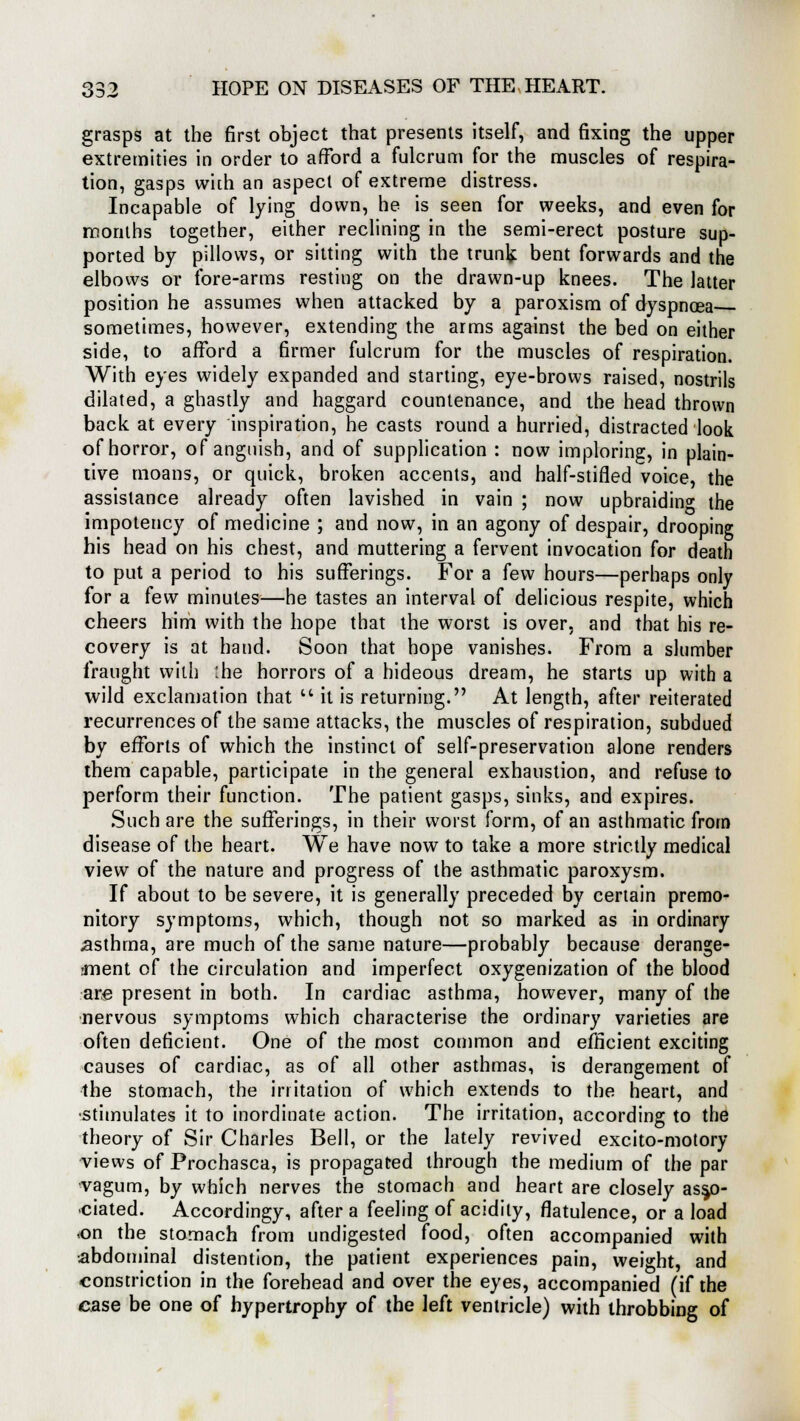 grasps at the first object that presents itself, and fixing the upper extremities in order to afford a fulcrum for the muscles of respira- tion, gasps with an aspect of extreme distress. Incapable of lying down, he is seen for weeks, and even for months together, either reclining in the semi-erect posture sup- ported by pillows, or sitting with the trunk bent forwards and the elbows or fore-arms resting on the drawn-up knees. The latter position he assumes when attacked by a paroxism of dyspnoea sometimes, however, extending the arms against the bed on either side, to afford a firmer fulcrum for the muscles of respiration. With eyes widely expanded and starting, eye-brows raised, nostrils dilated, a ghastly and haggard countenance, and the head thrown back at every inspiration, he casts round a hurried, distracted look of horror, of anguish, and of supplication : now imploring, in plain- tive moans, or quick, broken accents, and half-stifled voice, the assistance already often lavished in vain ; now upbraidin0, the impotency of medicine ; and now, in an agony of despair, drooping his head on his chest, and muttering a fervent invocation for death to put a period to his sufferings. For a few hours—perhaps only for a few minutes—he tastes an interval of delicious respite, which cheers him with the hope that the worst is over, and that his re- covery is at hand. Soon that hope vanishes. From a slumber fraught with :he horrors of a hideous dream, he starts up with a wild exclamation that  it is returning. At length, after reiterated recurrences of the same attacks, the muscles of respiration, subdued by efforts of which the instinct of self-preservation alone renders them capable, participate in the general exhaustion, and refuse to perform their function. The patient gasps, sinks, and expires. Such are the sufferings, in their worst form, of an asthmatic from disease of the heart. We have now to take a more strictly medical view of the nature and progress of the asthmatic paroxysm. If about to be severe, it is generally preceded by certain premo- nitory symptoms, which, though not so marked as in ordinary asthma, are much of the same nature—probably because derange- -ment of the circulation and imperfect oxygenization of the blood are present in both. In cardiac asthma, however, many of the nervous symptoms which characterise the ordinary varieties are often deficient. One of the most common and efficient exciting causes of cardiac, as of all other asthmas, is derangement of the stomach, the irritation of which extends to the heart, and stimulates it to inordinate action. The irritation, according to the theory of Sir Charles Bell, or the lately revived excito-motory views of Prochasca, is propagated through the medium of the par vagum, by which nerves the stomach and heart are closely asso- ciated. Accordingy, after a feeling of acidity, flatulence, or a load <on the stomach from undigested food, often accompanied with abdominal distention, the patient experiences pain, weight, and constriction in the forehead and over the eyes, accompanied (if the case be one of hypertrophy of the left ventricle) with throbbing of