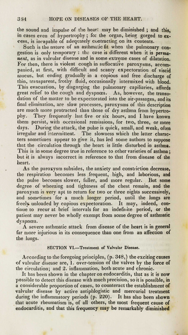 the sound and impulse of the hear! may be diminished ; and this, in cases even of hypertrophy; for the organ, being gorged to ex- cess, is incapable of adequately contracting on its contents. Such is the nature of an asthmalic fit when the pulmonary con- gestion is only temporary : the case is different when it is perma- nent, as in valvular disease and in some extreme cases of dilatation. For then, there is violent cough in suffocative paroxysms, accom- panied, at first, with difficult and scanly expectoration of viscid mucus, but ending gradually in a copious and free discharge of thin, transparent, frothy fluid, occasionally intermixed with blood. This evacuation, by disgorging the pulmonary capillaries, affords great relief to the cough and dyspnoea. As, however, the transu- dation of the matter to be expectorated into the air-passages, and its final elimination, are slow processes, paroxysms of this description are much more protracted than those of dry asthma from hypertro- phy. They frequently last five or six hours, and I have known them persist, with occasional remissions, for two, three, or more days. During the attack, the pulse is quick, small, and weak, often irregular and intermittent. The slowness which the latter charac- ters sometimes appear to give it, has led some authors to suppose that the circulation through the heart is little disturbed in asthma. This is in some degree true in reference to other varieties of asthma; but it is always incorrect in reference to that from disease of the heart. As the paroxysm subsides, the anxiety and constriction decrease, the respiration becomes less frequent, high, and laborious, and the pulse becomes slower, fuller, and more regular. But some degree of wheezing and tightness of the chest remain, and the paroxysm is very apt to return for two or three nights successively, and sometimes for a much longer period, until the lungs are freely unloaded by copious expectoration. It may, indeed, con- tinue to recur at brief intervals for an indefinite period, or the patient may never be wholly exempt from some degree of asthmatic dyspnoea. A severe asthmatic attack from disease of the heart is in general far more injurious in its consequence than one from an affection of the lungs. SECTION VI.—Treatment of Valvular Disease. According to the foregoing principles, (p. 348,) the exciting causes of valvular disease are, 1. over-tension of the valves by the force of the circulation; and 2. inflammation, both acute and chronic. It has been shown in the chapter on endocarditis, that as it is now possible to detect this disease with much precision, so it is possible, in a considerable proportion of cases, to counteract the establishment of valvular disease by active antiphlogistic and mercurial treatment during the inflammatory periods (p. 220). It has also been shown that acute rheumatism is, of all others, the most frequent cause of endocarditis, and that this frequency may be remarkably diminished