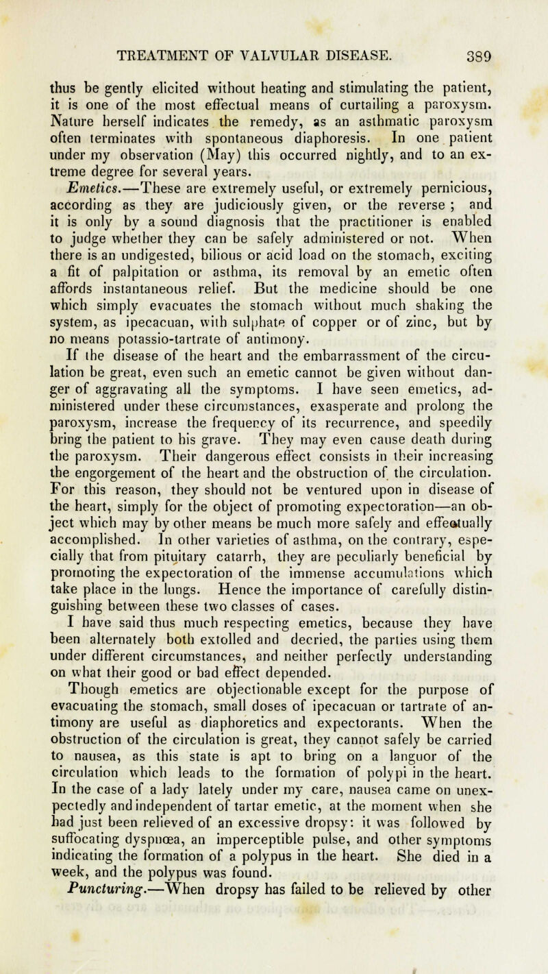 thus be gently elicited without heating and stimulating the patient, it is one of the most effectual means of curtailing a paroxysm. Nature herself indicates the remedy, as an asthmatic paroxysm often terminates with spontaneous diaphoresis. In one patient under my observation (May) this occurred nightly, and to an ex- treme degree for several years. Emetics.—These are extremely useful, or extremely pernicious, according as they are judiciously given, or the reverse ; and it is only by a sound diagnosis that the practitioner is enabled to judge whether they can be safely administered or not. When there is an undigested, bilious or acid load on the stomach, exciting a fit of palpitation or asthma, its removal by an emetic often affords instantaneous relief. But the medicine should be one which simply evacuates the stomach without much shaking the system, as ipecacuan, with sulphate of copper or of zinc, but by no means potassio-tartrate of antimony. If the disease of the heart and the embarrassment of the circu- lation be great, even such an emetic cannot be given without dan- ger of aggravating all the symptoms. I have seen emetics, ad- ministered under these circumstances, exasperate and prolong the paroxysm, increase the frequency of its recurrence, and speedily bring the patient to his grave. They may even cause death during the paroxysm. Their dangerous effect consists in their increasing the engorgement of the heart and the obstruction of the circulation. For this reason, they should not be ventured upon in disease of the heart, simply for the object of promoting expectoration—an ob- ject which may by other means be much more safely and effectually accomplished. In other varieties of asthma, on the contrary, espe- cially that from pituitary catarrh, they are peculiarly beneficial by promoting the expectoration of the immense accumulations which take place in the lungs. Hence the importance of carefully distin- guishing between these two classes of cases. I have said thus much respecting emetics, because they have been alternately both extolled and decried, the parties using them under different circumstances, and neither perfectly understanding on what their good or bad effect depended. Though emetics are objectionable except for the purpose of evacuating the stomach, small doses of ipecacuan or tartrate of an- timony are useful as diaphoretics and expectorants. When the obstruction of the circulation is great, they cannot safely be carried to nausea, as this state is apt to bring on a languor of the circulation which leads to the formation of polypi in the heart. In the case of a lady lately under my care, nausea came on unex- pectedly and independent of tartar emetic, at the moment when she had just been relieved of an excessive dropsy: it was followed by suffocating dyspnoea, an imperceptible pulse, and other symptoms indicating the formation of a polypus in the heart. She died in a week, and the polypus was found. Puncturing.—When dropsy has failed to be relieved by other