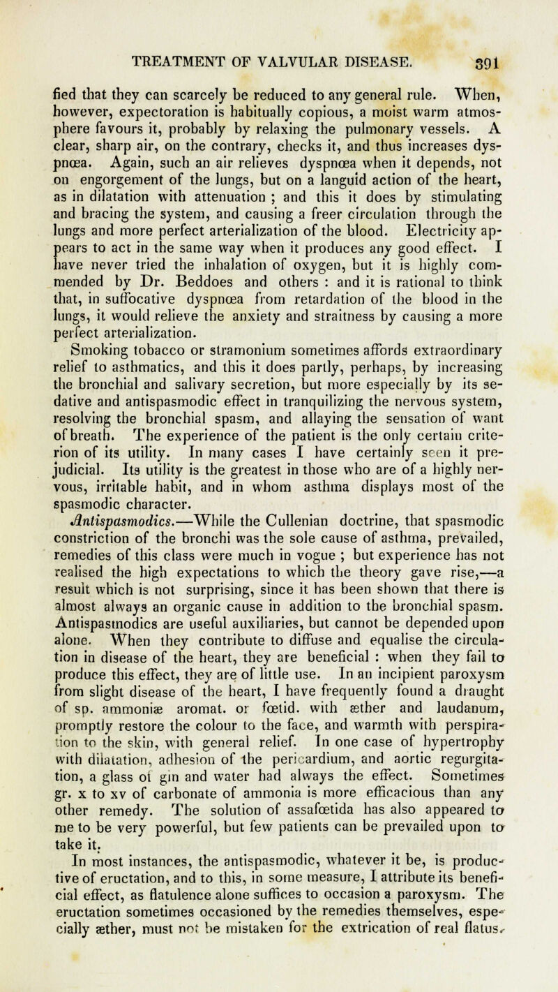 fled that they can scarcely he reduced to any general rule. When, however, expectoration is habitually copious, a moist warm atmos- phere favours it, probably by relaxing the pulmonary vessels. A clear, sharp air, on the contrary, checks it, and thus increases dys- pnoea. Again, such an air relieves dyspnoea when it depends, not on engorgement of the lungs, but on a languid action of the heart, as in dilatation with attenuation ; and this it does by stimulating and bracing the system, and causing a freer circulation through the lungs and more perfect arterialization of the blood. Electricity ap- pears to act in the same way when it produces any good effect. I have never tried the inhalation of oxygen, but it is highly com- mended by Dr. Beddoes and others : and it is rational to think that, in suffocative dyspnoea from retardation of the blood in the lungs, it would relieve the anxiety and straitness by causing a more perfect arterialization. Smoking tobacco or stramonium sometimes affords extraordinary relief to asthmatics, and this it does partly, perhaps, by increasing the bronchial and salivary secretion, but more especially by its se- dative and antispasmodic effect in tranquilizing the nervous system, resolving the bronchial spasm, and allaying the sensation of want of breath. The experience of the patient is the only certain crite- rion of its utility. In many cases I have certainly seen it pre- judicial. Its utility is the greatest in those who are of a highly ner- vous, irritable habit, and in whom asthma displays most of the spasmodic character. Antispasmodics.—While the Cullenian doctrine, that spasmodic constriction of the bronchi was the sole cause of asthma, prevailed, remedies of this class were much in vogue ; but experience has not realised the high expectations to which the theory gave rise,—a result which is not surprising, since it has been shown that there is almost always an organic cause in addition to the bronchial spasm. Antispasmodics are useful auxiliaries, but cannot be depended upon alone. When they contribute to diffuse and equalise the circula- tion in disease of the heart, they are beneficial : when they fail to produce this effect, they are of little use. In an incipient paroxysm from slight disease of the heart, I have frequently found a draught of sp. ammonias aromat. or foetid, with asther and laudanum, promptly restore the colour to the face, and warmth with perspira- tion to the skin, with general relief. In one case of hypertrophy with dilatation, adhesion of the pericardium, and aortic regurgita- tion, a glass ot gin and water had always the effect. Sometimes gr. x to xv of carbonate of ammonia is more efficacious than any other remedy. The solution of assafoetida has also appeared to me to be very powerful, but few patients can be prevailed upon to take it: In most instances, the antispasmodic, whatever it be, is produc- tive of eructation, and to this, in some measure, I attribute its benefi- cial effect, as flatulence alone suffices to occasion a paroxysm. The eructation sometimes occasioned by the remedies themselves, espe- cially aether, must nor be mistaken for the extrication of real flatus*