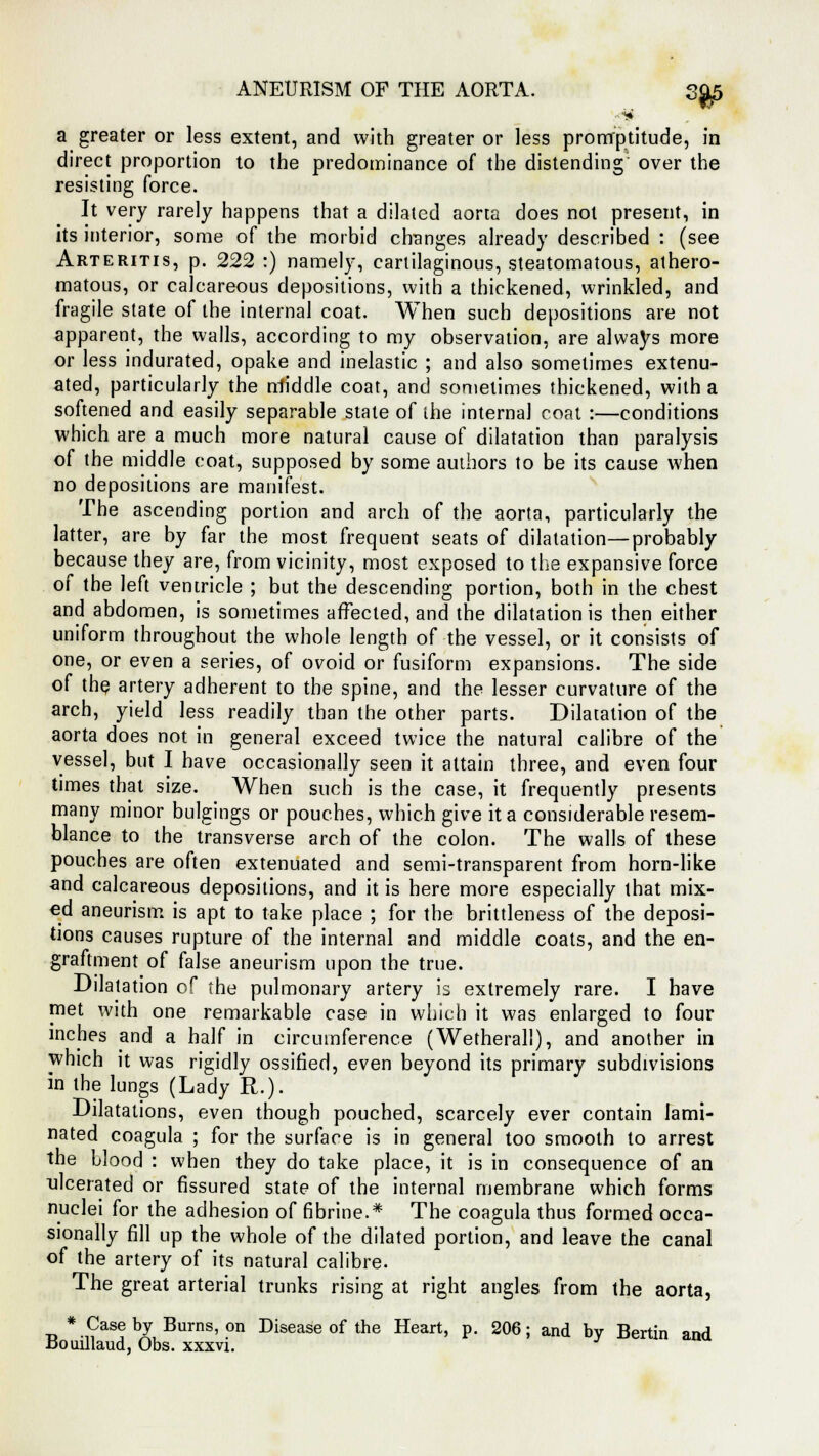 ANEURISM OF THE AORTA. 3^,5 a greater or less extent, and with greater or less promptitude, in direct proportion to the predominance of the distending over the resisting force. It very rarely happens that a dilated aorta does not present, in its interior, some of the morbid changes already described : (see Arteritis, p. 222 :) namely, cartilaginous, steatomatous, athero- matous, or calcareous depositions, with a thickened, wrinkled, and fragile state of the internal coat. When such depositions are not apparent, the walls, according to my observation, are always more or less indurated, opake and inelastic ; and also sometimes extenu- ated, particularly the middle coat, and sometimes thickened, with a softened and easily separable state of the internal coat :—conditions which are a much more natural cause of dilatation than paralysis of the middle coat, supposed by some authors to be its cause when no depositions are manifest. The ascending portion and arch of the aorta, particularly the latter, are by far the most frequent seats of dilatation—probably because they are, from vicinity, most exposed to the expansive force of the left ventricle ; but the descending portion, both in the chest and abdomen, is sometimes affected, and the dilatation is then either uniform throughout the whole length of the vessel, or it consists of one, or even a series, of ovoid or fusiform expansions. The side of the artery adherent to the spine, and the lesser curvature of the arch, yield less readily than the other parts. Dilatation of the aorta does not in general exceed twice the natural calibre of the vessel, but I have occasionally seen it attain three, and even four times that size. When such is the case, it frequently presents many minor bulgings or pouches, which give it a considerable resem- blance to the transverse arch of the colon. The walls of these pouches are often extenuated and semi-transparent from horn-like and calcareous depositions, and it is here more especially that mix- ed aneurism is apt to take place ; for the brittleness of the deposi- tions causes rupture of the internal and middle coats, and the en- graftment of false aneurism upon the true. Dilatation of the pulmonary artery is extremely rare. I have met with one remarkable case in which it was enlarged to four inches and a half in circumference (Wetherall), and another in which it was rigidly ossified, even beyond its primary subdivisions in the lungs (Lady R.). Dilatations, even though pouched, scarcely ever contain lami- nated coagula ; for the surface is in general too smooth to arrest the blood : when they do take place, it is in consequence of an ulcerated or fissured state of the internal membrane which forms nuclei for the adhesion of fibrine.* The coagula thus formed occa- sionally fill up the whole of the dilated portion, and leave the canal of the artery of its natural calibre. The great arterial trunks rising at right angles from the aorta, * Case by Burns, on Disease of the Heart, p. 206; and by Berlin and Bomllaud, Obs. xxxvi. J