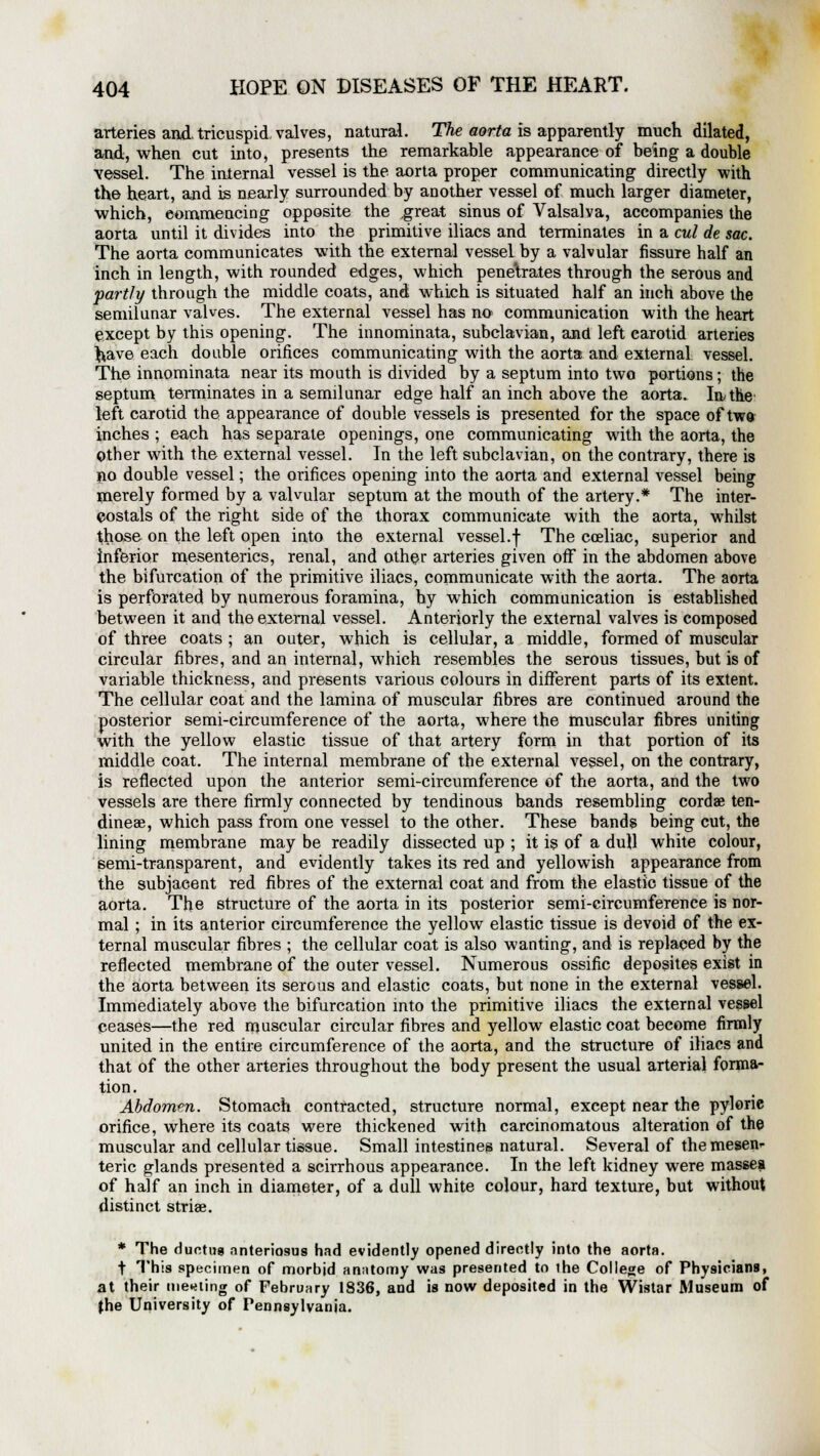 arteries and tricuspid valves, natural. The aorta is apparently much dilated, and, when cut into, presents the remarkable appearance of being a double vessel. The internal vessel is the aorta proper communicating directly with the heart, and is nearly surrounded by another vessel of much larger diameter, which, commencing opposite the ,great sinus of Valsalva, accompanies the aorta until it divides into the primitive iliacs and terminates in a cul de sac. The aorta communicates with the external vessel by a valvular fissure half an inch in length, with rounded edges, which penetrates through the serous and partly through the middle coats, and which is situated half an inch above the semilunar valves. The external vessel has no communication with the heart except by this opening. The innominata, subclavian, and left carotid arteries ^ave each double orifices communicating with the aorta and external vessel. The innominata near its mouth is divided by a septum into two portions; the septum terminates in a semilunar edge half an inch above the aorta. In the left carotid the appearance of double vessels is presented for the space of two inches ; each has separate openings, one communicating with the aorta, the Other with the external vessel. In the left subclavian, on the contrary, there is no double vessel; the orifices opening into the aorta and external vessel being merely formed by a valvular septum at the mouth of the artery.* The inter- costals of the right side of the thorax communicate with the aorta, whilst those on the left open into the external vessel.f The cceliac, superior and inferior mesenteries, renal, and other arteries given off in the abdomen above the bifurcation of the primitive iliacs, communicate with the aorta. The aorta is perforated by numerous foramina, by which communication is established between it and the external vessel. Anteriorly the external valves is composed of three coats ; an outer, which is cellular, a middle, formed of muscular circular fibres, and an internal, which resembles the serous tissues, but is of variable thickness, and presents various colours in different parts of its extent. The cellular coat and the lamina of muscular fibres are continued around the posterior semi-circumference of the aorta, where the muscular fibres uniting with the yellow elastic tissue of that artery form in that portion of its middle coat. The internal membrane of the external vessel, on the contrary, is reflected upon the anterior semi-circumference of the aorta, and the two vessels are there firmly connected by tendinous bands resembling cordae ten- dineae, which pass from one vessel to the other. These bands being cut, the lining membrane may be readily dissected up ; it is of a dull white colour, semi-transparent, and evidently takes its red and yellowish appearance from the subjacent red fibres of the external coat and from the elastic tissue of the aorta. The structure of the aorta in its posterior semi-circumference is nor- mal ; in its anterior circumference the yellow elastic tissue is devoid of the ex- ternal muscular fibres ; the cellular coat is also wanting, and is replaced by the reflected membrane of the outer vessel. Numerous ossific deposites exist in the aorta between its serous and elastic coats, but none in the external vessel. Immediately above the bifurcation into the primitive iliacs the external vessel ceases—the red muscular circular fibres and yellow elastic coat become firmly united in the entire circumference of the aorta, and the structure of iliacs and that of the other arteries throughout the body present the usual arterial forma- tion. Abdomen. Stomach contracted, structure normal, except near the pyloric orifice, where its coats were thickened with carcinomatous alteration of the muscular and cellular tissue. Small intestines natural. Several of the mesen- teric glands presented a scirrhous appearance. In the left kidney were masses of half an inch in diameter, of a dull white colour, hard texture, but without distinct striae. * The ductile nnteriosus had evidently opened directly into the aorta. f This specimen of morbid anatomy was presented to ihe College of Physicians, at their meeting of February 1836, and is now deposited in the Wistar Museum of the University of Pennsylvania.