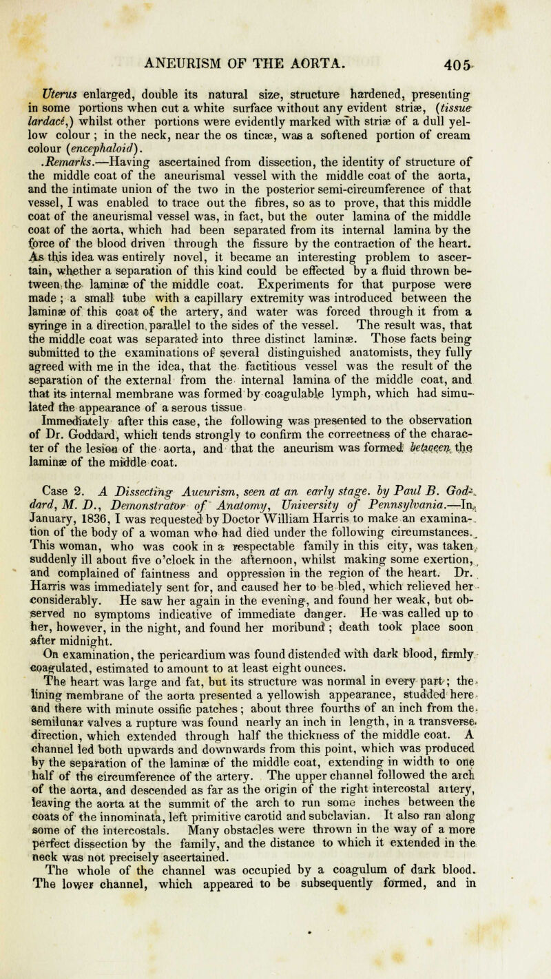 Uterus enlarged, double its natural size, structure hardened, presenting in some portions when cut a white surface without any evident striae, {tissue lardace,) whilst other portions were evidently marked with striae of a dull yel- low colour ; in the neck, near the os tincae, was a softened portion of cream colour (encephaloid). .Remarks.—Having ascertained from dissection, the identity of structure of the middle coat of the aneurismal vessel with the middle coat of the aorta, and the intimate union of the two in the posterior semi-circumference of that vessel, I was enabled to trace out the fibres, so as to prove, that this middle coat of the aneurismal vessel was, in fact, but the outer lamina of the middle coat of the aorta, which had been separated from its internal lamina by the force of the blood driven through the fissure by the contraction of the heart. As this idea was entirely novel, it became an interesting problem to ascer- tain;, whether a separation of this kind could be effected by a fluid thrown be- tween, the laminae of the middle coat. Experiments for that purpose were made ; a small tube with a capillary extremity was introduced between the laminae of this coat of the artery, and water was forced through it from a syringe in a direction, parallel to the sides of the vessel. The result was, that the middle coat was separated into three distinct laminae. Those facts being submitted to the examinations of several distinguished anatomists, they fully agreed with me in the idea, that the factitious vessel was the result of the separation of the external from the internal lamina of the middle coat, and that its internal membrane was formed by coagulable lymph, which had simu- lated the appearance of a serous tissue Immediately after this case, the following was presented to the observation of Dr. Goddard, which tends strongly to confirm the correctness of the charac- ter of the lesion of the aorta, and that the aneurism was formed, between the laminae of the middle coat. Case 2. A Dissecting Aneurism, seen at an early stage, by Paul B. God-, dard, M. D., Demonstrator of Anatomy, University of Pennsylvania.—In., January, 1836, I was requested by Doctor William Harris to make an examina-. tion of the body of a woman who had died under the following circumstances.. This woman, who was cook in a respectable family in this city, was taken suddenly ill about five o'clock in the afternoon, whilst making some exertion, and complained of faintness and oppression in the region of the heart. Dr. Harris was immediately sent for, and caused her to be bled, which relieved her considerably. He saw her again in the evening, and found her weak, but ob- served no symptoms indicative of immediate danger. He was called up to her, however, in the night, and found her moribund ; death took place soon after midnight. On examination, the pericardium was found distended with dark blood, firmly coagulated, estimated to amount to at least eight ounces. The heart was large and fat, but its structure was normal in every part; the. lining membrane of the aorta presented a yellowish appearance, studded here, and there with minute ossific patches; about three fourths of an inch from the. semilunar valves a rupture was found nearly an inch in length, in a transverse- direction, which extended through half the thickness of the middle coat. A channel led both upwards and downwards from this point, which was produced by the separation of the laminae of the middle coat, extending in width to one half of the circumference of the artery. The upper channel followed the aich of the aorta, and descended as far as the origin of the right intercostal aitery, leaving the aorta at the summit of the arch to run some inches between the coats of the innominata, left primitive carotid and subclavian. It also ran along some of the intercostals. Many obstacles were thrown in the way of a more perfect dissection by the family, and the distance to which it extended in the neck was not precisely ascertained. The whole of the channel was occupied by a coagulum of dark blood. The lower channel, which appeared to be subsequently formed, and in