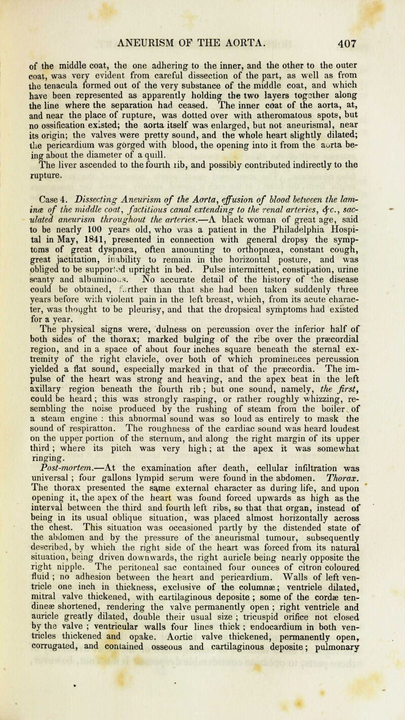 of the middle coat, the one adhering to the inner, and the other to the outer coat, was very evident from careful dissection of the part, as well as from the tenacula formed out of the very substance of the middle coat, and which have been represented as apparently holding the two layers tog3ther along the line where the separation had ceased. The inner coat of the aorta, at, and near the place of rupture, was dotted over with atheromatous spots, but no ossification existed; the aorta itself was enlarged, but not aneurismal, near its origin; the valves were pretty sound, and the whole heart slightly dilated; the pericardium was gorged with blood, the opening into it from the a^rta be- ing about the diameter of a quill. The liver ascended to the fourth rib, and possibly contributed indirectly to the rupture. Case 4. Dissecting Aneurism of the Aorta, effusion of blood between the lam- ince of the middle coat, factitious canal extending to the renal arteries, dfC, sac- ulated aneurism throughout the arteries.—A black woman of great age, said to be nearly 100 years old, who was a patient in the Philadelphia Hospi- tal in May, 1841, presented in connection with general dropsy the symp- toms of great dyspnoea, often amounting to orthopnea, constant cough, great jactitation, inability to remain in the horizontal posture, and was obliged to be supported upright in bed. Pulse intermittent, constipation, urine scanty and albuminous. No accurate detail of the history of the disease could be obtained, f..rther than that she had been taken suddenly three years before with violent pain in the left breast, which, from its acute charac- ter, was thought to be pleurisy, and that the dropsical symptoms had existed for a year. The physical signs were, dulness on percussion over the inferior half of both sides of the thorax; marked bulging of the ribe over the precordial region, and in a space of about four inches square beneath the sternal ex- tremity of the right clavicle, over both of which prominences percussion yielded a flat sound, especially marked in that of the praecordia. The im- pulse of the heart was strong and heaving, and the apex beat in the left axillary region beneath the fourth rib ; but one sound, namely, the first, could be heard; this was strongly rasping, or rather roughly whizzing, re- sembling the noise produced by the rushing of steam from the boiler of a steam engine : this abnormal sound was so loud as entirely to mask the sound of respiratton. The roughness of the cardiac sound was heard loudest on the upper portion of the sternum, and along the right margin of its upper third ; where its pitch was very high; at the apex it was somewhat ringing. Post-mortem.—At the examination after death, cellular infiltration was universal ; four gallons lympid serum were found in the abdomen. Thorax. The thorax presented the same external character as during life, and upon opening it, the apex of the heart was found forced upwards as high as the interval between the third and fourth left ribs, so that that organ, instead of being in its usual oblique situation, was placed almost horizontally across the chest. This situation was occasioned partly by the distended state of the abdomen and by the pressure of the aneurismal tumour, subsequently described, by which the right side of the heart was forced from its natural situation, being driven downwards, the right auricle being nearly opposite the right nipple. The peritoneal sac contained four ounces of citron coloured fluid ; no adhesion between the heart and pericardium. Walls of left ven- tricle one inch in thickness, exclusive of the columnae; ventricle dilated, mitral valve thickened, with cartilaginous deposite ; some of the cordae ten- dineae shortened, rendering the valve permanently open ; right ventricle and auricle greatly dilated, double their usual size ; tricuspid orifice not closed by the valve ; ventricular walls four lines thick ; endocardium in both ven- tricles thickened and opake. Aortic valve thickened, permanently openT corrugated, and contained osseous and cartilaginous deposite; pulmonary