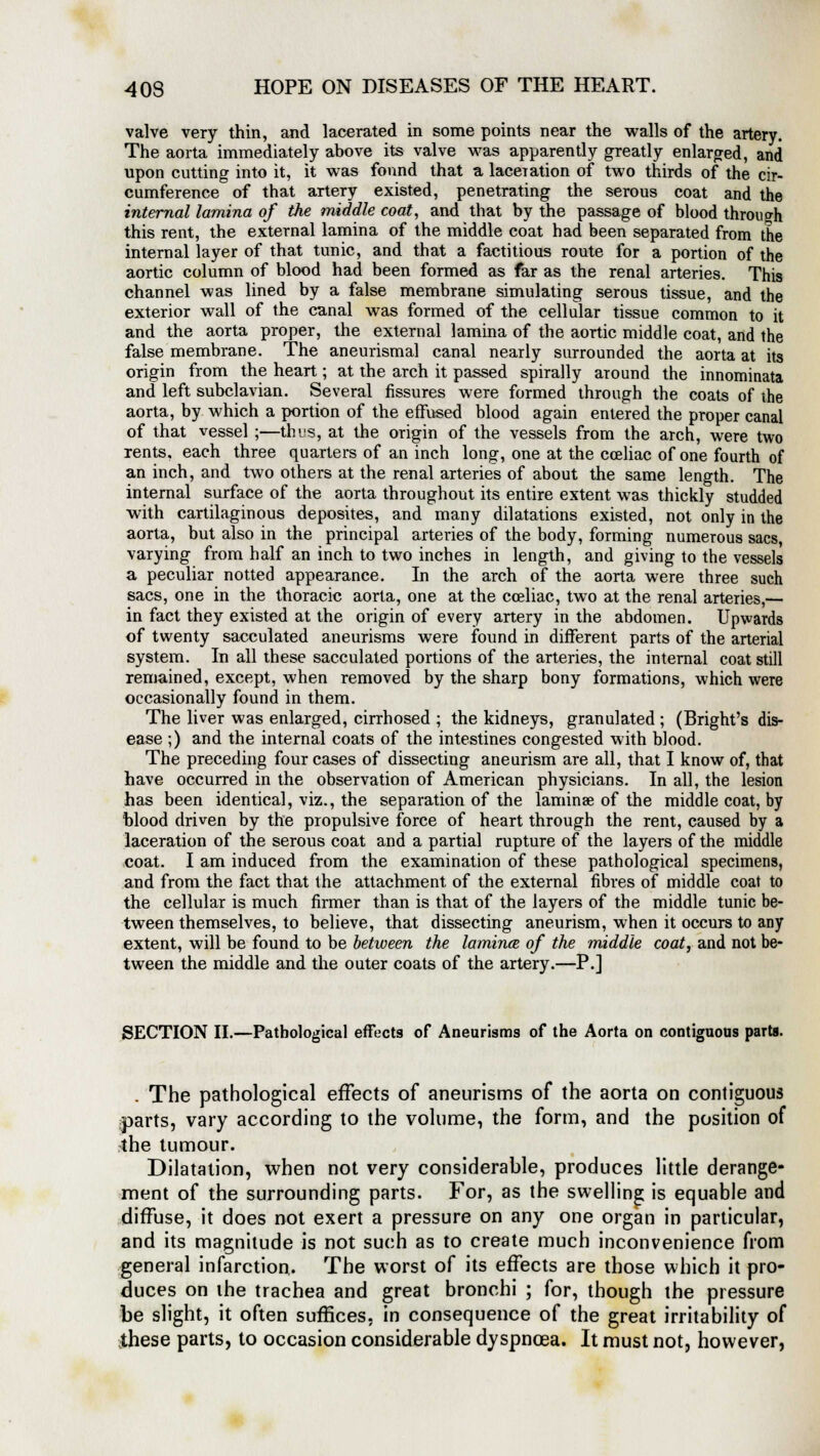 valve very thin, and lacerated in some points near the walls of the artery. The aorta immediately above its valve was apparently greatly enlarged, and upon cutting into it, it was found that a laceration of two thirds of the cir- cumference of that artery existed, penetrating the serous coat and the internal lamina of the middle coat, and that by the passage of blood through this rent, the external lamina of the middle coat had been separated from the internal layer of that tunic, and that a factitious route for a portion of the aortic column of blood had been formed as far as the renal arteries. This channel was lined by a false membrane simulating serous tissue, and the exterior wall of the canal was formed of the cellular tissue common to it and the aorta proper, the external lamina of the aortic middle coat, and the false membrane. The aneurismal canal nearly surrounded the aorta at its origin from the heart; at the arch it passed spirally around the innominata and left subclavian. Several fissures were formed through the coats of the aorta, by which a portion of the effused blood again entered the proper canal of that vessel ;—this, at the origin of the vessels from the arch, were two rents, each three quarters of an inch long, one at the cceliac of one fourth of an inch, and two others at the renal arteries of about the same length. The internal surface of the aorta throughout its entire extent was thickly studded with cartilaginous deposites, and many dilatations existed, not only in the aorta, but also in the principal arteries of the body, forming numerous sacs, varying from half an inch to two inches in length, and giving to the vessels a peculiar notted appearance. In the arch of the aorta were three such sacs, one in the thoracic aorta, one at the cceliac, two at the renal arteries,— in fact they existed at the origin of every artery in the abdomen. Upwards of twenty sacculated aneurisms were found in different parts of the arterial system. In all these sacculated portions of the arteries, the internal coat still remained, except, when removed by the sharp bony formations, which were occasionally found in them. The liver was enlarged, cirrhosed ; the kidneys, granulated ; (Bright's dis- ease ;) and the internal coats of the intestines congested with blood. The preceding four cases of dissecting aneurism are all, that I know of, that have occurred in the observation of American physicians. In all, the lesion has been identical, viz., the separation of the laminae of the middle coat, by blood driven by the propulsive force of heart through the rent, caused by a laceration of the serous coat and a partial rupture of the layers of the middle coat. I am induced from the examination of these pathological specimens, and from the fact that the attachment of the external fibres of middle coat to the cellular is much firmer than is that of the layers of the middle tunic be- tween themselves, to believe, that dissecting aneurism, when it occurs to any extent, will be found to be between the lamina; of the middle coat, and not be- tween the middle and the outer coats of the artery.—P.] SECTION II.—Pathological effects of Aneurisms of the Aorta on contiguous parts. . The pathological effects of aneurisms of the aorta on contiguous parts, vary according to the volume, the form, and the position of the tumour. Dilatation, when not very considerable, produces little derange- ment of the surrounding parts. For, as the swelling is equable and diffuse, it does not exert a pressure on any one organ in particular, and its magnitude is not such as to create much inconvenience from general infarction. The worst of its effects are those which it pro- duces on the trachea and great bronchi ; for, though the pressure be slight, it often suffices, in consequence of the great irritability of these parts, to occasion considerable dyspnoea. It must not, however,