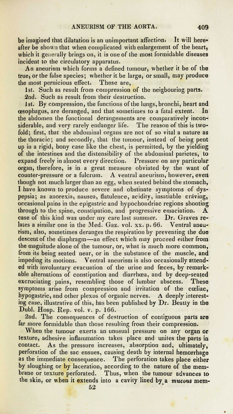 be imagined that dilatation is an unimportant affection. It will here* after be shown that when complicated with enlargement of the hearty which it generally brings on, it is one of the most formidable diseases incident to the circulatory apparatus. An aneurism which forms a defined tumour, whether it be of the true) or the false species; whether it be large, or small, may produce the most pernicious effect. These are, 1st. Such as result from compression of the neigbouring parts. 2nd. Such as result from their destruction. 1st. By compression^ the functions of the lungs, bronchi, heart and oesophagus, are deranged, and that sometimes to a Altai extent. In the abdomen the functional derangements are comparatively incon- siderable, and very rarely endanger life. The reason of this is two- fold; first, that the abdominal organs are not of so vital a nature as the thoracic; and secondly, that the tumour, instead of being pent up in a rigid) bony case like the chest, is permitted, by the yielding of the intestines and the distensibilily of the abdominal parietes, to expand freely in almost every direction, Pressure on any particular organ, therefore, is in a great measure obviated by the want of counter-pressure or a fulcrum. A ventral aneurism, however, everi though not much larger than an egg, when seated behind the stomach, I have known to produce severe and obstinate symptoms of dys- pepsia; as anorexia, nausea, flatulence, acidity, insatiable craving, occasional pains in the epigastric and hypochondriac regions shooting through to the spine, constipation, and progressive emaciation. A case of this kind was under mv care last summer. Dr. Graves re- lates a similar one in the Med. Gaz. vol. xx, p, 66. Ventral aneu- rism, also, sometimes deranges the respiration by preventing the due descent of the diaphragm—an effect which may proceed either from the magnitude alone of the tumour, or, what is much more common, from its being seated near, or in the substance of the muscle, and impeding its motions. Ventral aneurism is also occasionally attend- ed with involuntary evacuation of the urine and fesces, by remark- able alternations of constipation and diarrhoea, and by deep-seated excruciating pains, resembling those of lumbar abscess. These symptoms arise from compression and irritation of the coeliac, hypogastric, and other plexus of organic nerves. A deeply interest- ing case, illustrative of this, has been published by Dr. Beatty in the Dubl. Hosp. Rep. vol. v. p. 166. 2nd. The consequences of destruction of contiguous parts are far more formidable than those resulting from their compression. When the tumour exerts an unusual pressure on any organ or texture, adhesive inflammation takes place and unites the parts in contact. As the pressure increases, absorption and, ultimately, perforation of the sac ensues, causing death by internal hemorrhage as the immediate consequence. The perforation takes place either by sloughing or by laceration, according to the nature of the mem- brane or texture perforated. Thus, when the tumour advances to the skin, or when it extends into a cavity lined by a mucous mem- 52