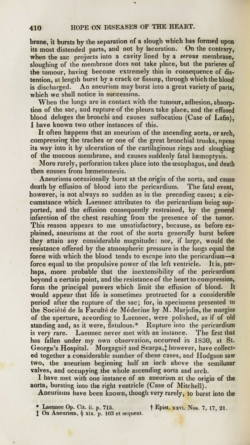 brane, it bursts by the separation of a slough which has formed upon its most distended parts, and not by laceration. On the contrary, when the sac projects into a cavity lined by a serous membrane, sloughing of the membrane does not take place, but the parietes of the tumour, having become extremely thin in consequence of dis- tention, at length burst by a crack or fissure, through which the blood is discharged. An aneurism may burst into a great variety of parts, which we shall notice in succession. When the lungs are in contact with the tumour, adhesion, absorp- tion of the sac, and rupture of the pleura take place, and the effused blood deluges the bronchi and causes suffocatioti (Case of Lafin), I have known two other instances of this. It often happens that an aneurism of the ascending aorta, or arch, compressing the trachea or one of the great bronchial trunks, opens its way into it by ulceration of the cartilaginous rings and sloughing of the mucous membrane, and causes suddenly fatal haemoptysis. More rarely, perforation takes place into the oesophagus, and death then ensues from hsemetemesis. Aneurisms occasionally burst at the origin of the aorta, and cause death by effusion of blood into the pericardium. The fatal event, however, is not always so sudden as in the preceding cases; a cir- cumstance which Laennec attributes to the pericardium being sup- ported, and the effusion consequently restrained, by the general infarction of the chest resulting from the presence of the tumor. This reason appears to me unsatisfactory, because, as before ex- plained, aneurisms at the root of the aorta generally burst before they attain any considerable magnitude: nor, if large, would the resistance offered by the atmospheric pressure in the lungs equal the force with which the blood tends to escape into the pericardium—a force equal to the propulsive power of the left ventricle. It is, per- haps, more probable that the inextensibility of the pericardium beyond a certain point, and the resistance-of the heart to compression, form the principal powers which limit the effusion of blood. It would appear that life is sometimes protracted for a considerable period after the rupture of the sac; for, in specimens presented to the Societe de la Faculte de Medecine by M. Marjolin, the margins of the aperture, according to Laennec, were polished, as if of old standing and, as it were, fistulous.* Rupture into the pericardium is very rare. Laennec never met with an instance. The first that has fallen under my own observation, occurred in 1830, at St. George's Hospital. Morgagnif and Scarpa,| however, have collect- ed together a considerable number of these cases, and Hodgson saw two, the aneurism beginning half an inch above the semilunar valves, and occupying the whole ascending aorta and arch. I have met with one instance of an aneurism at the origin of the aorta, bursting into the right ventricle (Case of Mitchell). Aneurisms have been known, though very rarely, to burst into the * Laennec Op. Cit. ii. p. 715. f Epist. xxvi. Nos. 7, 17, 21. J On Aneurism, § xix. p. 103 et sequent.