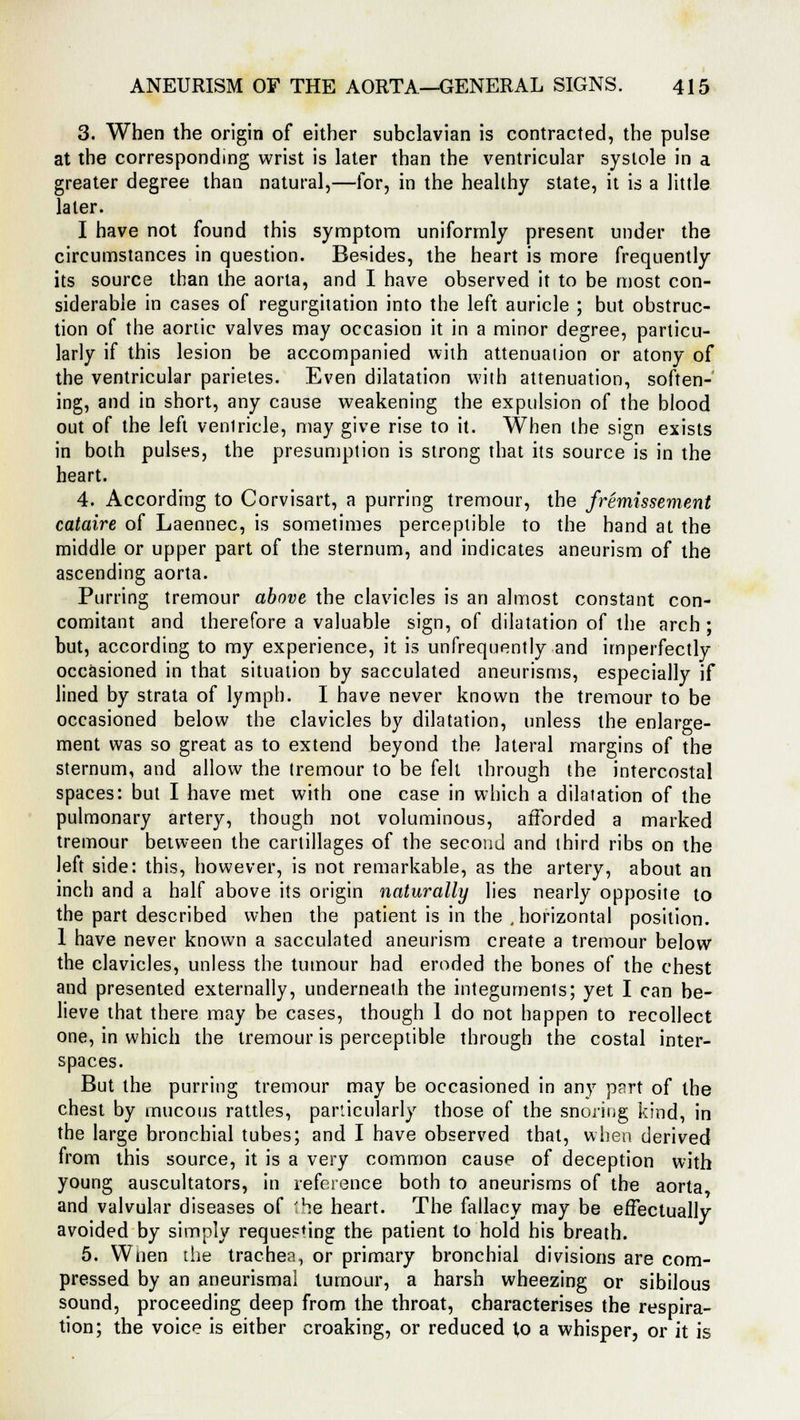 3. When the origin of either subclavian is contracted, the pulse at the corresponding wrist is later than the ventricular systole in a greater degree than natural,—for, in the healthy state, it is a little later. I have not found this symptom uniformly present under the circumstances in question. Besides, the heart is more frequently its source than the aorta, and I have observed it to be most con- siderable in cases of regurgitation into the left auricle ; but obstruc- tion of the aortic valves may occasion it in a minor degree, particu- larly if this lesion be accompanied with attenuation or atony of the ventricular parietes. Even dilatation with attenuation, soften- ing, and in short, any cause weakening the expulsion of the blood out of the left venlricle, may give rise to it. When the sign exists in both pulses, the presumption is strong that its source is in the heart. 4. According to Corvisart, a purring tremour, the fremissement cataire of Laennec, is sometimes perceptible to the band at the middle or upper part of the sternum, and indicates aneurism of the ascending aorta. Purring tremour above the clavicles is an almost constant con- comitant and therefore a valuable sign, of dilatation of the arch ; but, according to my experience, it is unfrequently and imperfectly occasioned in that situation by sacculated aneurisms, especially if lined by strata of lymph. I have never known the tremour to be occasioned below the clavicles by dilatation, unless the enlarge- ment was so great as to extend beyond the lateral margins of the sternum, and allow the tremour to be felt through the intercostal spaces: but I have met with one case in which a dilatation of the pulmonary artery, though not voluminous, afforded a marked tremour between the cartillages of the second and third ribs on the left side: this, however, is not remarkable, as the artery, about an inch and a half above its origin naturally lies nearly opposite to the part described when the patient is in the , horizontal position. 1 have never known a sacculated aneurism create a tremour below the clavicles, unless the tumour had eroded the bones of the chest and presented externally, underneath the integuments; yet I can be- lieve that there may be cases, though 1 do not happen to recollect one, in which the tremour is perceptible through the costal inter- spaces. But the purring tremour may be occasioned in any part of the chest by mucous rattles, particularly those of the snoring kind, in the large bronchial tubes; and I have observed that, when derived from this source, it is a very common cause of deception with young auscultators, in reference both to aneurisms of the aorta and valvular diseases of 'he heart. The fallacy may be effectually- avoided by simply requesting the patient to hold his breath. 5. Wnen the trachea, or primary bronchial divisions are com- pressed by an aneurismal tumour, a harsh wheezing or sibilous sound, proceeding deep from the throat, characterises the respira- tion; the voice is either croaking, or reduced to a whisper, or it is