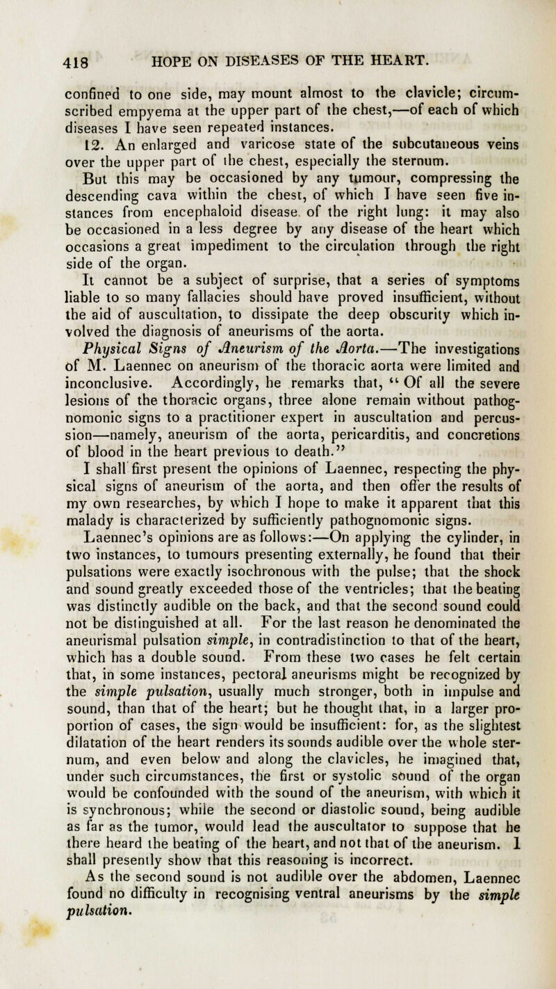 confined to one side, may mount almost to the clavicle; circum- scribed empyema at the upper part of the chest,—of each of which diseases I have seen repeated instances. 12. An enlarged and varicose state of the subcutaneous veins over the upper part of ihe chest, especially the sternum. But this may be occasioned by any tumour, compressing the descending cava within the chest, of which I have seen five in- stances from encephaloid disease of the right lung: it may also be occasioned in a less degree by any disease of the heart which occasions a great impediment to the circulation through the right side of the organ. It cannot be a subject of surprise, that a series of symptoms liable to so many fallacies should have proved insufficient, without the aid of auscultation, to dissipate the deep obscurity which in- volved the diagnosis of aneurisms of the aorta. Physical Signs of Aneurism of the Aorta.—The investigations of M. Laennec on aneurism of the thoracic aorta were limited and inconclusive. Accordingly, he remarks that, '* Of all the severe lesions of the thoracic organs, three alone remain without pathog- nomonic signs to a practitioner expert in auscultation and percus- sion—namely, aneurism of the aorta, pericarditis, and concretions of blood in the heart previous to death. I shall first present the opinions of Laennec, respecting the phy- sical signs of aneurism of the aorta, and then offer the results of my own researches, by which I hope to make it apparent that this malady is characterized by sufficiently pathognomonic signs. Laennec's opinions are as follows:—On applying the cylinder, in two instances, to tumours presenting externally, he found that their pulsations were exactly isochronous with the pulse; that the shock and sound greatly exceeded those of the ventricles; that the beating was distinctly audible on the back, and that the second sound could not be distinguished at all. For the last reason he denominated the aneurismal pulsation simple, in contradistinction to that of the heart, which has a double sound. From these two cases he felt certain that, in some instances, pectoral aneurisms might be recognized by the simple pulsation, usually much stronger, both in impulse and sound, than that of the heart; but he thought that, in a larger pro- portion of cases, the sign would be insufficient: for, as the slightest dilatation of the heart renders its sounds audible over the whole ster- num, and even below and along the clavicles, he imagined that, under such circumstances, the first or systolic sound of the organ would be confounded with the sound of the aneurism, with which it is synchronous; while the second or diastolic sound, being audible as far as the tumor, would lead the auscultator to suppose that he there heard the beating of the heart, and not that of the aneurism. 1 shall presently show that this reasoning is incorrect. As the second sound is not audible over the abdomen, Laennec found no difficulty in recognising ventral aneurisms by the simple pulsation.