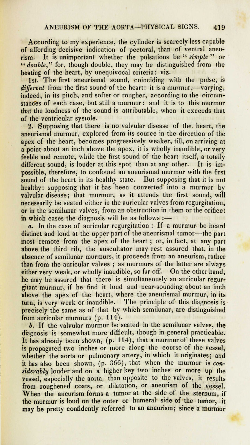 According to my experience, the cylinder is scarcely less capable of affording decisive indication of pectoral, than of ventral aneu- rism. It is unimportant whether the pulsations be  simple  or 11 double, for, though double, they may be distinguished from the beating of the heart, by unequivocal criteria: viz. 1st. The first aneurismal sound, coinciding with the pulse, is different from the first sound of the heart: it is a murmur,—varying, indeed, in its pilch, and softer or rougher, according to the circum- stances of each case, but still a murmur: and it is to this murmur that the loudness of the sound is attributable, when it exceeds that of the ventricular systole. 2. Supposing that there is no valvular disease of the. heart, the aneurismal murmur, explored from its source in the direction of the apex of the heart, becomes progressively weaker, till, on arriving at a point about an inch above the apex, it is wholly inaudible, or very feeble and remote, while the first sound of the heart itself, a totally different sound, is louder at this spot than at any other. It is im- possible, therefore, to confound an aneurismal murmur with the first sound of the heart in its healthy state. But supposing that it is not healthy: supposing that it has been converted into a murmur by valvular disease; that murmur, as it attends the first sound, will necessarily be seated either in the auricular valves from regurgitation, or in the semilunar valves, from an obstruction in them or the orifice: in which cases the diagnosis will be as follows :— a. In the case of auricular regurgitation : If a murmur be heard distinct and loud at the upper part of the aneurismal tumor—the part most remote from the apex of the heart ; or, in fact, at any part above the third rib, the auscuhator may rest assured that, in the absence of semilunar murmurs, it proceeds from an aneurism, rather than from the auricular valves ; as murmurs of the latter are always either very weak, or wholly inaudible, so far off. On the other hand, he may be assured that there is simultaneously an auricular regur- gitant murmur, if he find it loud and near-sounding about an inch above the apex of the heart, where the aneurismal murmur, in its turn, is very weak or inaudible. The principle of this diagnosis is precisely the same as of that by which semilunar, are distinguished from auricular murmurs (p. 114). 6. If the valvular murmur be seated in the semilunar valves, the diagnosis is somewhat more difficult, though in general practicable. It has already been shown, (p. 114), that a murmur of these valves is propagated two inches or more along the course of the vessel, whether the aorta or pulmonary artery, in which it originates; and it has also been shown, (p. 366), that when the murmur is con- siderably louder and on a higher key two inches or more up the vessel, especially the aorta, than opposite to the valves, it results from roughened coats, or dilatation, or aneurism of the vessel. When the aneurism forms a tumor at the side of the sternum, if the murmur is loud on the outer or humeral side of the tumor, it may be pretty confidently referred to an aneurism; since a murmur