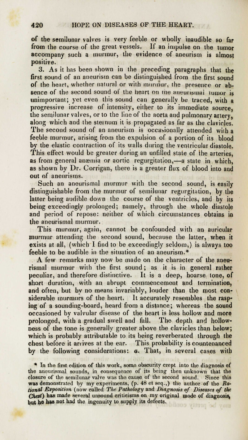 of the semilunar valves is very feeble or wholly inaudible so far from the course of the great vessels. If an impulse on the tumor accompany such a murmur, the evidence of aneurism is almost positive. 3. As it has been shown in the preceding paragraphs that the first sound of an aneurism can be distinguished from the first sound of the heart, whether natural or with murmur, the presence or ab- sence of the second sound of the heart on tne aneunsuuu lumor is unimportant; yet even this sound can generally be traced, with a progressive increase of intensity, either to its immediate source, the semilunar valves, or to the line of the aorta and pulmonary artery, along which and the sternum it is propagated as far as the clavicles. The second sound of an aneurism is occasionally attended with a feeble murmur, arising from the expulsion of a portion of its blood by the elastic contraction of its walls during the ventricular diastole. This effect would be greater during an unfilled state of the arteries, as from general anaemia or aortic regurgitation,—a state in which, as shown by Dr. Corrigan, there is a greater flux of blood into and out of aneurisms. Such an aneurismal murmur with the second sound, is easily distinguishable from the murmur of semilunar regurgitation, by the latter being audible down the course of the ventricles, and by its being exceedingly prolonged; namely, through the whole diastole and period of repose: neither of which circumstances obtains in the aneurismal murmur. This murmur, again, cannot be confounded with an auricular murmur attending the second sound, because the latter, when it exists at all, (which I find to be exceedingly seldom,) is always too feeble to be audible in the situation of an aneurism.* A few remarks may now be made on the character of the aneu- rismal murmur with the first sound; as it is in general rather peculiar, and therefore distinctive. It is a deep, hoarse tone, of short duration, with an abrupt commencement and termination, and often, but by no means invariably, louder than the most con- siderable murmurs of the heart. It accurately resembles the rasp- ing of a sounding-board, heard from a distance; whereas the sound occasioned by valvular disease of the heart is less hollow and more prolonged, with a gradual swell and fall. The depth and hollow- ness of the tone is generally greater above the clavicles than below; which is probably attributable to its being reverberated through the chest before it arrives at the ear. This probability is countenanced by the following considerations: a. That, in several cases with * In the first edition of this work, some obscurity crept into the diagnosis of the aneurismal sounds, in consequence of its being then unknown that the closure of the semilunar valve was the cause of the second sound. Since this was demonstrated by my experiments, (p. 48etseq.,) the author of the Ra- tional Exposition (now called The Pathology and Diagnosis of Diseases of the Chest) has made several unsound criticisms on my original mode of diagnosis^ but ho has not had the ingenuity to supply its defects.